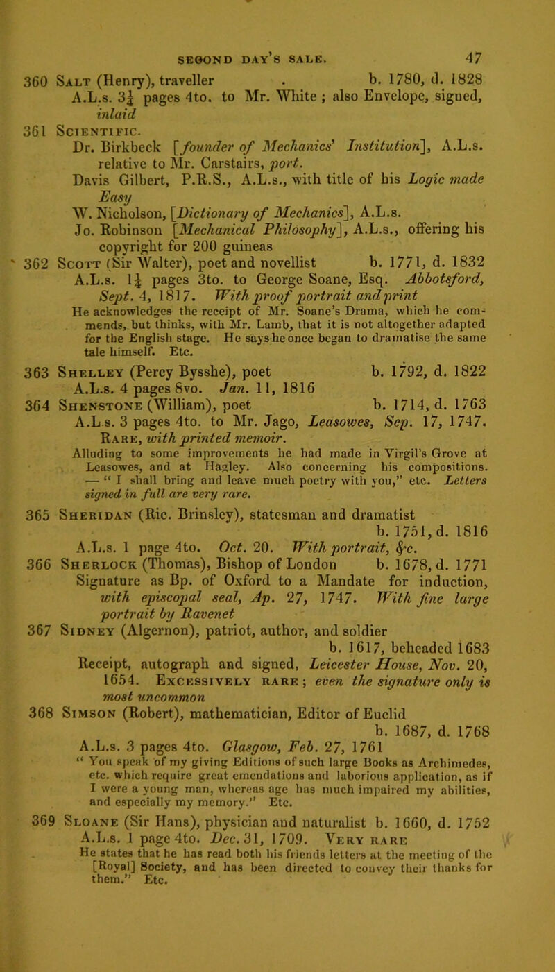 360 Salt (Henry), traveller . b. 1780, d. 1828 A.L.s. pages 4to. to Mr. White ; also Envelope, signed, inlaid 361 Scientific. Dr. Birkbeck [founder of Mechanics' Institution], A.L.s. relative to Mr. Carstairs, port. Davis Gilbert, P.R.S., A.L.s., -with title of bis Logic made Easy W. Nicholson, [Dictionary of Mechanics], A.L.s. Jo. Robinson [Mechanical Philosophy], A.L.s., offering his copyright for 200 guineas 362 Scott (Sir Walter), poet and novellist b. 1771, d. 1832 A.L.s. 1£ pages 3to. to George Soane, Esq. Abbotsford, Sept. 4, 1817. With proof portrait and print He acknowledges the receipt of Mr. Soane’s Drama, which he com- mends, but thinks, with Mr. Lamb, that it is not altogether adapted for the English stage. He says he once began to dramatise the same tale himself. Etc. 363 Shelley (Percy Bysshe), poet b. 1792, d. 1822 A.L.s. 4 pages 8vo. Jan. 11, 1816 364 Shenstone (William), poet b. 1714, d. 1763 A.L.s. 3 pages 4to. to Mr. Jago, Leasowes, Sep. 17, 1747. Rare, with printed memoir. Alluding to some improvements he had made in Virgil’s Grove at Leasowes, and at Hagley. Also concerning his compositions. — “I shall bring and leave much poetry with you,” etc. Letters signed in full are very rare. 365 Sheridan (Ric. Brinsley), statesman and dramatist b.1751,d. 1816 A.L.s. 1 page 4to. Oct. 20. With portrait, fyc. 366 Sherlock (Thomas), Bishop of London b. 1678, d. 1771 Signature as Bp. of Oxford to a Mandate for induction, with episcopal seal, Ap. 27, 1747. With fine large portrait by Ravenet 367 Sidney (Algernon), patriot, author, and soldier b. 1617, beheaded 1683 Receipt, autograph and signed, Leicester House, Nov. 20, 1654. Excessively rare; even the signature only is most uncommon 368 Simson (Robert), mathematician, Editor of Euclid b. 1687, d. 1768 A.L.s. 3 pages 4to. Glasgow, Feb. 27, 1761 “ You speak of my giving Editions of such large Books as Archimedes, etc. which require great emendations and laborious application, as if I were a young man, whereas age has much impaired my abilities, and especially my memory.” Etc. 369 Sloane (Sir Ilans), physician and naturalist b. 1660, d. 1752 A.L.s. 1 page 4to. Dec. 31, 1709. Very rare He states that he has read both his friends letters at the meeting of the [Royal] Society, and has been directed to convey their thanks for them.” Etc.