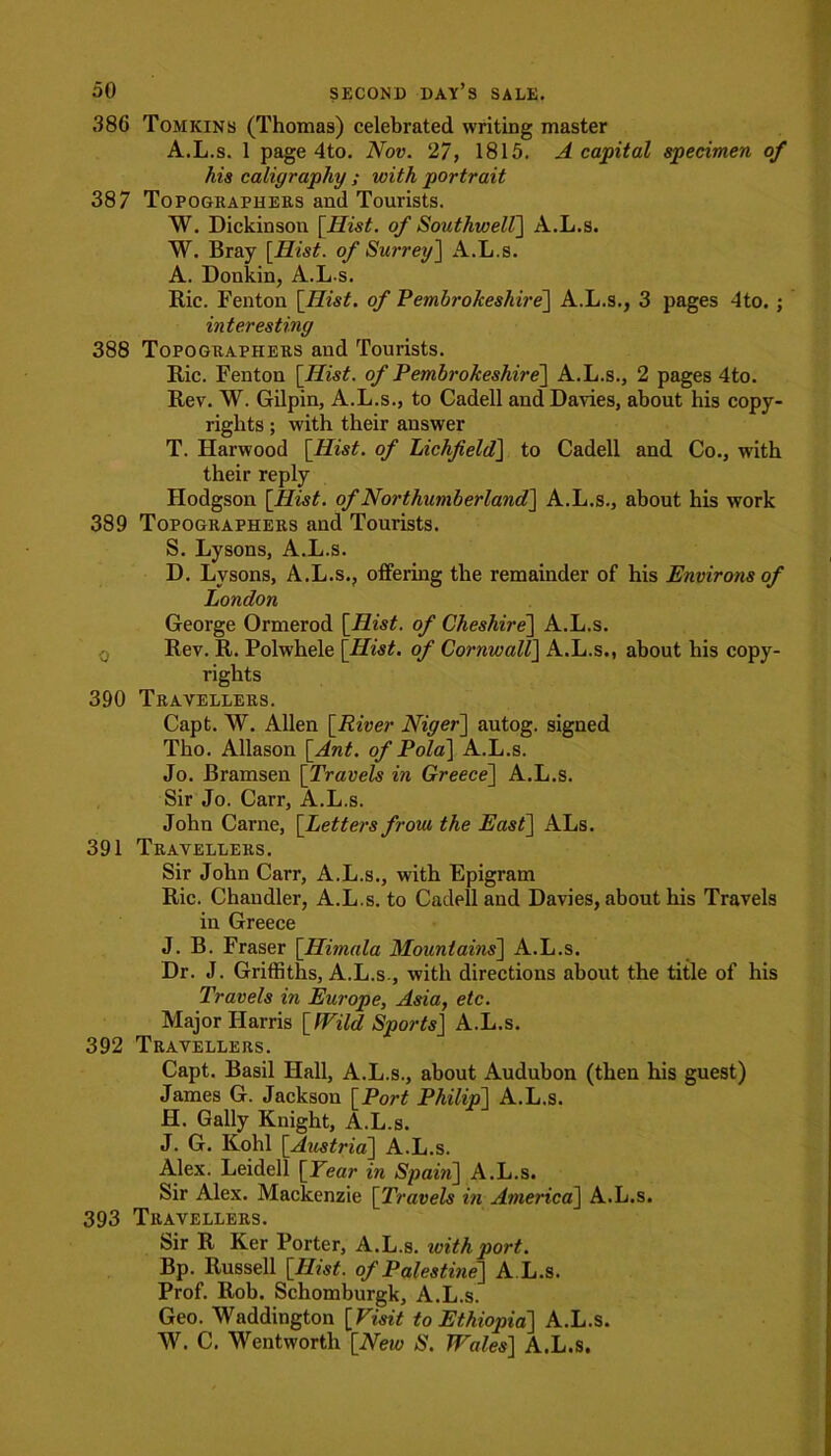 ,386 Tomkins (Thomas) celebrated writing master A.L.s. 1 page 4to. Nov. 27, 1815. A capital specimen of his caligraphy ; with portrait 387 Topographers and Tourists. W. Dickinson [Hist, of Southwell] A.L.s. W. Bray [Hist, of Surrey] A.L.s. A. Donkin, A.L.s. Ric. Fenton [Hist, of Pembrokeshire'] A.L.s., 3 pages 4to. ; interesting 388 Topographers and Tourists. Ric. Fenton [Hist, of Pembrokeshire] A.L.s., 2 pages 4to. Rev. W. Gilpin, A.L.s., to Cadell and Davies, about his copy- rights ; with their answer T. Harwood [Hist, of Lichfield] to Cadell and Co., with their reply Hodgson [Hist, of Northumberland] A.L.s., about his work 389 Topographers and Tourists. S. Lysons, A.L.s. D. Lysons, A.L.s., offering the remainder of his Environs of London George Ormerod [Hist, of Cheshire] A.L.s. Rev. R. Polwhele [Hist, of CornwallJ A.L.s., about his copy- rights 390 Travellers. Capt. W. Allen [River Niger] autog. signed Tho. Allason [Ant. of Pola] A.L.s. Jo. Bramsen [Travels in Greece] A.L.s. Sir Jo. Carr, A.L.s. John Carne, [Letters from the East] ALs. 391 Travellers. Sir John Carr, A.L.s., with Epigram Ric. Chandler, A.L.s. to Cadell and Davies, about his Travels in Greece J. B. Fraser [Himala Mountains] A.L.s. Dr. J. Griffiths, A.L.s., with directions about the title of his Travels in Europe, Asia, etc. Major Harris [Wild Sports] A.L.s. 392 Travellers. Capt. Basil Hall, A.L.s., about Audubon (then his guest) James G. Jackson [Port Philip] A.L.s. H. Gaily Knight, A.L.s. J. G. Kohl [Austria] A.L.s. Alex. Leidell [Tear in Spain] A.L.s. Sir Alex. Mackenzie [Travels in America] A.L.s. 393 Travellers. Sir R Ker Porter, A.L.s. with port. Bp. Russell [Hist, of Palestine] A.L.s. Prof. Rob. Schomburgk, A.L.s. Geo. Waddington [Visit to Ethiopia] A.L.s. W. C. Wentworth [New S. Wales] A.L.s.