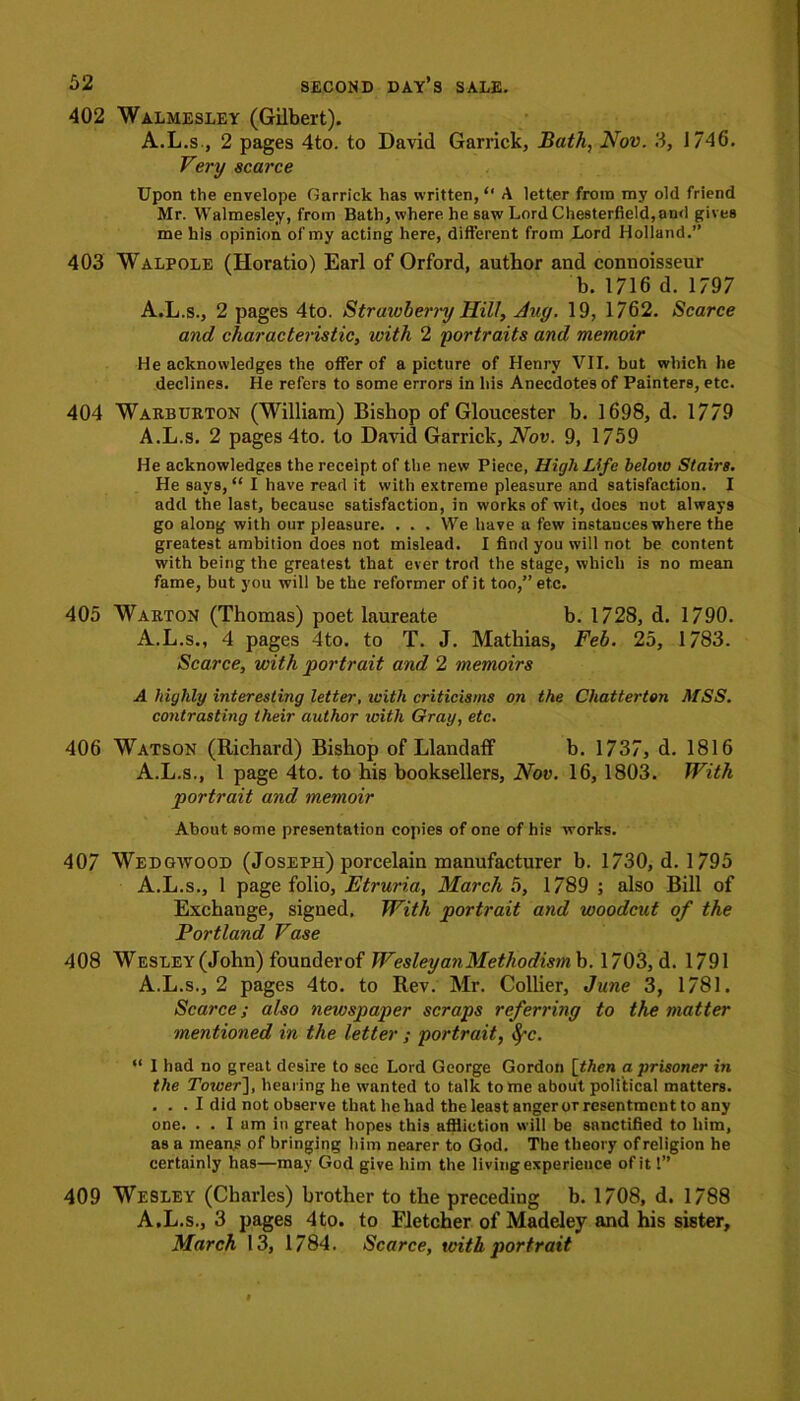 402 Walmesley (Gilbert). A.L.s , 2 pages 4to. to David Garrick, Bath, Nov. 3, 1746. Very scarce Upon the envelope Garrick has written, “ A letter from my old friend Mr. Walmesley, from Bath, where he saw Lord Chesterfield, and gives me his opinion of my acting here, different from Lord Holland.” 403 Walpole (Horatio) Earl of Orford, author and connoisseur b. 1716 d. 1797 A.L.s., 2 pages 4to. Strawberry Hill, Auy. 19, 1762. Scarce and characteristic, with 2 portraits and memoir He acknowledges the offer of a picture of Henry VII. but which he declines. He refers to some errors in his Anecdotes of Painters, etc. 404 Warburton (William) Bishop of Gloucester b. 1698, d. 1779 A.L.s. 2 pages 4to. to David Garrick, Nov. 9, 1759 He acknowledges the receipt of the new Piece, High Life below Stairs. He says, “ I have read it with extreme pleasure and satisfaction. I add the last, because satisfaction, in works of wit, does not always go along with our pleasure. . . . We have a few instances where the greatest ambition does not mislead. I find you will not be content with being the greatest that ever trod the stage, which is no mean fame, but you will be the reformer of it too,” etc. 405 Warton (Thomas) poet laureate b. 1728, d. 1790. A.L.s., 4 pages 4to. to T. J. Mathias, Feb. 25, 1783. Scarce, with portrait and 2 memoirs A highly interesting letter, with criticisms on the Chatterton MSS. contrasting their author icith Gray, etc. 406 Watson (Richard) Bishop of Llandaff b. 1737, d. 1816 A.L.s., 1 page 4to. to his booksellers, Nov. 16, 1803. With portrait and memoir About some presentation copies of one of his works. 407 Wedgwood (Joseph) porcelain manufacturer b. 1730, d. 1795 A.L.s., 1 page folio, Etruria, March 5, 1789 ; also Bill of Exchange, signed. With portrait and woodcut of the Portland Vase 408 Wesley (John) founderof WesleyanMethodism b. 1703, d. 1791 A.L.s., 2 pages 4to. to Rev. Mr. Collier, June 3, 1781. Scarce; also newspaper scraps referring to the matter mentioned in the letter ; portrait, fyc. “ I had no great desire to see Lord George Gordon [then a prisoner in the Tower], hearing he wanted to talk tome about political matters. . . . I did not observe that he had the least angeror resentment to any one. . . I am in great hopes this affliction will be sanctified to him, as a means of bringing him nearer to God. The theory of religion he certainly has—may God give him the living experience of it!” 409 Wesley (Charles) brother to the preceding b. 1708, d. 1788 A.L.s., 3 pages 4to. to Fletcher of Madeley and his sister, March 13, 1784. Scarce, with portrait