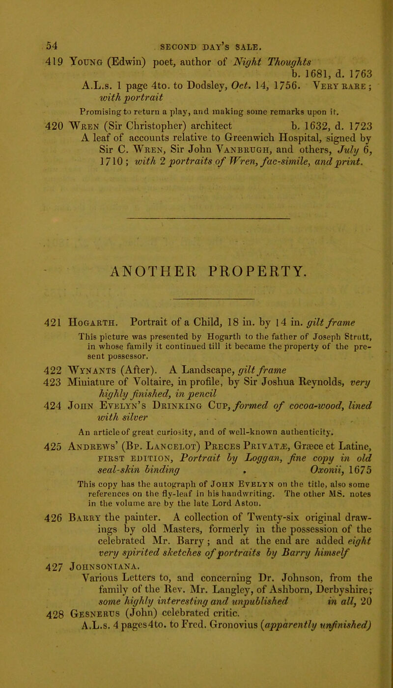 419 Young (Edwin) poet, author of Night Thoughts b. 1681, d. 1763 A.L.s. 1 page 4to. to Dodsley, Oct. 14, 1/56. Very rare; with portrait Promising to return a play, and making some remarks upon if. 420 Wren (Sir Christopher) architect b. 1632, d. 1723 A leaf of accounts relative to Greenwich Hospital, signed by Sir C. Wren, Sir John Vanbrugh, and others, July 6, 1710; with 2 portraits of Wren, facsimile, and print. ANOTHER PROPERTY. 421 Hogarth. Portrait of a Child, 18 in. by 14 in. gilt frame This picture was presented by Hogarth to the father of Joseph Strutt, in whose family it continued till it became the property of the pre- sent possessor. 422 Wynants (After). A Landscape, gilt frame 423 Miniature of Voltaire, in profile, by Sir Joshua Reynolds, very highly finished, in pencil 424 John Evelyn’s Drinking Cup, formed of cocoa-wood, lined with silver An article of great curiosity, and of well-known authenticity. 425 Andrew's’ (Bp. Lancelot) Preces Private, Grace et Latine, first edition. Portrait by Loggan, fine copy in old sealskin binding . Oxonii, 1675 This copy has the autograph of John Evelyn on the title, also some references on the fly-leaf in his handwriting. The other MS. notes in the volume are by the late Lord Aston. 426 Barry the painter. A collection of Twenty-six original draw- ings by old Masters, formerly in the possession of the celebrated Mr. Barry ; and at the end are added eight very spirited sketches of portraits by Barry himself 427 Joiinsoniana. Various Letters to, and concerning Dr. Johnson, from the family of the Rev. Mr. Langley, of Ashborn, Derbyshire; some highly interesting and unpublished in all, 20 428 Gesnerus (John) celebrated critic. A.L.s. 4 pages4to. to Fred. Gronovius (apparently unfinished)