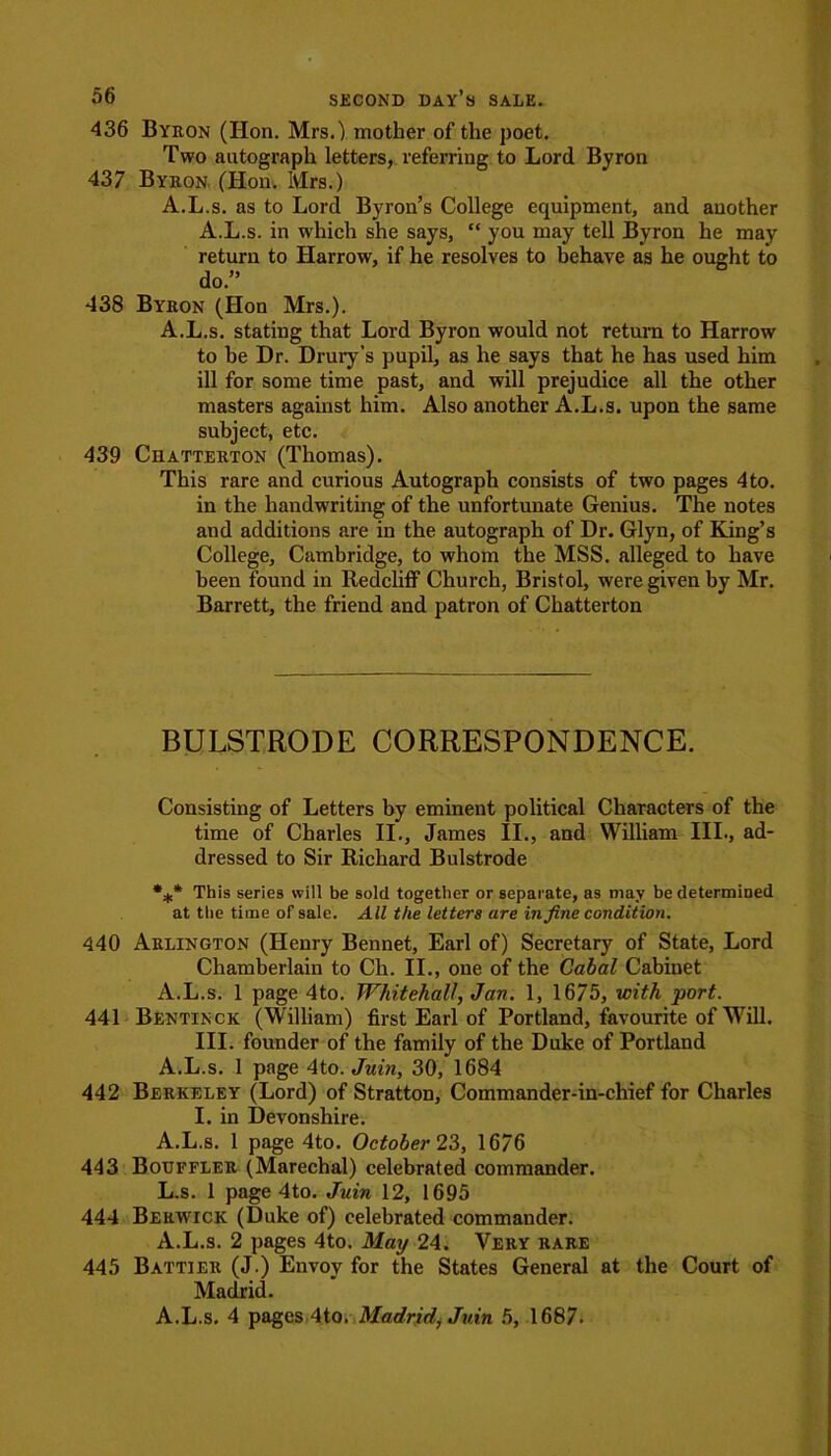 436 Byron (Hon. Mrs.) mother of the poet. Two autograph letters, referring to Lord Byron 437 Byron (Hon. Mrs.) A.L.s. as to Lord Byron’s College equipment, and another A.L.s. in which she says,  you may tell Byron he may return to Harrow, if he resolves to behave as he ought to do.” 438 Byron (Hon Mrs.). A.L.s. stating that Lord Byron would not return to Harrow to be Dr. Drury’s pupil, as he says that he has used him ill for some time past, and will prejudice all the other masters against him. Also another A.L.s. upon the same subject, etc. 439 Chatterton (Thomas). This rare and curious Autograph consists of two pages 4to. in the handwriting of the unfortunate Genius. The notes aud additions are in the autograph of Dr. Glyn, of King’s College, Cambridge, to whom the MSS. alleged to have been found in Redcliff Church, Bristol, were given by Mr. Barrett, the friend and patron of Chatterton BULSTRODE CORRESPONDENCE. Consisting of Letters by eminent political Characters of the time of Charles II., James II., and William III., ad- dressed to Sir Richard Bulstrode *** This series will be sold together or separate, as may be determined at the time of sale. All the letters are in fine condition. 440 Arlington (Henry Bennet, Earl of) Secretary of State, Lord Chamberlain to Ch. II., one of the Cabal Cabinet A.L.s. 1 page 4to. Whitehall, Jan. 1, 1675, with port. 441 Bentinck (William) first Earl of Portland, favourite of Will. III. founder of the family of the Duke of Portland A.L.s. 1 page 4to. Juin, 30, 1684 442 Berkeley (Lord) of Stratton, Commander-in-chief for Charles I. in Devonshire. A.L.s. 1 page 4to. October 23, 1676 443 Bouffler (Marechal) celebrated commander. L.s. 1 page 4to. Juin 12, 1695 444 Berwick (Duke of) celebrated commander. A.L.s. 2 pages 4to. May 24. Very rare 445 Battier (J.) Envoy for the States General at the Court of Madrid. A.L.s. 4 pages 4to. Madrid, Juin 5, 1687.