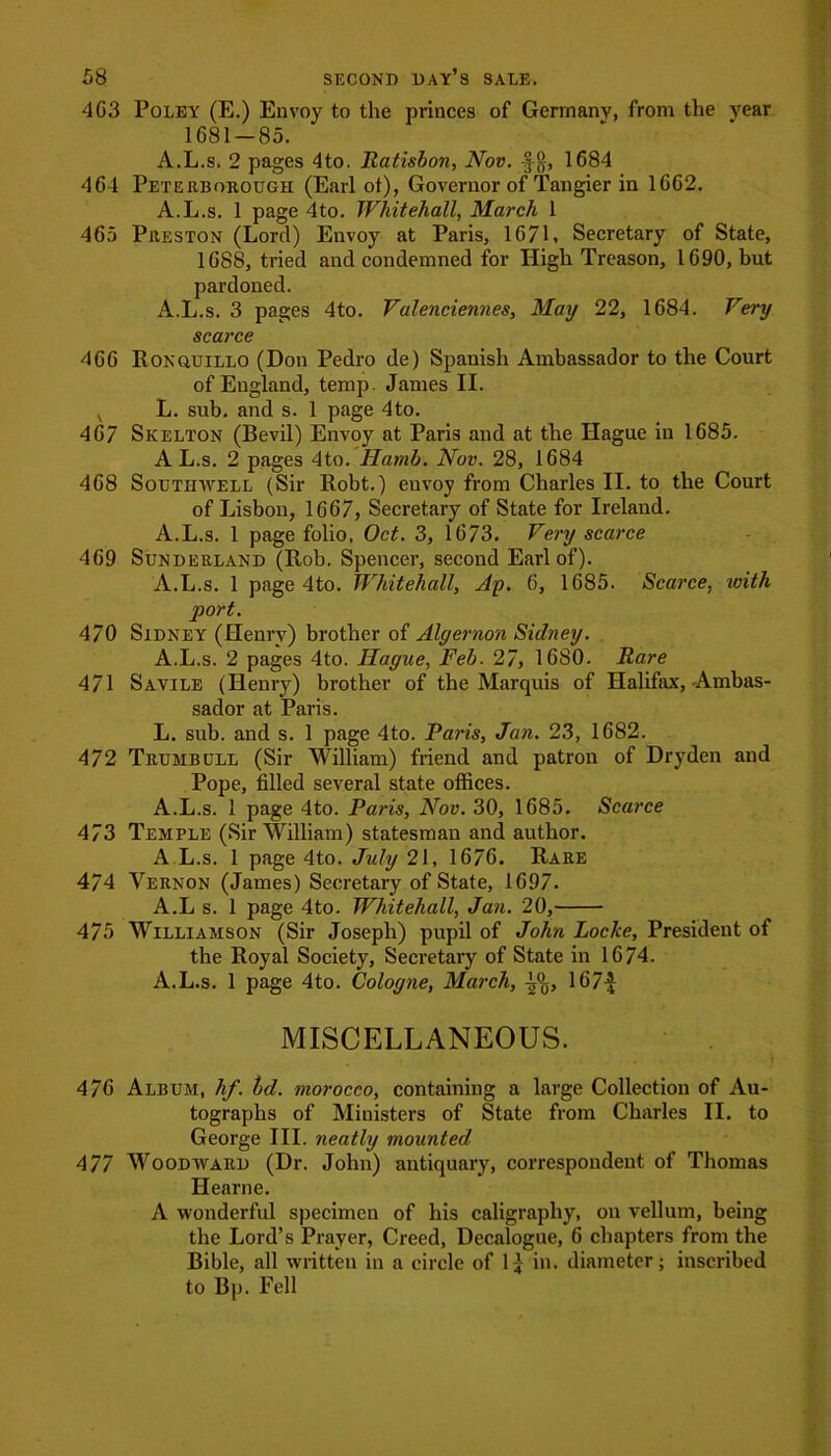 4G3 Poley (E.) Envoy to the princes of Germany, from the year 1681-85. A.L.s. 2 pages 4to. Ratisbon, Nov. -f $, 1684 464 Peterborough (Earl ot), Governor of Tangier in 1662. A.L.s. 1 page 4 to. Whitehall, March 1 465 Preston (Lord) Envoy at Paris, 167L Secretary of State, 1688, tried and condemned for High Treason, 1690, but pardoned. A.L.s. 3 pages 4to. Valenciennes, May 22, 1684. Very scarce 466 Ronquillo (Don Pedro de) Spanish Ambassador to the Court of England, temp. James II. v L. sub. and s. 1 page 4to. 467 Skelton (Bevil) Envoy at Paris and at the Hague in 1685. A L.s. 2 pages 4to. Hamb. Nov. 28, 1684 468 Southwell (Sir Robt.) envoy from Charles II. to the Court of Lisbon, 1667, Secretary of State for Ireland. A.L.s. 1 page folio, Oct. 3, 1673. Very scarce 469 Sunderland (Rob. Spencer, second Earl of). A.L.s. 1 page 4to. Whitehall, Ay. 6, 1685. Scarce, with port. 470 Sidney (Henry) brother of Algernon Sidney. A.L.s. 2 pages 4to. Hague, Feb. 27, 1680. Rare 471 Savile (Henry) brother of the Marquis of Halifax, Ambas- sador at Paris. L. sub. and s. 1 page 4to. Paris, Jan. 23, 1682. 472 Trumbull (Sir William) friend and patron of Dryden and Pope, filled several state offices. A.L.s. 1 page 4to. Paris, Nov. 30, 1685. Scarce 473 Temple (Sir William) statesman and author. A L.s. 1 page 4to. July 21, 1676. Rare 474 Vernon (James) Secretary of State, 1697. A.L s. 1 page 4to. Whitehall, Jan. 20, 475 Williamson (Sir Joseph) pupil of John Locke, President of the Royal Society, Secretary of State in 1674. A.L.s. 1 page 4to. Cologne, March, 167-J MISCELLANEOUS. 476 Album, hf. bd. morocco, containing a large Collection of Au- tographs of Ministers of State from Charles II. to George III. neatly mounted 477 Woodward (Dr. John) antiquary, correspondent of Thomas Hearne. A wonderful specimen of his caligraphy, on vellum, being the Lord’s Prayer, Creed, Decalogue, 6 chapters from the Bible, all written in a circle of 1£ in. diameter; inscribed to Bp. Fell