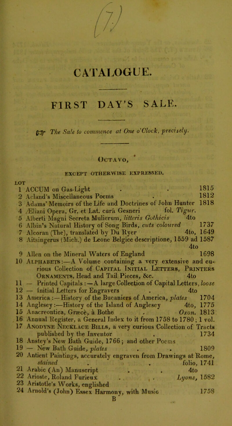 CATALOGUE. FIRST DAY’S SALK. (£f* The Sale to commence at One o'CIock, precisely. Octavo, 1815 1812 1818 EXCEPT OTHERWISE EXPRESSED. LOT 1 ACCUM ou Gas-Liglit 2 Acland’s Miscellaneous Poems 3 Adams’ Memoirs of the Life and Doctrines of John Hunter 4 /Eliani Opera, Gr. et Lat. cura Gesneri fol. Tigur. 5 Alberti Magni Secreta Mulierum, Utteris Gothicis 4to 6 Albin’s Natural History of Song Birds, cuts coloured 1737 7 Alcoran (The), translated by Du Ryer 4to, 1649 8 Aitsingerus (Mich.) de Leone Belgice descriptione, 1559 ad 1587 4to 9 Allen on the Mineral Waters of England 1698 Alphabets:—A Volume containing a very extensive and cu- rious Collection of Capital Initial Letters, Printers Ornaments, Head and Tail Pieces, &c. 4to — Printed Capitals :—A large Collection of Capital Letters, loose — Initial Letters for Engravers . 4to America : —History of the Bucaniers of America, plates 1704 14 Anglesey:—History of the Island of Anglesey 4to, 1775 15 Anacreontica, Graec&, a Bothe . Oxon. 1813 16 Annual Register, a General Index to it from 1758 to 1780 ; 1 vol. 17 Anodyne Necklace Bills, a very curious Collection of Tracts published by the Inventor . 1734 18 Anstey’s New Bath Guide, 1766; and other Poems 19 — New Bath Guide, plates . . 1809 20 Antient Paintings, accurately engraven from Drawings at Rome, stained . , . folio, 1741 21 Arabic (An) Manuscript . . 4to 22 Arios(e, Roland Furieux . , . Lyons, 1582 23 Aristotle’s Works, englished 24 Arnold’s (John) Essex Harmony, with Music 175S B 10 11 12 13