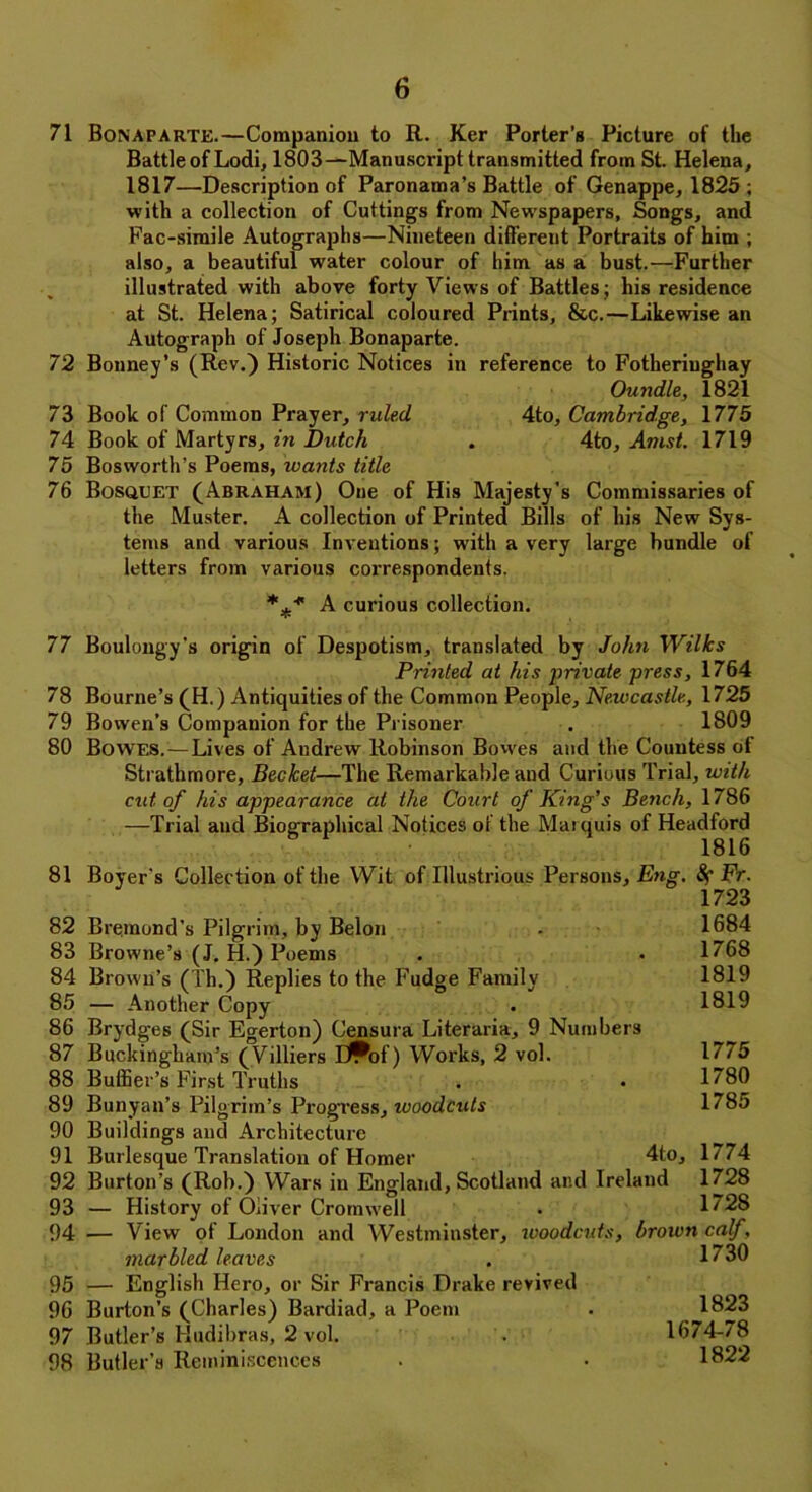 71 Bonaparte.—Companion to R. Ker Porter’s Picture of the Battle of Lodi, 1803—Manuscript transmitted from St. Helena, 1817—Description of Paronama’s Battle of Genappe, 1825 ; with a collection of Cuttings from Newspapers, Songs, and Fac-simile Autographs—Nineteen different Portraits of him ; also, a beautiful water colour of him as a bust.—Further illustrated with above forty Views of Battles; his residence at St. Helena; Satirical coloured Prints, &c.—Likewise an Autograph of Joseph Bonaparte. 72 Bonney’s (Rev.) Historic Notices in reference to Fotheriughay Oundle, 1821 73 Book of Common Prayer, ruled 4to, Cambridge, 1775 74 Book of Martyrs, in Dutch . 4to, Amst. 1719 75 Bosworth’s Poems, ivants title 76 Bosquet (Abraham) Oue of His Majesty's Commissaries of the Muster. A collection of Printed Bills of his New Sys- tems and various Inventions; with a very large bundle of letters from various correspondents. A curious collection. 77 Boulongy’s origin of Despotism, translated by John Wilks Printed at his private press, 1764 78 Bourne’s (H.) Antiquities of the Common People, Newcastle, 1725 79 Bowen’s Companion for the Prisoner . 1809 80 Bowes.—Lives of Andrew Robinson Bowes and the Countess of Strathmore, Becket—The Remarkable and Curious Trial, with cut of his appearance at the Court of King’s Bench, 1786 —Trial and Biographical Notices of the Marquis of Headford 81 Boyer's Collection of the Wit of Illustrious Persons, Eng. Fr. 1723 82 Bremond's Pilgrim, by Belon . 1684 83 Browne’s (J. H.) Poems . .1768 84 Brown’s (Th.) Replies to the Fudge Family 1819 85 — Another Copy . 1819 86 Brydges (Sir Egerton) Censura Literaria, 9 Numbers 87 Buckingham’s (Villiers E^of) Works, 2 vol. 1775 88 Buffier’s First Truths . • 1780 89 Bunyan’s Pilgrim’s Progress, ivoodcuts 1785 90 Buildings and Architecture 91 Burlesque Translation of Homer 4to, 1774 92 Burton’s (Rob.) Wars in England, Scotland and Ireland 1728 93 — History of Oliver Cromwell • 1728 94 ■— View of London and Westminster, woodcuts, brown calf, marbled leaves . 1730 95 — English Hero, or Sir Francis Drake revived 96 Burton’s (Charles) Bardiad, a Poem . 1823 97 Butler’s Hudibras, 2 vol. . 1674-78 98 Butler’s Reminiscences . • 1822