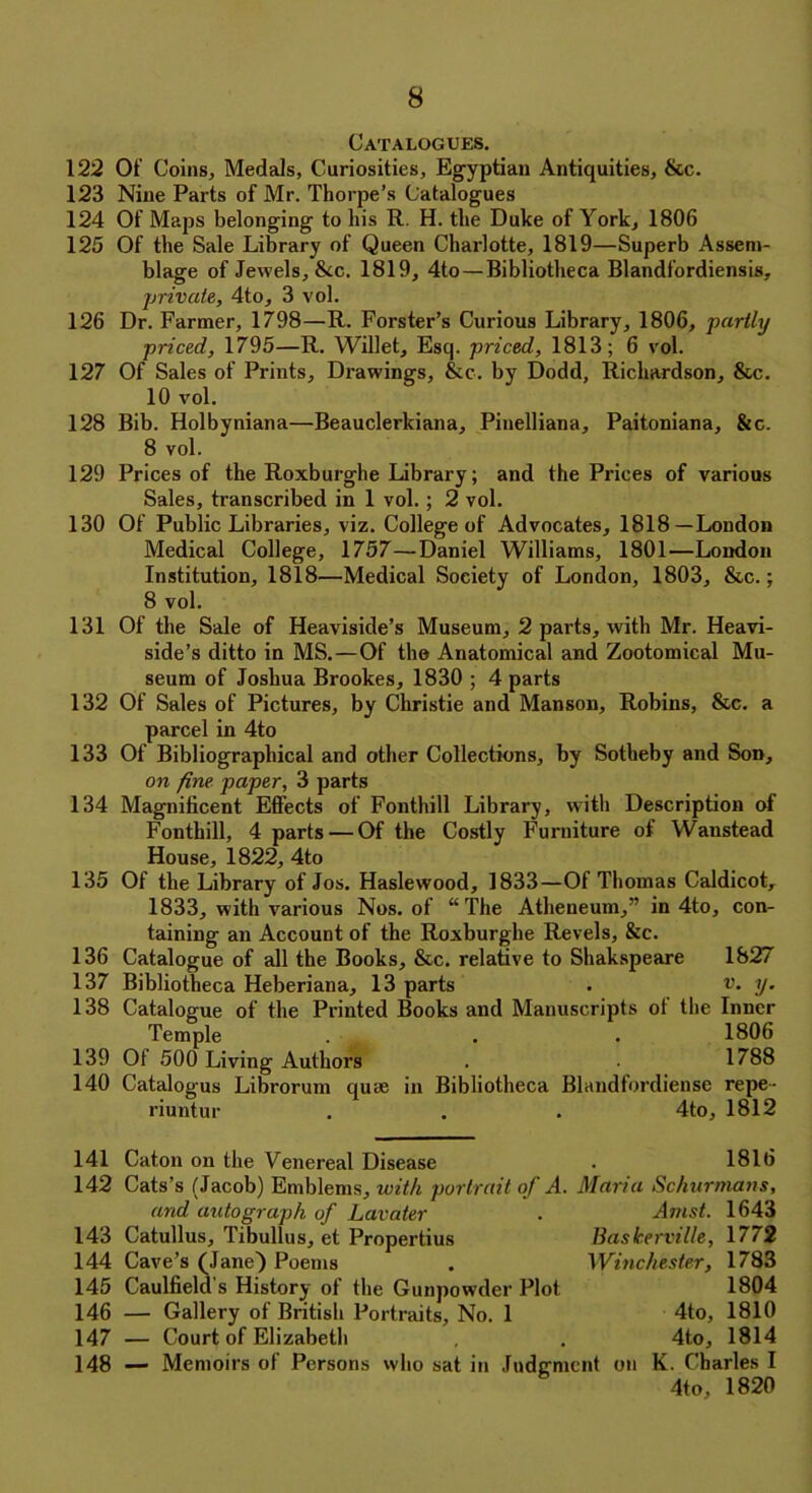 Catalogues. 122 Of Coins, Medals, Cariosities, Egyptian Antiquities, &c. 123 Nine Parts of Mr. Thorpe’s Catalogues 124 Of Maps belonging to his R. H. the Duke of York, 1806 125 Of the Sale Library of Queen Charlotte, 1819—Superb Assem- blage of Jewels, &c. 1819, 4to—Bibliotheca Blandfordiensis, private, 4to, 3 vol. 126 Dr. Farmer, 1798—R. Forster’s Curious Library, 1806, partly priced, 1795—R. Willet, Esq. priced, 1813; 6 vol. 127 Of Sales of Prints, Drawings, See. by Dodd, Richardson, &c. 10 vol. 128 Bib. Holbyniana—Beauclerkiana, Pinelliana, Paitoniana, &c. 8 vol. 129 Prices of the Roxburghe Library; and the Prices of various Sales, transcribed in 1 vol. ; 2 vol. 130 Of Public Libraries, viz. College of Advocates, 1818—London Medical College, 1757—Daniel Williams, 1801—London Institution, 1818—Medical Society of London, 1803, &c.; 8 vol. 131 Of the Sale of Heaviside’s Museum, 2 parts, with Mr. Heavi- side’s ditto in MS.—Of the Anatomical and Zootomical Mu- seum of Joshua Brookes, 1830 ; 4 parts 132 Of Sales of Pictures, by Christie and Manson, Robins, &c. a parcel in 4to 133 Of Bibliographical and other Collections, by Sotheby and Son, on fine paper, 3 parts 134 Magnificent Effects of Fontlull Library, with Description of Fonthill, 4 parts — Of the Costly Furniture of Waustead House, 1822, 4to 135 Of the Library of Jos. Haslewood, 1833—Of Thomas Caldicot, 1833, with various Nos. of “The Atheneum,” in 4to, con- taining an Account of the Roxburghe Revels, &c. 136 Catalogue of all the Books, &c. relative to Shakspeare 1827 137 Bibliotheca Heberiana, 13 parts . v. y. 138 Catalogue of the Printed Books and Manuscripts ot the Inner Temple . . . 1806 139 Ot 500 Living Authors . . 1788 140 Catalogus Librorum quae in Bibliotheca Blandfordiense repe- riuntur . . . 4to, 1812 141 Caton on the Venereal Disease . 1816 142 Cats’s (Jacob) Emblems, with portrait of A. Maria Schurmans, and autograph of Lavater . Anist. 1643 143 Catullus, Tibullus, et Propertius liaskerville, 17/2 144 Cave’s (Jane) Poems . Winchester, 1783 145 Caulfield's History of the Gunpowder Plot 1804 146 — Gallery of British Portraits, No. 1 4to, 1810 147 — Court of Elizabeth , . 4t.o, 1814 148 — Memoirs of Persons who sat in Judgment on K. Charles I 4to, 1820