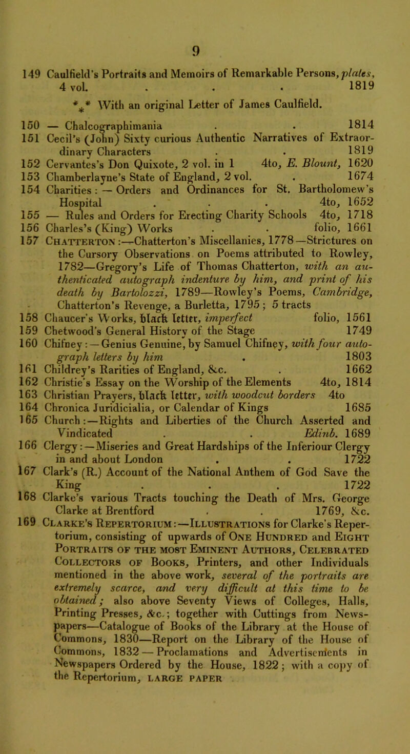 149 Caulfield’s Portraits and Memoirs of Remarkable Persons, plates, 4 vol. . . . 1819 *** With an original Letter of James Caulfield. 150 — Chalcographimania . • 1814 151 Cecil’s (Jolin) Sixty curious Authentic Narratives of Extraor- dinary Characters . • 1819 152 Cervantes’s Don Quixote, 2 vol. in 1 4to, E. Blount, 1620 153 Chamberlayne’s State of England, 2 vol. . 1674 154 Charities: — Orders and Ordinances for St. Bartholomew’s Hospital . . . 4to, 1652 155 — Rules and Orders for Erecting Charity Schools 4to, 1718 156 Charles’s (King) Works . • folio, 1661 157 Chatterton :—Chatterton’s Miscellanies, 1778—Strictures on the Cursory Observations on Poems attributed to Rowley, 1782—Gregory’s Life of Thomas Chatterton, with an au- thenticated autograph indenture, by him, and print of his death by Bartolozzi, 1789—Rowley’s Poems, Cambridge, Chatterton’s Revenge, a Burletta, 1795 ; 5 tracts 158 Chaucer's Works, black letter, imperfect folio, 1561 159 Chetwood’s General History of the Stage 1749 160 Chifney: — Genius Genuine, by Samuel Chifney, with four auto- graph letters by him . 1803 161 Childrey’s Rarities of England, &c. . 1662 162 Christie's Essay on the Worship of the Elements 4to, 1814 163 Christian Prayers, blacft letter, with woodcut borders 4to 164 Chronica Juridicialia, or Calendar of Kings 1685 165 Church:—Rights and Liberties of the Church Asserted and Vindicated . . Edinb. 1689 166 Clergy: —Miseries and Great Hardships of the Inferiour Clergy in and about London . . 1722 167 Clark’s (R.) Account of the National Anthem of God Save the King . . . 1722 168 Clarke’s various Tracts touching the Death of Mrs. George Clarke at Brentford . . 1769, &c. 169 Clarke’s Repertorium Illustrations for Clarke’s Reper- torium, consisting of upwards of One Hundred and Eight Portraits of the most Eminent Authors, Celebrated Collectors of Books, Printers, and other Individuals mentioned in the above work, several of the portraits are extremely scarce, and very difficult at this time to be obtained; also above Seventy Views of Colleges, Halls, Printing Presses, &c.; together with Cuttings from News- papers—Catalogue of Books of the Library at the House of Commons, 1830—Report on the Library of the House of Commons, 1832 — Proclamations and Advertiserrtents in Newspapers Ordered by the House, 1822 ; with a copy of the Repertorium, large paper