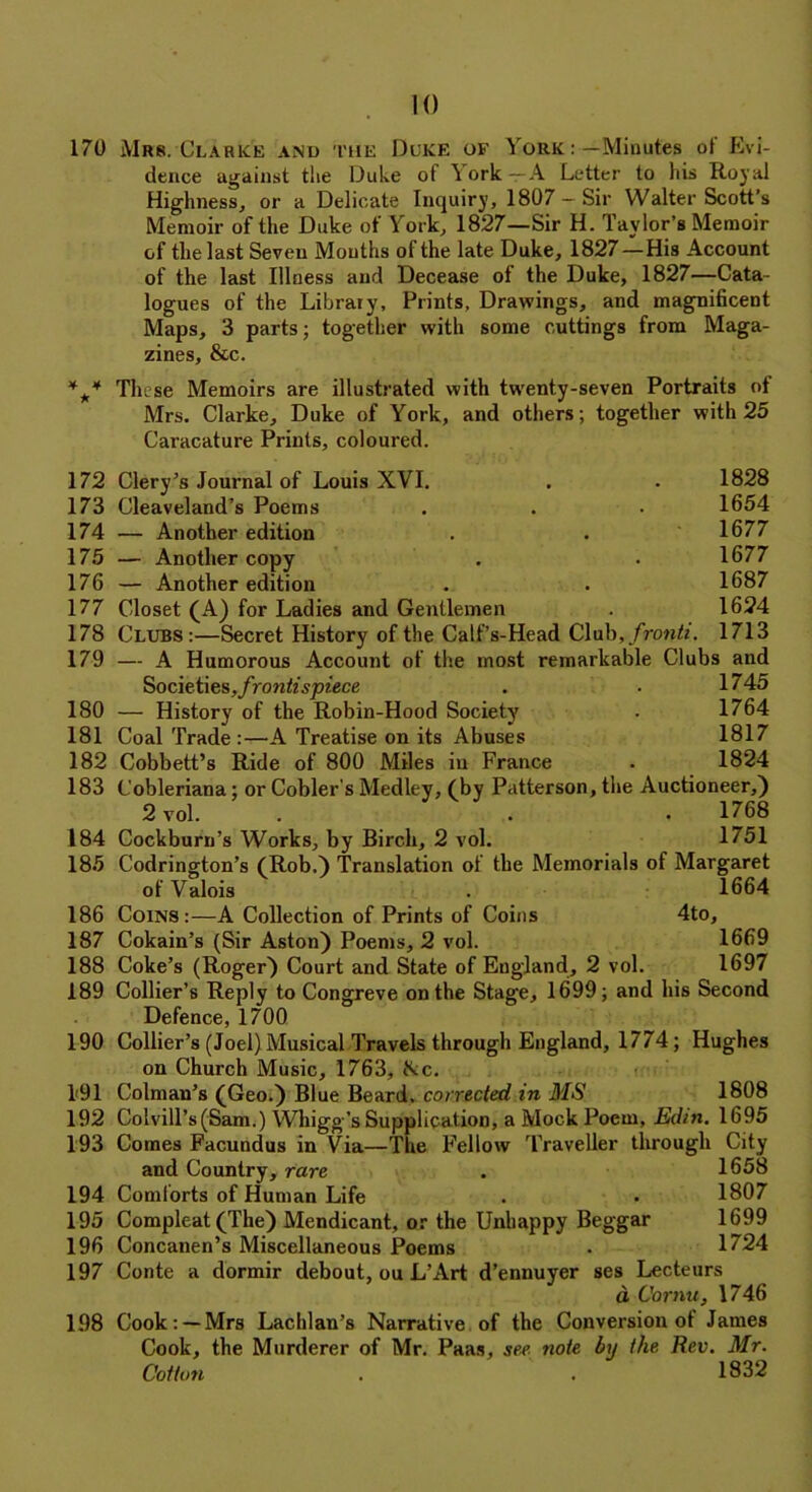 170 Mrs.'Clabke and the Duke of York : —Minutes of Evi- dence against the Duke of York — A Letter to his Royal Highness, or a Delicate Inquiry, 1807 —Sir Walter Scott’s Memoir of the Duke of York, 1827—Sir H. Taylor’s Memoir of the last Seven Mouths of the late Duke, 1827—His Account of the last Illness and Decease of the Duke, 1827—Cata- logues of the Library, Prints, Drawings, and magnificent Maps, 3 parts; together with some cuttings from Maga- zines, &c. *** These Memoirs are illustrated with twenty-seven Portraits of Mrs. Clarke, Duke of York, and others; together with 25 Caracature Prints, coloured. 172 173 174 175 176 177 178 179 180 181 182 183 184 185 186 187 188 189 190 1*91 192 193 194 195 196 197 198 Clery’s Journal of Louis XVI. Cleaveland’s Poems — Another edition — Another copy — Another edition Closet (A) for Ladies and Gentlemen Clubs:—Secret History of the Calf’s-Head Club, fronti. 1828 1654 1677 1677 1687 1624 1713 — A Humorous Account of the most remarkable Clubs and Societies, frontispiece . . 1745 — History of the Robin-Hood Society . 1764 Coal Trade :—A Treatise on its Abuses 1817 Cobbett’s Ride of 800 Miles in France . 1824 Cobleriana; or Cobler’s Medley, (by Patterson, the Auctioneer,) 2 vol. . . . 1768 Cockburn’s Works, by Birch, 2 vol. 1751 Codrington’s (Rob.) Translation of the Memorials of Margaret of Valois . 1664 Coins:—A Collection of Prints of Coins 4to, Cokain’s (Sir Aston) Poems, 2 vol. 1669 Coke’s (Roger) Court and State of England, 2 vol. 1697 Collier’s Reply to Congreve on the Stage, 1699; and his Second Defence, 1700 Collier’s (Joel) Musical Travels through England, 1774; Hughes on Church Music, 1763, Nc. Colman’s (Geo.) Blue Beard, corrected in 3'IS 1808 Colvill’s(Sam.) Whigg’s Supplication, a Mock Poem, Edin. 1695 Comes Facundus in Via—The Fellow Traveller through City and Country, rare . 1658 Comforts of Human Life . • 1807 Compleat (The) Mendicant, or the Unhappy Beggar 1699 Concanen’s Miscellaneous Poems . 1724 Conte a dormir debout, ou L’Art d’ennuyer ses Lecteurs d Cornu, 1746 Cook : —Mrs Lachlan’s Narrative of the Conversion ot James Cook, the Murderer of Mr. Paas, see note by the Rev. Mr. Cotton . . 1832