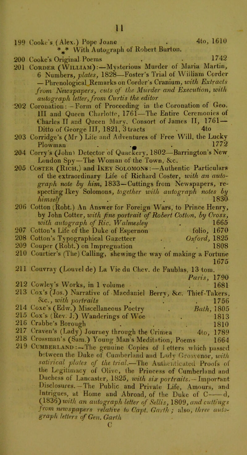 199 Cooke's.(Alex.) Pope Joane . 4to, 1610 *** With Autograph of Robert Burton. 200 Cooke’s Original Poems . . 1742 201 Corder (William) :—Mysterious Murder ot Maria Martin, 6 Numbers, plates, 1828—Foster’s Trial ot William Corder — Phrenological Remarks on Corder’s Cranium, with Extracts from Newspapers, cuts oj the Murder and Execution, with autograph letter, from Curtis the editor 202 Coronation:— Form of Proceeding in the Coronation of Geo. Ill and Queen Charlotte, 1761—The Entire Ceremonies ot Charles II and Queen Mary. Consort of James II, 1761 — Ditto of George III, 1821, 3 tracts . 4to 203 Corridge’s (Mr ) Life and Adventures of Free Will, the Lucky Plowman . 1772 204 Corry’s (Johni Detector of Quackery, 1802—Barrington’s New Loudon Spy—The Woman of the Town, fkc. 205 Coster (Rich.) and Ikey Solomons:—Authentic Particulars of the extraordinary Life of Richard Coster, with an auto- graph note by him, 1833—Cuttings from Newspapers, re- specting Ikey Solomons, together with autograph notes by himself . . 1830 206 Cotton (Robt.) An Answer for Foreign Wars, to Prince Henry, by John Cotter, with Jine portrait of Robert Cotton, by Cross, with autograph of Ric. Walmesley . 1665 207 Cotton’s Life of the Duke of Espernon folio, 1670 208 Cotton’s Typographical Gazetteer . Oxford, 1825 209 Couper (Robt.) on Impregnation . . 1S08 210 Courtier’s (The) Calling, shewing the way of making a Fortune 1675 211 Couvray (Louvelde) La Viedu Chev. de Faublas, 13 tom. Paris, 1790 212 Cowley’s Works, in 1 volume . . 1681 213 Cox’s (Jos.) Narrative of Macdaniel Berry, &c. Thief-Takers, &c., with portraits . . .1756 214 Coxe’s (Edw.) Miscellaneous Poetry . Bath, 1805 215 Cox’s (Rev. J.) Wanderings of Woe . 1813 216 Crabbe’s Borough . . 1810 217 Craven’s (Lady) Journey through the Crimea 4fo, 1789 218 Crossman’s (Sam.) Young Man s Meditation, Poems 1664 219 CumberlandThe genuine Copies of letters which passed between the Duke of Cumberland and Lady Crosvenor, with satirical plates of the trial—The Authenticated Proofs of the Legitimacy ot Olive, the Princess of Cumberland and Duchess ot Lancaster, 1825, with six portraits. — Important Disclosures.— The Public and Privafe Life, Amours, and Intrigues, at Home and Abroad, of the Duke of C d, (1836) tuith an autograph letter of Sellis, 1809, and cuttings from newspapers relative to Capt. Garth ; also, three auto- graph letters of Gen. Garth C