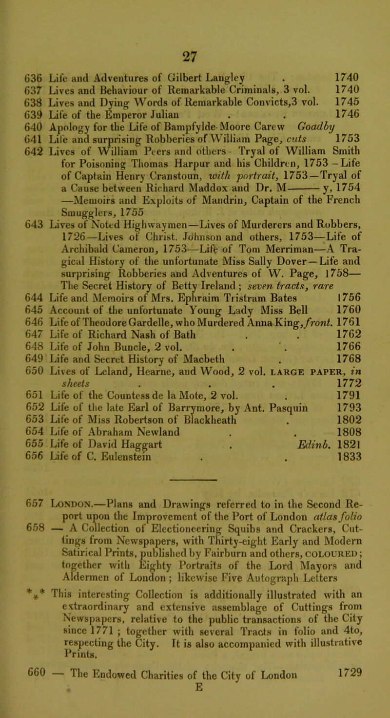 636 Life and Adventures of Gilbert Langley . 1740 637 Lives and Behaviour of Remarkable Criminals, 3 vol. 1740 638 Lives and Dying Words of Remarkable Convicts,3 vol. 1745 639 Life of the Emperor Julian . . 1746 640 Apology for the Life of Bampfylde Moore Carevv Goadby 641 Life and surprising Robberies of William Page, cuts 1753 642 Lives of William Peers and others - Tryal of William Smith for Poisoning Thomas Harpur and his Children, 1753 - Life of Captain Henry Cranstoun, with portrait, 1753 —Tryal of a Cause between Richard Maddox and Dr. M y, 1754 —Memoirs and Exploits of Mandrin, Captain of the French Smugglers, 1755 643 Lives of Noted Highwaymen—Lives of Murderers and Robbers, 1726—Lives of Christ. Johnson and others, 1753—Life of Archibald Cameron, 1753—Life of Tom Merriman—A Tra- gical History of the unfortunate Miss Sally Dover—Life and surprising Robberies and Adventures of W. Page, 1758— The Secret History of Betty Ireland ; seven tracts, rare 644 Life and Memoirs of Mrs. Ephraim Tristram Bates I 756 645 Account of the unfortunate Young Lady Miss Bell 1760 646 Life of Theodore Gardelle, who Murdered Anna King,/roni. 1761 647 Life of Richard Nash of Bath . . 1762 648 Life of John Buncle, 2 vol. . . 1766 649 Life and Secret History of Macbeth . 1768 650 Lives of Leland, Hearne, and Wood, 2 vol. large paper, in sheets . . . 1772 651 Life of the Countess de la Mote, 2 vol. . 1791 652 Life of the late Earl of Barrymore, by Ant. Pasquin 1793 653 Life of Miss Robertson of Blackheath . 1802 654 Life of Abraham Newland . . 1808 655 Life of David Haggart . Edinb. 1821 656 Life of C. Eulenstein . . 1833 657 London.—Plans and Drawings referred to in the Second Re- port upon the Improvement of the Port of London atlas folio 658 — A Collection of Electioneering Squibs and Crackers, Cut- tings from Newspapers, with Thirty-eight Early and Modern Satirical Prints, published by Fairburn and others, coloured ; together with Eighty Portraits of the Lord Mayors and Aldermen of London ; likewise Five Autograph Letters *** This interesting Collection is additionally illustrated with an extraordinary and extensive assemblage of Cuttings from Newspapers, relative to the public transactions of the City since 1771; together with several Tracts in folio and 4to, respecting the City. It is also accompanied with illustrative Prints. 660 The Endowed Charities of the City of London E 1729