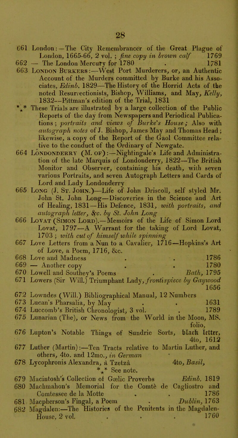 661 London:—The City Remembrancer of the Great Plague of London, 1665-66, 2 vol. ; fine copy in brown calf 1769 662 — The London Mercury for 1780 . 1/81 663 London Burkers:—West Port Murderers, or, an Authentic Account of the Murders committed by Burke and his Asso- ciates, Eclinb. 1829—The History of the Horrid Acts of the noted Resurrectionists, Bishop, Williams, and May, Kelly, 1832—Pittman’s edition of the Trial, 1831 *** These Trials are illustrated by a large collection of the Public Reports of the day from Newspapers and Periodical Publica- tions ; portraits and views of Burke's House; Also with autograph notes of J. Bishop, James May and Thomas Head ; likewise, a copy of the Report of the Gaol Committee rela- tive to the conduct of the Ordinary of Newgate. 664 Londonderry (M. of):—Nightingale’s Life and Administra- tion of the late Marquis of Londonderry, 1822—The British Monitor and Observer, containing his death, with seven various Portraits, and seven Autograph Letters and Cards of Lord and Lady Londonderry 665 Long (J. St. John.)—Life of John Driscoll, self styled Mr. John St. John Long—Discoveries in the Science and Art of Healing, 1831—His Defence, 1831, with portraits, and autograph letter, fyc. by St. John Long 666 Lovat (Simon Lord).—Memoirs of the Life of Simon Lord Lovat, 1797—A Warrant for the taking of Lord Lovat, 1703; with cut of himself while spinning 667 Love Letters from a Nun to a Cavalier, 1716—Hopkins’s Art of Love, a Poem, 1716, &c. 668 Love and Madness . . 1786 669 — Another copy . . 1780 670 Lowell and Southey’s Poems . Bath, 1795 671 Lowers (Sir Will.) Triumphant Lady, frontispiece by Gaywood 1656 672 Lowndes (Will.) Bibliographical Manual, 12 Numbers 673 Lucan’s Pharsalia, by May . . 1631 674 Luccomb’s British Chronologist, 3 vol. . 1789 675 Lunarian (The), or News from the World in the Moon, MS. folio, 676 Lupton’s Notable Things of Sundrie Sorts, blnefc letter, 4to, 1612 677 Luther (Martin):—Ten Tracts relative to Martin Luther, and others, 4to. and 12mo., in German 678 Lycophronis Alexandra, A Tzetza 4to, Basil, *** See note. 679 Macintosh’s Collection of Gaelic Proverbs Edinb. 1819 680 Machmahon’s Memorial for the Comtfe de Cagliostro and Comtessee de la Motte . . 1786 681 Macpherson’s Fingal, a Poem . Dublin, 1763 682 Magdalen:—The Histories of the Penitents in the Magdalen- House, 2 vol. . . . 1760