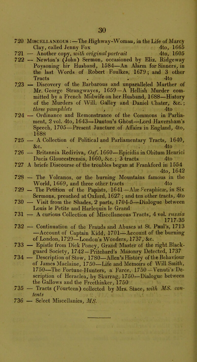 720 Miscellaneous :—The High way-Woman, in the Life of Marcy Clay, called Jenny Fox 4to, 1665 721 — Another copy, with original portrait 4to, 1605 722 — Newton’s (John) Sermon, occasioned by Eliz. Ridgeway Poysoning liir Husband, 1584—An Alarm for Sinners, in the last Words of Robert Foulkes, 1679; and 3 other Tracts • . 4to 723 — Discovery of the Barbarous and unparalleled Murther of Mr. George Strangwayes, 1659—A Hellish Murder com- mitted by a French Midwife on her Husband, 1688—History of the Murders of Will. Galley and Daniel Chater, &c.; three pamphlets , . 4to 724 — Ordinance and Remonstrance of the Commons in Parlia- ment, 2 vol. 4to, 1643—Dunton’s Ghost—Lord Haversham's Speech, 1705—Present Juncture of Affairs in England, 4to, 1688 725 — A Collection of Political and Parliamentary Tracts, 1640, &c. . . . 4to 726 — Britannia Rediviva, Oxf. 1660—Epicidia in Obitum Henrici Ducis Gloucestrensis, 1660, &c.; 3 tracts 4to 727 A briefe Discourse of the troubles began at Frankford in 1554 4to, 1642 728 — The Volcanos, or the burning Mountains famous in the World, 1669, and three other tracts 4to 729 — The Petition of the Papists, 1641—Alae Feraphicae, in Six Sermons, preached at Oxford, 1627 ; and ten other tracts, 4to 730 — Visit from the Shades, 2 parts, 1704-5—Dialogue between Louis le Petite and Harlequin le Grand 731 — A curious Collection of Miscellaneous Tracts, 4 vol. russia 1717-35 732 — Continuation of the Frauds and Abuses at St. Paul’s, 1713 —Account of Captain Kidd, 1701—Account of the burning of London, 1729—London's Wonders, 1737, &c. 733 — Epistle from Dick Poney, Grand Master of the right Black- guard Society, 1742 —Pritchard’s Masonry Detected, 1737 734 — Description of Stow, 1780—Allen’s History of the Behaviour of James Maclaine, 1750—Life and Memoirs of Will Smith, 1750—The Fortune-Hunters, a Farce, 1750 —Venuti’s De- scription of Heraclea, by Skurrag, 1750—Dialogue between the Gallows and the Freethinker, 1750 735 — Tracts (Fourteen) collected by Mrs. Stace, with MS. con- tents 736 — Select Miscellanies, MS.