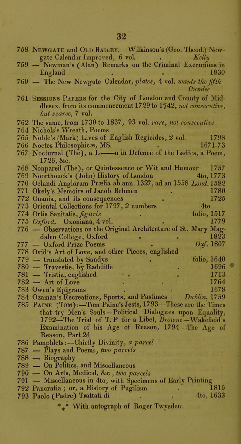 758 759 Newgate and Old Bailey. Wilkinson’s (Geo. Theod.) New- gate Calendar Improved, 6 vol. . Kelly Newman’s (Alan) Remarks on the Criminal Executions in England 1830 760 — The New Newgate Calendar, plates, 4 vol. wants the fifth Cundee 761 Sessions Papers for the City of London and County of Mid- dlesex, from its commencement 1729 to 1742, not consecutive, but scarce, 7 vol. 762 The same, from 1730 to 1837, 93 vol. rare, not consecutive 764 Nichols’s Wreath, Poems 765 Noble’s (Mark) Lives of English Regicides, 2 vol. 1798 766 Noctes Philosophic*, MS. . 1671-73 767 Nocturnal (The), a L« n in Defence of the Ladies, a Poem, 1726, &c. 768 Nonpareil (The), or Quintessence or Wit and Humour 1757 769 Noorthouck’s (John) History of London 4to, 1773 770 Oclandi Anglorum Praelia ab ann. 1327, ad an 1558 Land. 1582 771 Okely’s Memoirs of Jacob Behmen . 1780 772 Onania, and its consequences . 1725 773 Oriental Collections for 1797, 2 numbers 4to 774 Ortis Sanitatis,)?grms . folio, 1517 775 Oxford. Oxoniana, 4 vol. . 1779 776 — Observations on the Original Architecture of Si. Mary Mag- dalen College, Oxford . . 1823 777 — Oxford Prize Poems . Oxf. 1807 778 Ovid’s Art of Love, and other Pieces, englished 779 — translated by Sandys . folio, 1640 780 — Travestie, by Radcliffe . 1696 781 — Tristia, englished . . 1713 782 — Art of Love . . 1764 783 Owen’s Epigrams . . 1678 784 Ozaman’s Recreations, Sports, and Pastimes Dublin, 1759 785 Paine (Tom):—Tom Paine’s Jests, 1793—These are the Times that try Men’s Souls—Political Dialogues upon Equality, 1792—The Trial of T. P for a Libel, Browne — Wakefield’s Examination of his Age of Reason, 1794 The Age of Reason, Part 2d 786 Pamphlets:—Chiefly Divinity, a parcel 787  788 789 790 791 792 Plays and Poems, two parcels — Biography — On Politics, and Miscellaneous — On Arts, Medical, &c., two parcels — Miscellaneous in 4to, with Specimens of Early Printing- Pancratia ; or, a History of Pugilism . 1815 793 Paolo (Padre) Tnattati di 4to, 1633 *** With autograph of Roger Twysdeu.