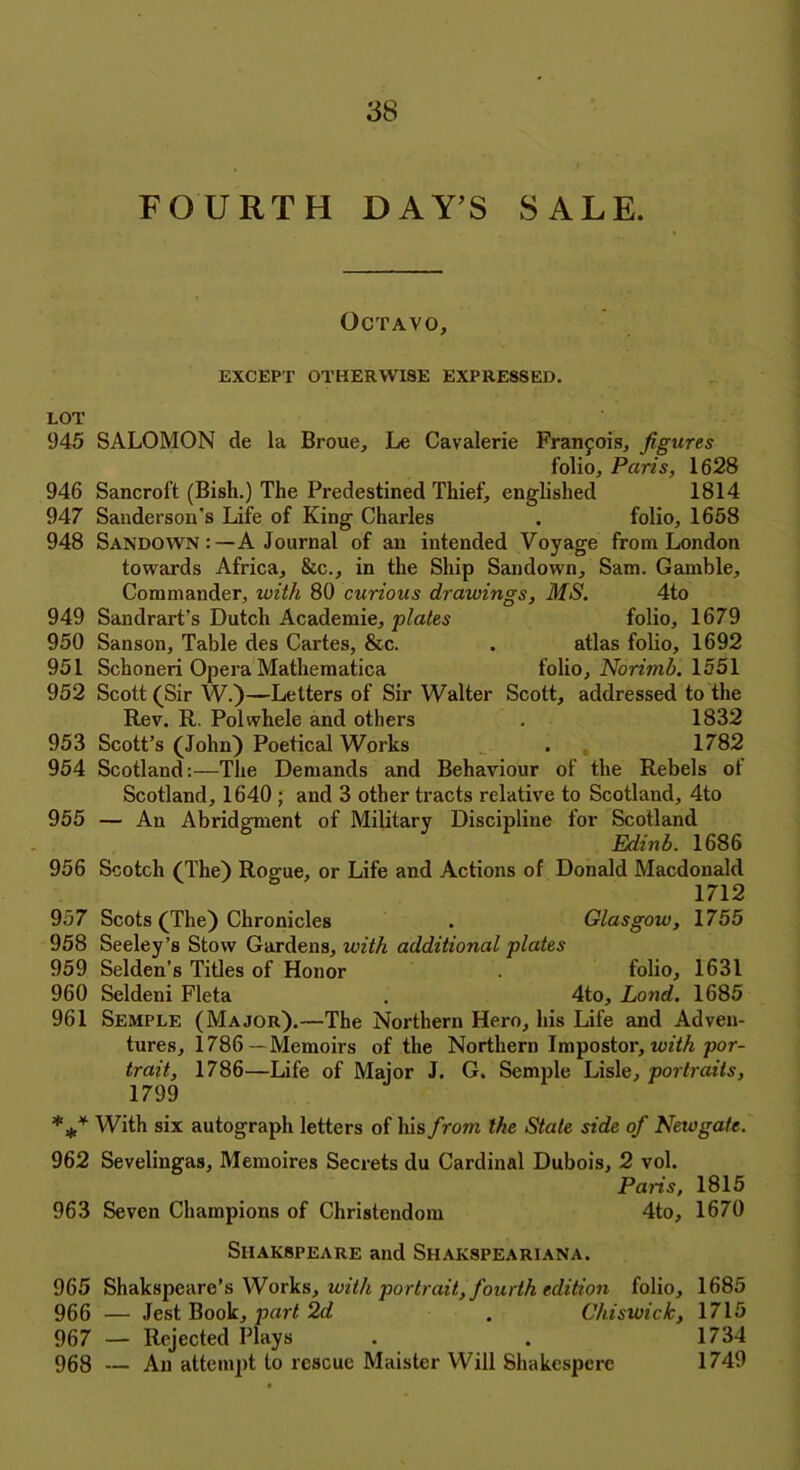 FOURTH DAYS SALE. Octavo, EXCEPT OTHERWISE EXPRESSED. LOT 945 SALOMON de la Broue, Le Cavalerie Francois, figures folio, Paris, 1628 946 Sancroft (Bish.) The Predestined Thief, englished 1814 947 Sanderson's Life of King Charles . folio, 1658 948 Sandown:—A Journal of an intended Voyage from London towards Africa, &c., in the Ship Sandown, Sam. Gamble, Commander, with 80 curious drawings, MS. 4to 949 Sandrart’s Dutch Academie, plates folio, 1679 950 Sanson, Table des Cartes, &c. . atlas folio, 1692 951 Schoneri Opera Mathematica folio, Norimb. 1551 952 Scott (Sir W.)—Letters of Sir Walter Scott, addressed to the Rev. R. Polwhele and others . 1832 953 Scott’s (John) Poetical Works . 1782 954 Scotland:—The Demands and Behaviour of the Rebels of Scotland, 1640 ; and 3 other tracts relative to Scotland, 4to 955 — An Abridgment of Military Discipline for Scotland Edinb. 1686 956 Scotch (The) Rogue, or Life and Actions of Donald Macdonald 1712 957 Scots (The) Chronicles . Glasgow, 1755 958 Seeley’s Stow Gardens, with additional plates 959 Selden’s Titles of Honor . folio, 1631 960 Seldeni Fleta . 4to, Lond. 1685 961 Semple (Major).—The Northern Hero, his Life and Adven- tures, 1786 — Memoirs of the Northern Impostor, with por- trait, 1786—Life of Major J. G. Semple Lisle, portraits, 1799 *** With six autograph letters of his from the State side of Newgate. 962 Sevelingas, Memoires Secrets du Cardinal Dubois, 2 vol. Paris, 1815 963 Seven Champions of Christendom 4to, 1670 SlIAKSPEARE and SHAKSPEAR1ANA. 965 Shakspeare’s Works, with portrait, fourth edition folio, 1685 966 — Jest Book, part 2d . Chiswick, 1715 967 — Rejected Plays . . 1734 968 — An attempt to rescue Maister Will Shakesperc 1749