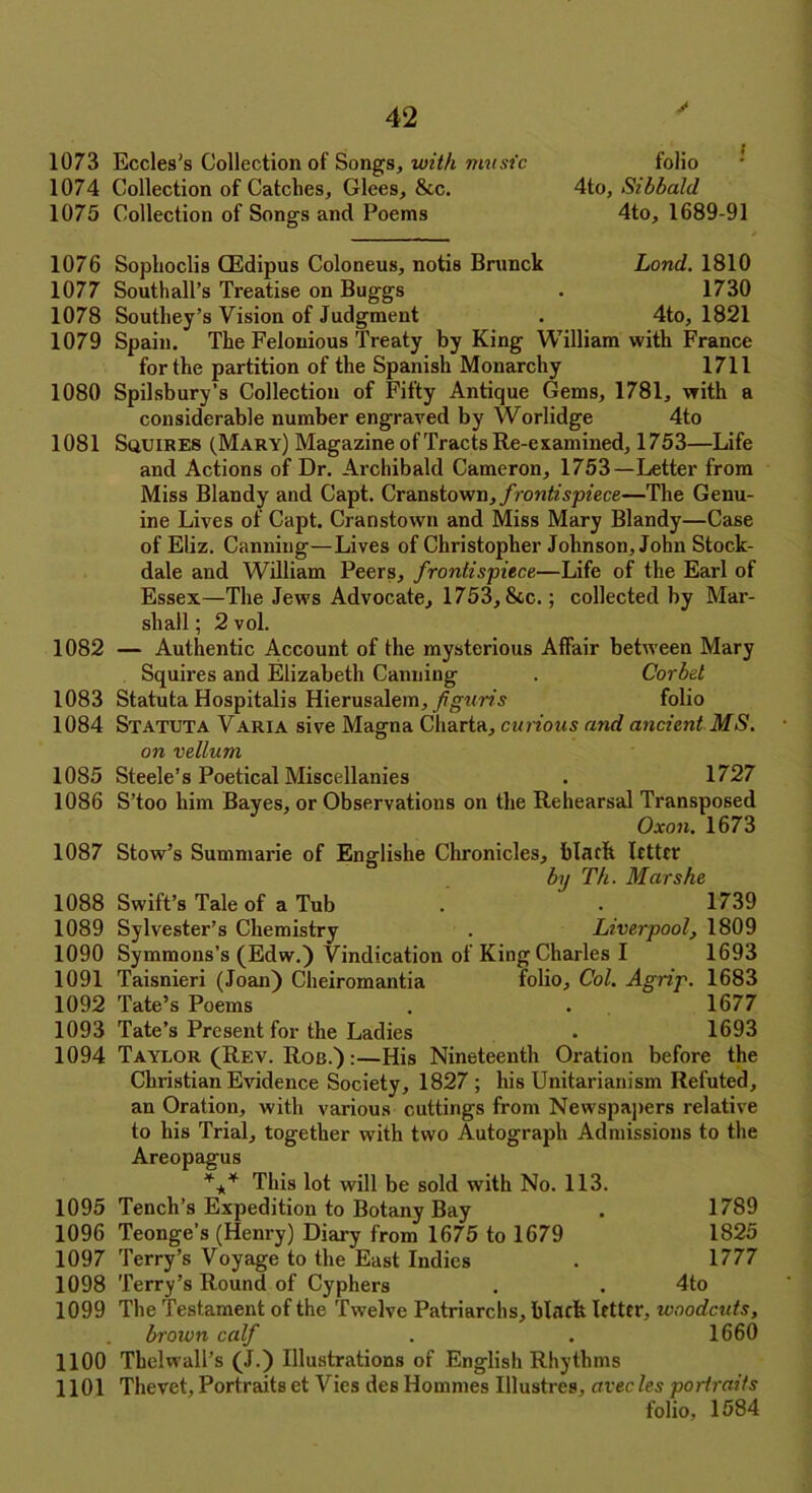 1073 Eccles's Collection of Songs, with music 1074 Collection of Catclies, Glees, &c. 1075 Collection of Songs and Poems folio 4to, Sibbald 4to, 1689-91 1076 1077 1078 1079 1080 1081 1082 1083 1084 1085 1086 1087 1088 1089 1090 1091 1092 1093 1094 Soptioclis CEdipus Coloneus, notis Brunck Land. 1810 Southall’s Treatise on Buggs . 1730 Southey’s Vision of Judgment . 4to, 1821 Spain. The Felonious Treaty by King William with France for the partition of the Spanish Monarchy 1711 Spilsbury’s Collection of Fifty Antique Gems, 1781, with a considerable number engraved by Worlidge 4to Squires (Mary) Magazine of Tracts Re-examined, 1753—Life and Actions of Dr. Archibald Cameron, 1753—Letter from Miss Blandy and Capt. Cranstown, frontispiece—The Genu- ine Lives of Capt. Cranstown and Miss Mary Blandy—Case of Eliz. Canning—Lives of Christopher Johnson, John Stock- dale and William Peers, frontispiece—Life of the Earl of Essex—The Jews Advocate, 1753, See.; collected by Mar- shall ; 2 vol. — Authentic Account of the mysterious Affair between Mary Squires and Elizabeth Canning . Corbel Statuta Hospitalis Hierusalem, figuris folio Statuta Varia sive Magna Cliarta, curious and ancient MS. on vellum Steele’s Poetical Miscellanies . 1727 S’too him Bayes, or Observations on the Rehearsal Transposed Oxon. 1673 Stow’s Summarie of Englishe Chronicles, black letter by Th. Mar she Swift’s Tale of a Tub . . 1739 Sylvester’s Chemistry . Liverpool, 1809 Symmons’s (Edw.) Vindication of King Charles I 1693 Taisnieri (Joan) Cheiromantia folio. Col. Agrip. 1683 Tate’s Poems . . 1677 Tate’s Present for the Ladies . 1693 Taylor (Rev. Rob.) :—His Nineteenth Oration before the Christian Evidence Society, 1827 ; his Unitarianism Refuted, an Oration, with various cuttings from Newspapers relative to his Trial, together with two Autograph Admissions to the Areopagus 1095 1096 1097 1098 1099 1100 1101 *** This lot will be sold with No. 113. 1789 1825 1777 Tench’s Expedition to Botany Bay Teonge’s (Henry) Diary from 1675 to 1679 Terry’s Voyage to the East Indies Terry’s Round of Cyphers . . 4to The Testament of the Twelve Patriarchs, black letter, woodcuts, brown calf . . 1660 Tbelwall’s (J.) Illustrations of English Rhythms Thevet, Portraits et Vies des Hommes Illustres, avec les portraits folio, 1584