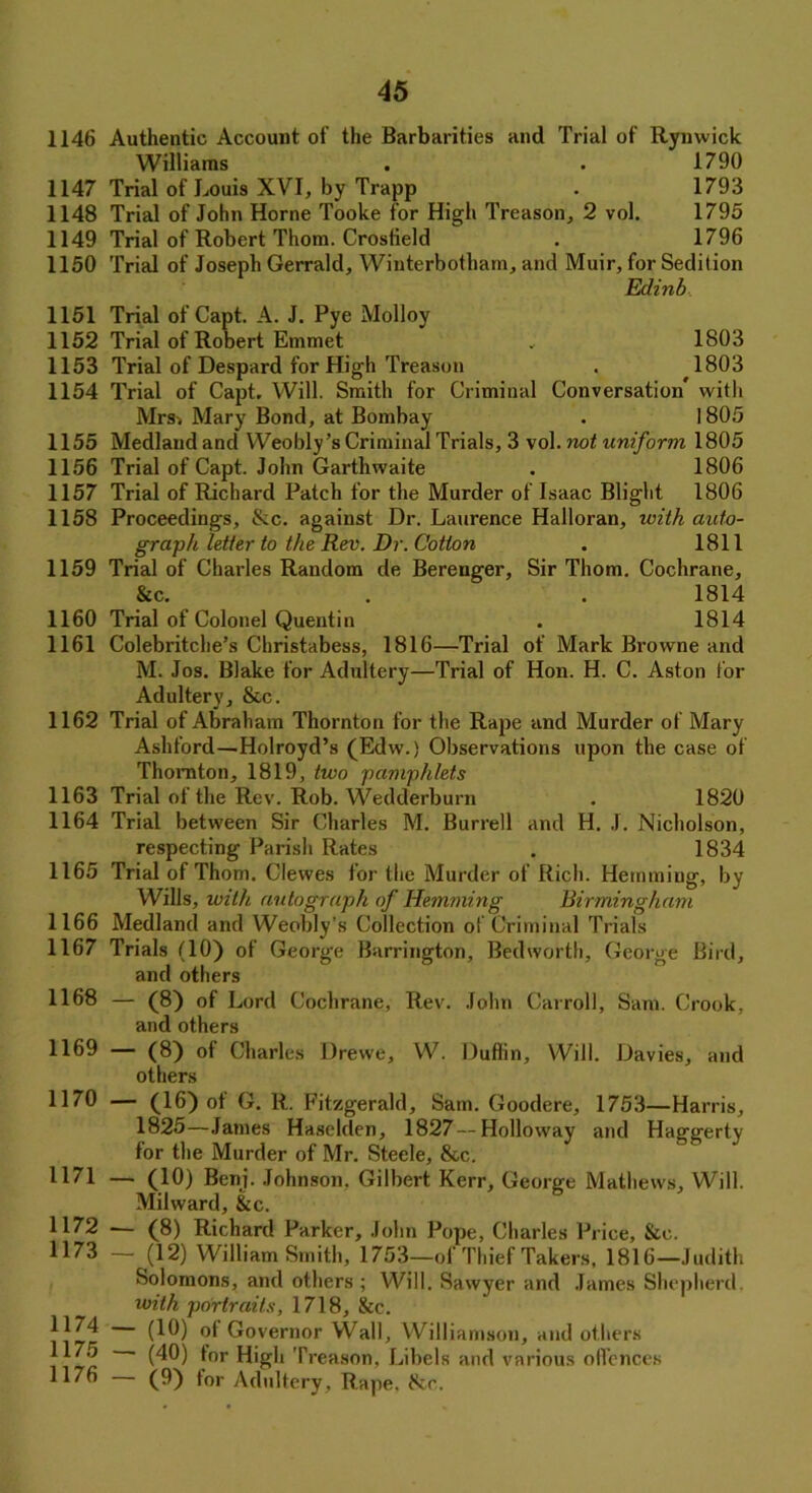 1146 Authentic Account of the Barbarities and Trial of Rymvick Williams . • 1790 1147 Trial of Louis XYI, by Trapp . 1793 1148 Trial of John Horne Tooke for High Treason., 2 vol. 1795 1149 Trial of Robert Thom. Crosfield . 1796 1150 Trial of Joseph Gerrald, Winterbotham, and Muir, for Sedition Edinb 1151 Trial of Capt. A. J. Pye Molloy 1152 Trial of Robert Emmet , 1803 1153 Trial of Despard for High Treason . 1803 1154 Trial of Capt, Will. Smith for Criminal Conversation* with Mrsi Mary Bond, at Bombay . 1805 1155 Medland and Weobly’s Criminal Trials, 3 vol. not uniform 1805 1156 Trial of Capt. John Garthwaite . 1806 1157 Trial of Richard Patch for the Murder of Isaac Blight 1806 1158 Proceedings, &c. against Dr. Laurence Halloran, with auto- graph letter to the Rev. Dr. Cotton . 1811 1159 Trial of Charles Random de Berenger, Sir Thom. Cochrane, &c. . . 1814 1160 Trial of Colonel Quentin . 1814 1161 Colebritche’s Christabess, 1816—Trial of Mark Browne and M. Jos. Blake for Adultery—Trial of Hon. H. C. Aston for Adultery, &c. 1162 Trial of Abraham Thornton for the Rape and Murder of Mary Ashford—Holroyd’s (Edw.) Observations upon the case of Thornton, 1819, two pamphlets 1163 Trial of the Rev. Rob. Wedderburn . 1820 1164 Trial between Sir Charles M. Burrell and H. J. Nicholson, respecting Parish Rates . 1834 1165 Trial of Thom. Clewes for the Murder of Rich. Hemming, by Wills, with, autograph of Hemming Birmingham 1166 Medland and Weobly’s Collection of Criminal Trials 1167 Trials (10) of George Barrington, Bedworth, George Bird, and others 1168 — (8) of Lord Cochrane, Rev. John Carroll, Sam. Crook, and others 1169 — (8) of Charles Drewe, W. Duflin, Will. Davies, and others H70 — (16) ot G. R. Fitzgerald, Sam. Goodere, 1753—Harris, 1825—James Haselden, 1827 — Holloway and Haggerty for the Murder of Mr. Steele, &c. H71 — (10) Beni. Johnson. Gilbert Kerr, George Mathews, Will. MiKvard, &c. H72 — (8) Richard Parker, John Pope, Charles Price, &c. 1173 — (12) William Smith, 1753—of Thief Takers, 1816—Judith Solomons, and others ; Will. Sawyer and James Shepherd. with portraits, 1718, See. |174 (10) of Governor Wall, Williamson, and others 1176 (40) for High Treason, Libels and various offences 1176 — (9) for Adultery, Rape, fkc.