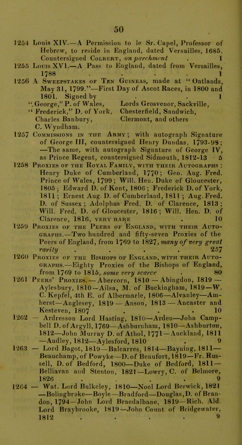 1254 Louis XIV.—A Permission to le Sr. Capel, Professor of Hebrew, to reside in England, dated Versailles, 1685. Countersigned Colbert, on parchment . 1 1255 Lours XVI.—A Pass to England, dated from Versailles, 1788 1 1256 A Sweepstakes of Ten Guineas, made at “ Oatlands, May 31, 1799.”—First Day of Ascot Races, in 1800 and 1801. Signed by .1 “ George,” P. of Wales, Lords Grosvenor, Sackville, “ Frederick,” D. of York, Chesterfield, Sandwich, Charles Banbury, Clermont, and others C. Wyndham. 1257 Commissions in the Army; with autograph Signature of George III, countersigned Henry Dundas, 1793-98; —The same, with autograph Signature of George IV, as Prince Regent, countersigned Sidmouth, 1812-13 5 1258 Proxies of the Royal Family, with their Autographs : Henry Duke of Cumberland, 1770; Geo. Aug. Fred. Prince of Wales, 1799 ; Will. Hen. Duke of Gloucester, 1805 ; Edward D. of Kent, 1806 ; Frederick D. of York, 1811 ; Ernest Aug. D. of Cumberland, 1811 ; Aug. Fred. D. of Sussex ; Adolphus Fred. D. of Clarence, 1813 ; Will. Fred. D. of Gloucester, 1816; Will. Hen. D. of Clarence, 1816, very rare . 10 1259 Proxies of the Peers of England, with their Auto- graphs.—Two hundred and fifty-seven Proxies of the Peers of England, from 1769 to 1827, many of very great rarity .... 257 1260 Proxies of the Bishops of England, with their Auto- graphs.—Eighty Proxies of the Bishops of England, from 1769 to 1815, some very scarce . 80 1261 Peers’ Proxies. — Abercorn, 1810 — Abingdon, 1819 — Aylesbury, 1810—Ailsa, M. of Buckingham, 1819—W. C. Kepfel, 4th E. of Alhermarle, 1806—Alvanley—Am- herst—Anglesey, 1819 —Anson, 1813—Ancaster and Kesteven, 1807 . . .10 1262 — Ardresson Lord Hasting, 1810—Arden—John Camp- bell D. of Argyll, 1769—Ashburnham, 1810—Ashburton, 1812—John Murray D. of Athol, 1771—Auckland, 1811 —Audley, 1812—Aylesford, 1810 . 9 1263 — Lord Bagot, 1819—Balcarres, 1814—Bayning, 1811— Beauchamp, of Powyke—D. of Beaufort, 1819—Fr. Rus- sell, D. of Bedford, 1800—Duke of Bedford, 1811 — Bclliavan and Stenton, 1821—Lowrv, C. of Bclinore, 1826 .... 9 1264 — Wat. Lord Bulkcley, 1810—Noel Lord Berwick, 1821 —Bolingbroke—Boyle—Bradford—Douglas,D. of Bran- don, 1794 —John Lord Braedalbane, 1819—Rich. Aid. Lord Bravhrooke, 1819—John Count of Bridgewater, 1812 . . . • 9