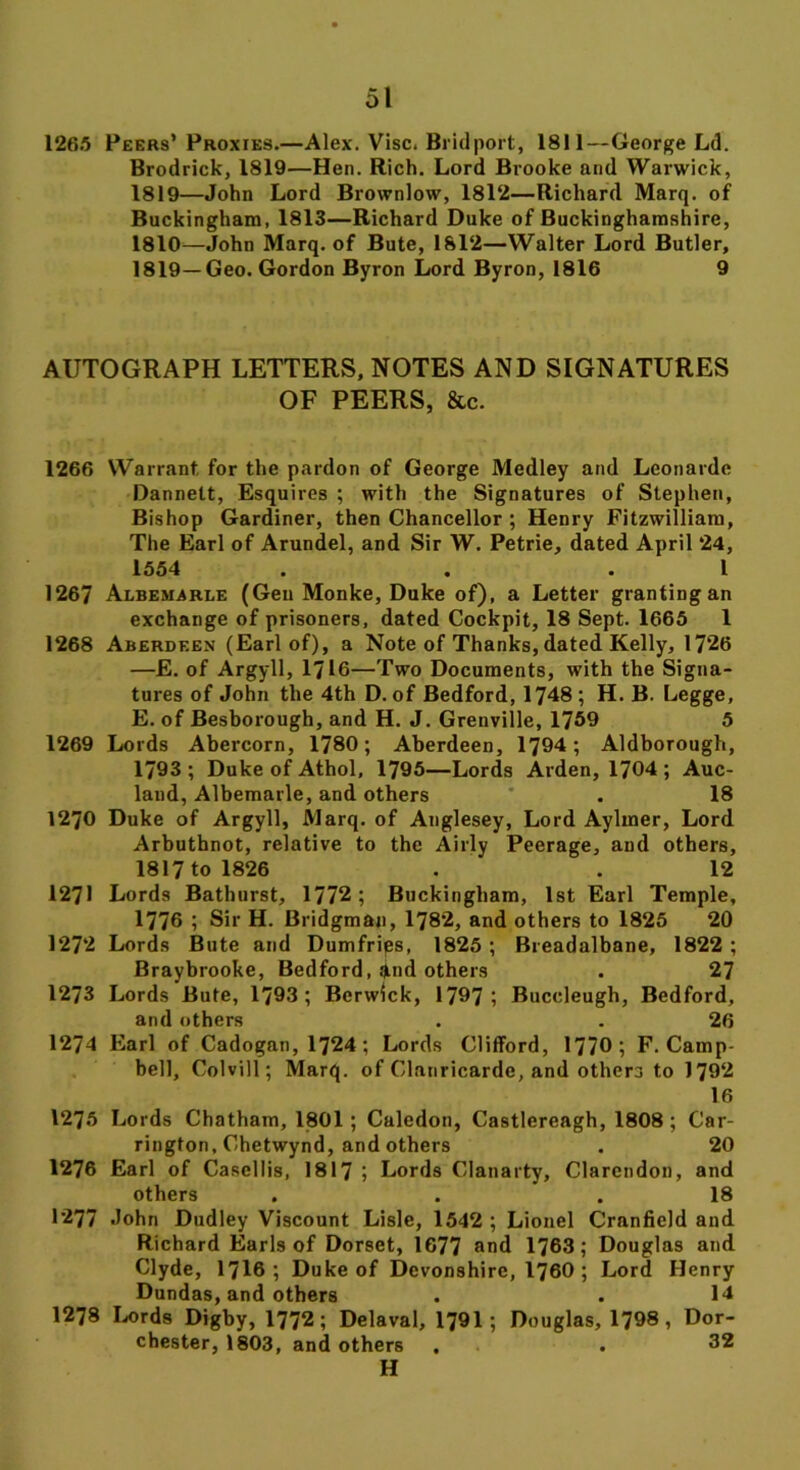 1265 Peers’Proxies.—Alex. Vise. Bridport, 1811—George Ld. Brodrick, 1819—Hen. Rich. Lord Brooke and Warwick, 1819—John Lord Brownlow, 1812—Richard Marq. of Buckingham, 1813—Richard Duke of Buckinghamshire, 1810—John Marq. of Bute, 1812—Walter Lord Butler, 1819—Geo. Gordon Byron Lord Byron, 1816 9 AUTOGRAPH LETTERS, NOTES AND SIGNATURES OF PEERS, &c. 1266 Warrant for the pardon of George Medley and Leonarde Dannelt, Esquires ; with the Signatures of Stephen, Bishop Gardiner, then Chancellor ; Henry Fitzwilliam, The Earl of Arundel, and Sir W. Petrie, dated April 24, 1554 . . .1 1267 Albemarle (Gen Monke, Duke of), a Letter grantingan exchange of prisoners, dated Cockpit, 18 Sept. 1665 1 1268 Aberdeen (Earl of), a Note of Thanks, dated Kelly, 17*26 —E. of Argyll, 1716—Two Documents, with the Signa- tures of John the 4th D. of Bedford, 1748 ; H. B. Legge, E. of Besborough, and H. J. Grenville, 1769 5 1269 Lords Abercorn, 1780; Aberdeen, 1794; Aldborough, 1793 ; Duke of Athol, 1795—Lords Arden, 1704 ; Auc- land, Albemarle, and others . 18 1270 Duke of Argyll, Marq. of Anglesey, Lord Aylmer, Lord Arbuthnot, relative to the Airly Peerage, and others, 1817 to 1826 . . 12 1271 Lords Bathurst, 1772; Buckingham, 1st Earl Temple, 1776 ; Sir H. Bridgman, 1782, and others to 1825 20 1272 Lords Bute and Dumfries, 1825 ; Breadalbane, 1822 ; Braybrooke, Bedford, »nd others . 27 1273 Lords Bute, 1793; Berwick, 1797; Buccleugh, Bedford, and others . . 26 1274 Earl of Cadogan, 1724; Lords Clifford, 1770; F. Camp- bell, Colvill; Marq. of Clanricarde, and others to 1792 16 1275 Lords Chatham, 1801 ; Caledon, Castlereagh, 1808; Car- rington, Chetwynd, and others . 20 1276 Earl of Casellis, 1817 ; Lords Clanarty, Clarendon, and others , . .18 1277 John Dudley Viscount Lisle, 1542 ; Lionel Cranfield and Richard Earls of Dorset, 1677 and 1763; Douglas and Clyde, 1716 ; Duke of Devonshire, 1760 ; Lord Henry Dundas, and others . . 14 1278 Lords Digby, 1772; Delaval, 1791; Douglas, 1798, Dor- chester, 1803, and others , . 32 H