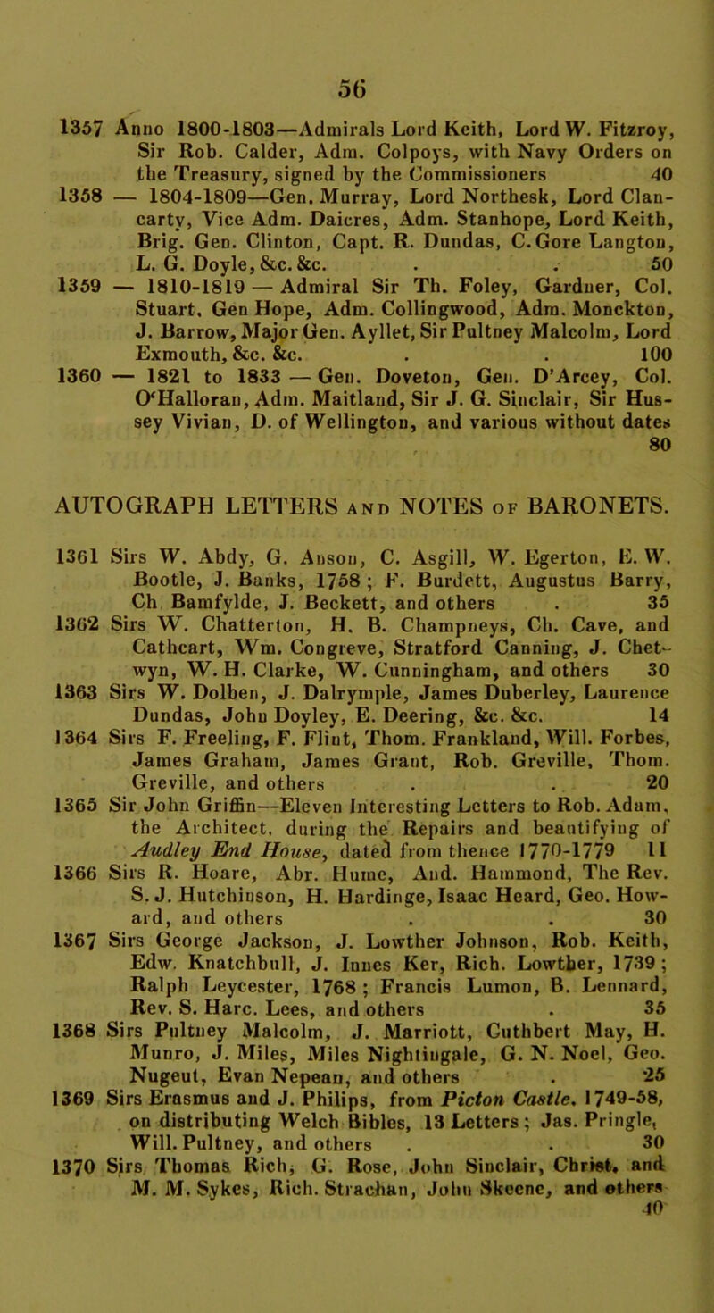 1357 Anno 1800-1803—Admirals Lord Keith, Lord W. Fitzroy, Sir Rob. Calder, Adm. Colpoys, with Navy Orders on the Treasury, signed by the Commissioners 40 1358 — 1804-1809—Gen. Murray, Lord Northesk, Lord Clan- cartv, Vice Adm. Daicres, Adm. Stanhope, Lord Keith, Brig. Gen. Clinton, Capt. R. Dundas, C.Gore Langtou, L. G. Doyle, &c. &c. . . 50 1359 — 1810-1819 — Admiral Sir Th. Foley, Gardner, Col. Stuart, Gen Hope, Adm. Collingwood, Adm. Monckton, J. Barrow, Major Gen. Ayllet, Sir Pultney Malcolm, Lord Exmouth, &c. &c. . . 100 1360 — 1821 to 1833 — Gen. Doveton, Gen. D’Arcey, Col. 0‘Halloran, Adm. Maitland, Sir J. G. Sinclair, Sir Hus- sey Vivian, D. of Wellington, and various without dates AUTOGRAPH LETTERS and NOTES of BARONETS. 1361 Sirs W. Abdy, G. Anson, C. Asgill, W. Egerton, E. W. Bootle, J. Banks, 1758 ; F. Burdett, Augustus Barry, Ch Bamfylde, J. Beckett, and others . 35 1362 Sirs W. Chatterton, H. B. Champneys, Ch. Cave, and Cathcart, Wm. Congreve, Stratford Canning, J. Chet- wyn, W. H. Clarke, W. Cunningham, and others 30 1363 Sirs W. Dolben, J. Dalrymple, James Duberley, Laurence Dundas, Johu Doyley, E. Deering, &c. &c. 14 1364 Sirs F. Freeling, F. Fliut, Thom. Frankland, Will. Forbes, James Graham, James Grant, Rob. Greville, Thom. Greville, and others . . 20 1365 Sir John Griffin—Eleven Interesting Letters to Rob. Adam, the Architect, during the Repairs and beautifying of Audley End House, dated from thence 1770-1779 11 1366 Sirs R. Hoare, Abr. Hume, And. Hammond, The Rev. S. J. Hutchinson, H. Hardinge, Isaac Heard, Geo. How- ard, and others . . 30 1367 Sirs George Jackson, J. Lowther Johnson, Rob. Keith, Edw. Knatchbull, J. Iunes Ker, Rich. Lowtber, 1739; Ralph Leycester, 1768 ; Francis Lumon, B. Leonard, Rev. S. Hare. Lees, and others . 35 1368 Sirs Pultney Malcolm, J. Marriott, Cuthbert May, H. Munro, J. Miles, Miles Nightingale, G. N. Noel, Geo. Nugeut, Evan Nepean, and others . 25 1369 Sirs Erasmus and J. Philips, from Picton Castle. 1749-58, on distributing Welch Bibles, 13 Letters ; Jas. Pringle, Will. Pultney, and others . . 30 1370 Sirs Thomas Rich* G. Rose, John Sinclair, Christ, and M. M. Sykes, Rich. Strachan, John Skecnc, and ethers 40