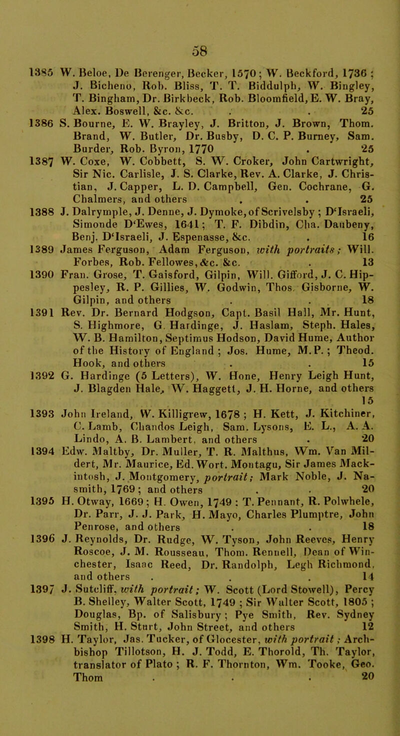 1385 W. Beloe, De Berenger, Becker, 15/0; W. Beckford, 1736 ; J. Bicheno, Rob. Bliss, T. T. Biddulpb, W. Bingley, T. Bingham, Dr. Birkbeck, Rob. Bloomfield, E. W. Bray, Alex. Boswell, &c. &c. . . 25 1386 S. Bourne, E. W. Brayley, J. Britton, J. Brown, Thom. Brand, W. Butler, Dr. Busby, D. C. P. Burney, Sam. Burder, Rob. Byron, 1770 . 25 1387 W. Coxe, W. Cobbett, S. W. Croker, John Cartwright, Sir Nic. Carlisle, J. S. Clarke, Rev. A. Clarke, J. Chris- tian, J. Capper, L. D. Campbell, Gen. Cochrane, G. Chalmers, and others , . 25 1388 J. Dalrymple, J. Denne, J. Dymoke,of Scrivelsby ; D'Israeli, Simonde D‘Ewes, 1641; T. F. Dibdin, Cha. Daubeny, Benj. D'Israeli, J. Espenasse, &c. . 16 1389 James Ferguson, Adam Ferguson, with portraits; Will. Forbes, Rob. Fellowes,&c. &c. . 13 1390 Fran. Grose, T. Gaisford, Gilpin, Will. Gifford, J. C. Hip- pesley, R. P. Gillies, W. Godwin, Thos. Gisborne, W. Gilpin, and others . .18 1391 Rev. Dr. Bernard Hodgson, Capt. Basil Hall, Mr. Hunt, S. Highmore, G. Hardinge, J. Haslam, Steph. Hales, W. B. Hamilton, Septimus Hodson, David Hume, Author of the History of England ; Jos. Hume, M.P.; Theod. Hook, and others . . 15 1392 G. Hardinge (5 Letters), W. Hone, Henry Leigh Hunt, J. Blagden Hale, W. Haggett, J. H. Horne, and others 15 1393 John Ireland, W. Killigrew, 1678 ; H. Kett, J. Kitchiner, C. Lamb, Chandos Leigh, Sam. Lysons, E. L., A. A. Lindo, A. B. Lambert, and others . 20 1394 Edw. Maltby, Dr. Muller, T. R. Malthus, Wm. Van Mil- dert, Mr. Maurice, Ed. Wort. Montagu, Sir James Mack- intosh, J. Montgomery, portrait; Mark Noble, J. Na- smith, 1769; and others . . 20 1395 H. Otway, 1669 ; H. Owen, 1749 : T. Pennant, R. Polwhele, Dr. Parr, J. J. Park, H. Mayo, Charles Plumptre, John Penrose, and others . . 18 1396 J. Reynolds, Dr. Rudge, W. Tyson, John Reeves, Henry Roscoe, J. M. Rousseau, Thom. Rcnnell, Bean of Win- chester, Isaac Reed, Dr. Randolph, Legh Richmond, and others . . .14 1397 J. Sutcliff. with portrait; W. Scott (Lord Stowell), Percy B. Shelley, Walter Scott, 1749 ; Sir Walter Scott, 1805 ; Douglas, Bp. of Salisbury; Pye Smith, Rev. Sydney Smith, H. Sturt, John Street, and others 12 1398 H. Taylor, Jas. Tucker, of Glocester, with portrait; Arch- bishop Tillotson, H. J. Todd, E. Thorold, Th. Taylor, translator of Plato ; R. F. Thornton, Wm. Tooke, Geo. Thom . • .20