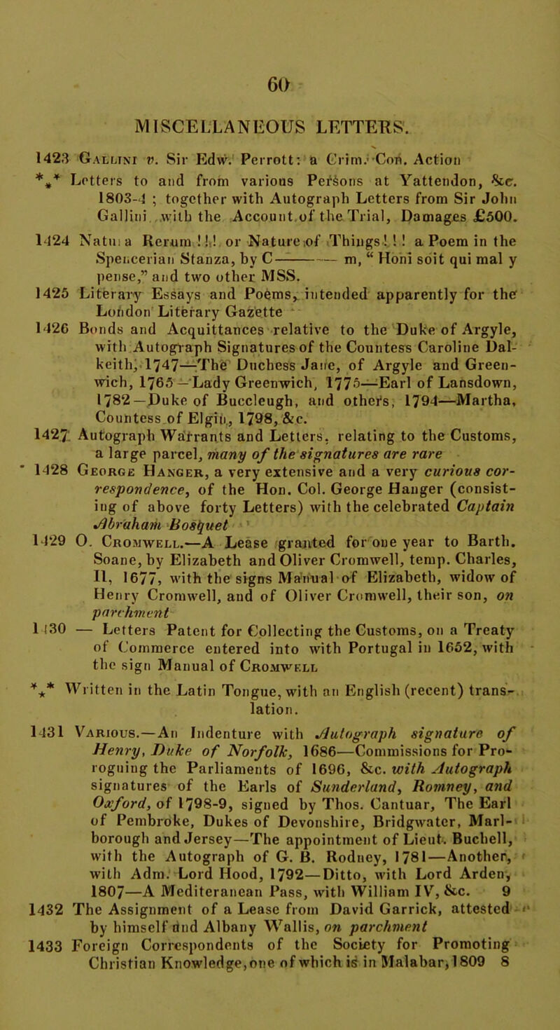 MISCELLANEOUS LETTERS'. 1423 Galltni ?>. Sir Edw. Perrott: a Grim.'-Cori. Action Letters to and from various Persons at Yattendon, %cc. 1803-4 ; together with Autograph Letters from Sir John Gallini with the Account of the Trial, Damages £500. 1424 Natma Rerum!!! or Nature iof Things!!! a Poem in the Spencerian Stanza, by C m, “ Honi soit qui mal y pense,” and two other MSS. 1425 Literary Essays and Poems, intended apparently for the London Literary Gazette 1420 Bonds and Acquittances relative to the Duke of Argyle, with Autograph Signatures of the Countess Caroline Dal- keith, 1747—The Duchess Jane, of Argyle and Green- wich, 1765— Lady Greenwich, 1775—Earl of Lansdown, 1782 —Duke of Buccleugh, and others, 1794—Martha, Countess of Elgin., 1798, &e. 14271 Autograph Warrants and Letters, relating to the Customs, a large parcel, many of the signatures are rare 1428 George Hanger, a very extensive and a very curious cor- respondence, of the Hon. Col. George Hanger (consist- ing of above forty Letters) with the celebrated Captain Abraham Bosquet 1429 0. Cromwell.—A Lease granted for one year to Barth. Soane, by Elizabeth and Oliver Cromwell, temp. Charles, II, 1677, with the signs Manual of Elizabeth, widow of Henry Cromwell, and of Oliver Cromwell, their son, on parchment 1 130 — Letters Patent for Collecting the Customs, on a Treaty of Commerce entered into with Portugal in 1652, with the sign Manual of Cromwell *** Written in the Latin Tongue, with an English (recent) trans- lation. 1431 Various.—An Indenture with Autograph signature of Henry, Duke of Norfolk, 1686—Commissions for Pro- roguing the Parliaments of 1696, &c. with Autograph signatures of the Earls of Sunderland, Romney, and Oxford, of 1798-9, signed by Thos. Cantuar, The Earl of Pembroke, Dukes of Devonshire, Bridgwater, Marl- borough and Jersey—The appointment of Lieut. Bucbell, with the Autograph of G. B. Rodney, 1781—Another, < with Adm. Lord Hood, 1792—Ditto, with Lord Arden, 1807—A Mediteranean Pass, with William IV, &c. 9 1432 The Assignment of a Lease from David Garrick, attested by himself rind Albany Wallis, on parchment 1433 Foreign Correspondents of the Society for Promoting Christian Knowledge,one of which is in Malabar, 1809 8