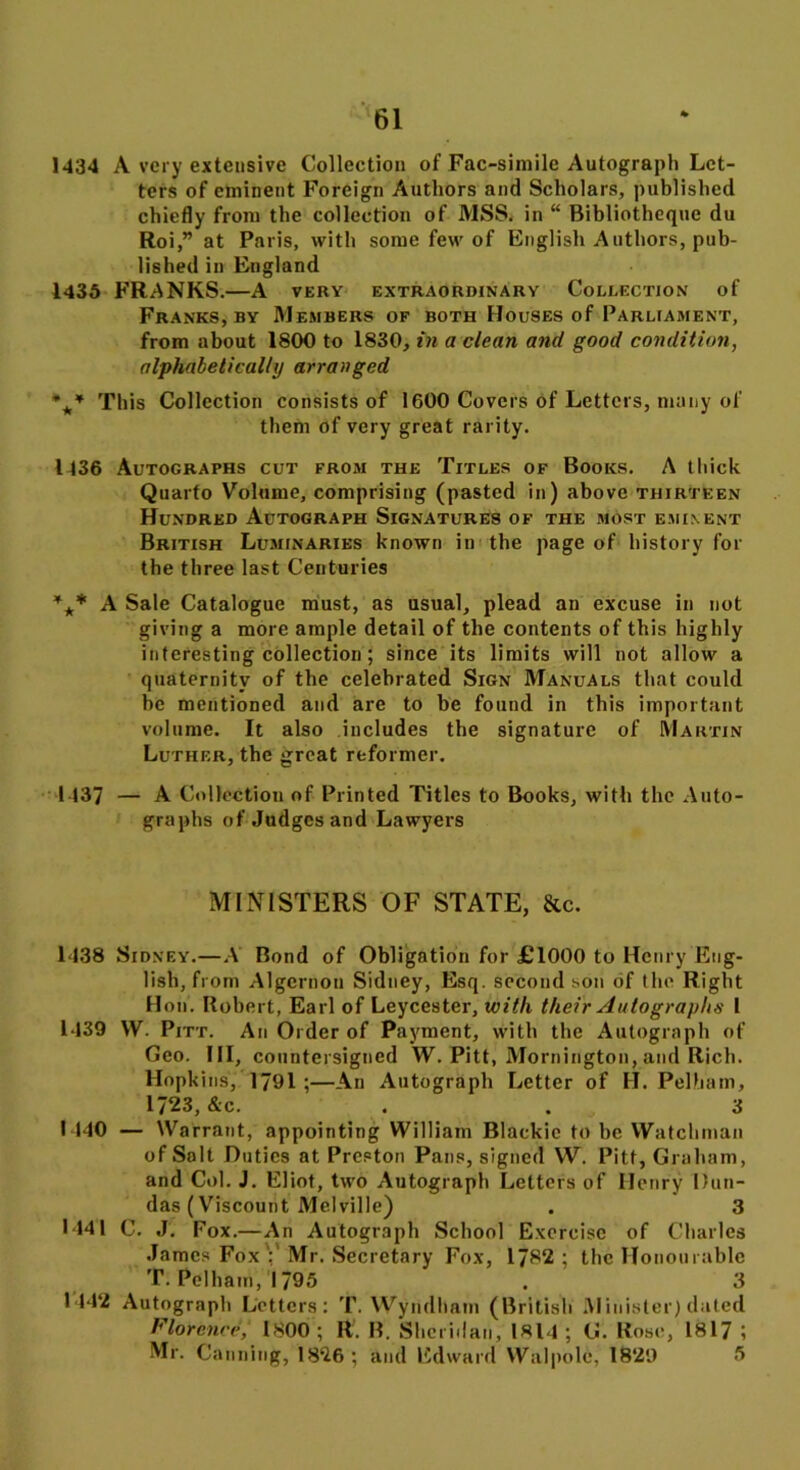 1434 A very extensive Collection of Fac-simile Autograph Let- ters of eminent Foreign Authors and Scholars, published chiefly from the collection of MSS. in “ Bibliotheque du Roi,” at Paris, with some few of English Authors, pub- lished in England 1435 FRANKS.—A very extraordinary Collection of Franks, by Members of both Houses of Parliament, from about 1800 to 1830, in a clean and good condition, alphabetically arranged *** This Collection consists of 1600 Covers of Letters, many of them of very great rarity. 1436 Autographs cut from the Titles of Books. A thick Quarto Volume, comprising (pasted in) above thirteen Hundred Autograph Signatures of the most eminent British Luminaries known in the page of history for the three last Centuries *** A Sale Catalogue must, as usual, plead an excuse in not giving a more ample detail of the contents of this highly interesting collection ; since its limits will not allow a quaternitv of the celebrated Sign Manuals that could be mentioned and are to be found in this important volume. It also includes the signature of Martin Luther, the great reformer. 1437 — A Collection of Printed Titles to Books, with the Auto- graphs of Judges and Lawyers MINISTERS OF STATE, &c. 1438 Sidney.—A Bond of Obligation for £1000 to Henry Eng- lish, from Algcrnou Sidney, Esq. second son of the Right Hon. Robert, Earl of Leycester, with their Autographs I 1439 VV. Pitt. An Order of Payment, with the Autograph of Geo. HI, countersigned W. Pitt, Mornington, and Rich. Hopkins, 1791 ;—An Autograph Letter of H. Pelham, 1723, &c. . . 3 1440 — Warrant, appointing William Blackie to be Watchman of Salt Duties at Preston Pans, signed W. Pitt, Graham, and Col. J. Eliot, two Autograph Letters of Henry Dun- das (Viscount Melville) . 3 1441 C. J. Fox.—An Autograph School Exercise of Charles James Fox':'Mr. Secretary Fox, 1782; the Honourable T. Pelham,!795 . 3 1442 Autograph Letters: T. Wyridham (British Minister) dated Florence,‘ 1800; R. R. Sheridan, 1814 ; G. Rose, 1817 ; Mr. Canning, 1826 ; and Edward Walpole, 1829 5