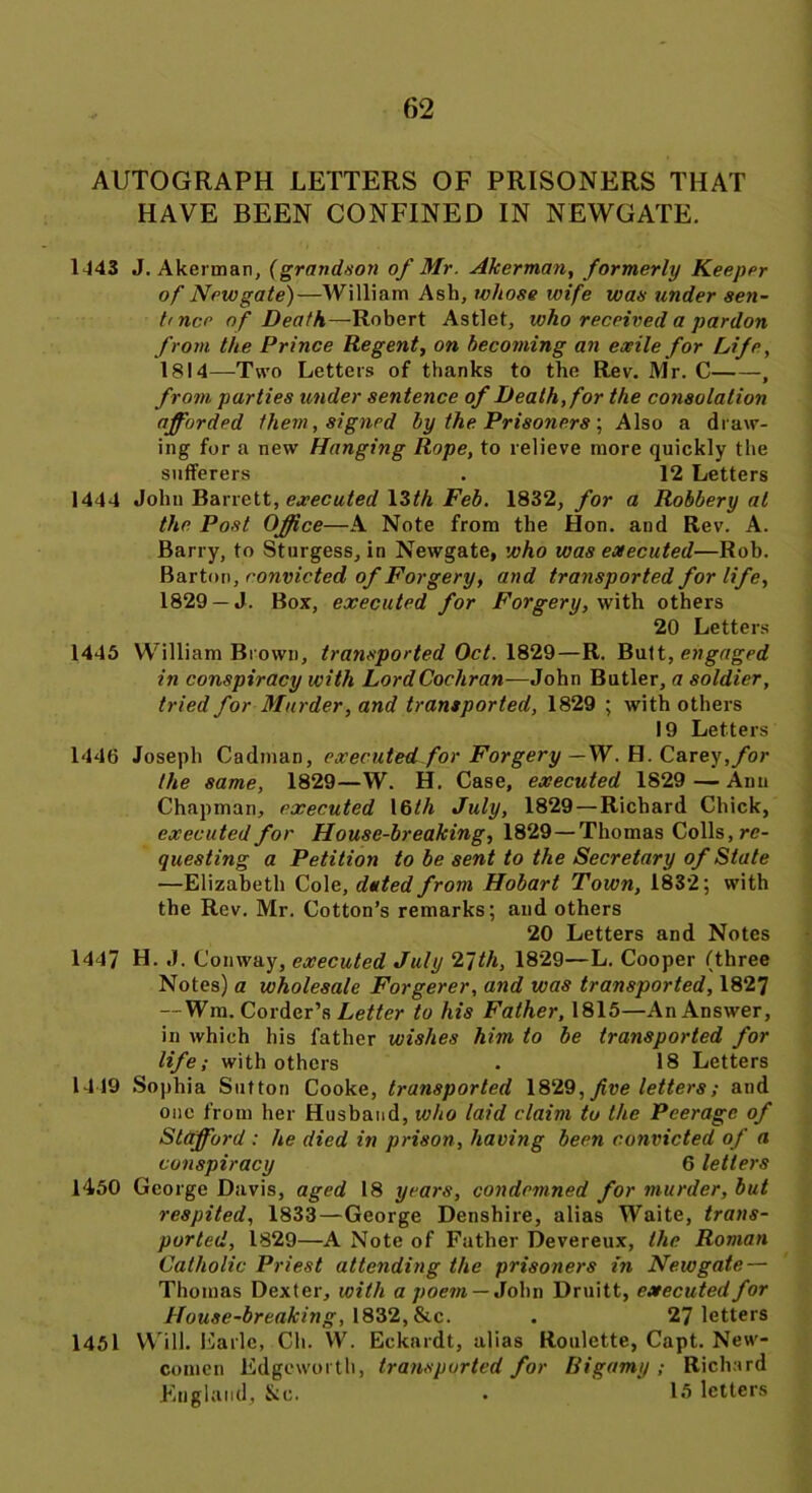 AUTOGRAPH LETTERS OF PRISONERS THAT HAVE BEEN CONFINED IN NEWGATE. 1443 J. Akerman, (grandson of Mr. Akerman, formerly Keeper of Newgate)—William Ash, whose wife was under sen- tence of Death— Robert Astlet, who received a pardon from the Prince Regent, on becoming an exile for Life, 1814—Two Letters of thanks to the Rev. Mr. C , from parties under sentence of Death, for the consolation afforded them, signed by the Prisoners ; Also a draw- ing for a new Hanging Rope, to relieve more quickly the sufferers . 12 Letters 1444 John Barrett, executed 13th Feb. 1832, for a Robbery at the Post Office—A Note from the Hon. and Rev. A. Barry, to Sturgess, in Newgate, who was executed—Rob. Barton, convicted of Forgery, and transported for life, 1829 —J. Box, executed for Forgery, with others 20 Letters 1445 William Brown, transported Oct. 1829—R. Butt, engaged in conspiracy with Lord Cochran—John Butler, a soldier, tried for Murder, and transported, 1829 ; with others 19 Letters 1446 Joseph Cadman, executed for Forgery —W. H. Carey,for the same, 1829—W. H. Case, executed 1829 — Ann Chapman, executed 16th July, 1829—Richard Chick, executed for House-breaking, 1829—Thomas Colls, re- questing a Petition to be sent to the Secretary of State —Elizabeth Cole, dated from Hobart Town, 1832; with the Rev. Mr. Cotton’s remarks; and others 20 Letters and Notes 1447 H. J. Conway, executed July 2~]th, 1829—L. Cooper (three Notes) a wholesale Forgerer, and was transported, 1827 — Win. Corder’s Letter to his Father, 1815—An Answer, in which his father wishes him to be transported for life; with others . 18 Letters 1449 Sophia Sutton Cooke, transported 1829, five letters; and one from her Husband, who laid claim to the Peerage of Stafford : he died in prison, having been convicted of a conspiracy 6 letters 1450 George Davis, aged 18 years, condemned for murder, but respited, 1833—George Denshire, alias Waite, trans- ported, 1829—A Note of Father Devereux, the Roman Catholic Priest attending the prisoners in Newgate — Thomas Dexter, with a poem — John Druitt, executed for House-breaking, 1832, &c. . 27 letters 1451 Will. Earle, Ch. W. Eckardt, alias Roulette, Capt. New- comen Edgeworth, transported for Bigamy; Richard England, Jcc. . 15 letters