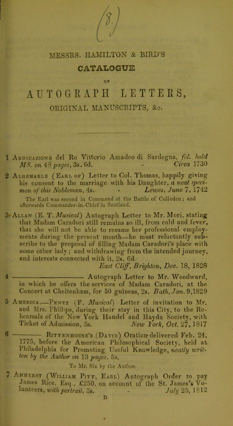 CATALOGUE OF AUTOGRAPH LETTERS, ORIGINAL MANUSCRIPTS, &c. 1 Abdicazione del Re Vittorio Amacleo di Sardegna, fol. bold MS. on 48 pages, 3s. 6d. - Circa 1730 2 Albemarle (Earl of) Letter to Col. Thomas, happily giving his consent to the marriage with his Daughter, a neat speci- men of this Nobleman, 4s. - Leioes, June 7, 1742 The Earl was second in Command at the Battle of Culloden; and afterwards Commander-in-Chief in Scotland. 3’Allan (E. T. Musical) Autograph Letter to Mr. Mori, stating that Madam Caradori still remains so ill, from cold and fever, that she will not be able to resume her professional employ- ments during the present month—he must reluctantly sub- scribe to the proposal of filling Madam Caradori's place with some other lady ; and withdrawing from the intended journey, and interests connected with it, 2s. 6d. East Cliff, Brighton, Dec. 18, 1828 4 Autograph Letter to Mr. Woodward, in which he offers the services of Madam Caradori, at the Concert at Cheltenham, for 50 guineas, 2s. Bath, Jan. 9,1829 5 America.—Pentz (F. Musical) Letter of invitation to Mr. and Mrs. Phillips, during their stay in this City, to the Re- hearsals of the New York Handel and Haydn Society, with Ticket of Admission, 5s. New lork, Oct. 27. 1817 6 — Rittenhouse’s (David) Oration-delivered Feb. 24, 1775, before the American Philosophical Society, held at Philadelphia for Promoting Useful Knowledge, neatly ivrit- ten by the Author on 13 pages, 5s. To Mr. Six by the Author. 7 Amherst (William Pitt, Earl) Autograph Order to pay James Rice, Esq., £250. on account of the St. James’s Vo- lunteers, with portrait, 3s. - July 25, 1812