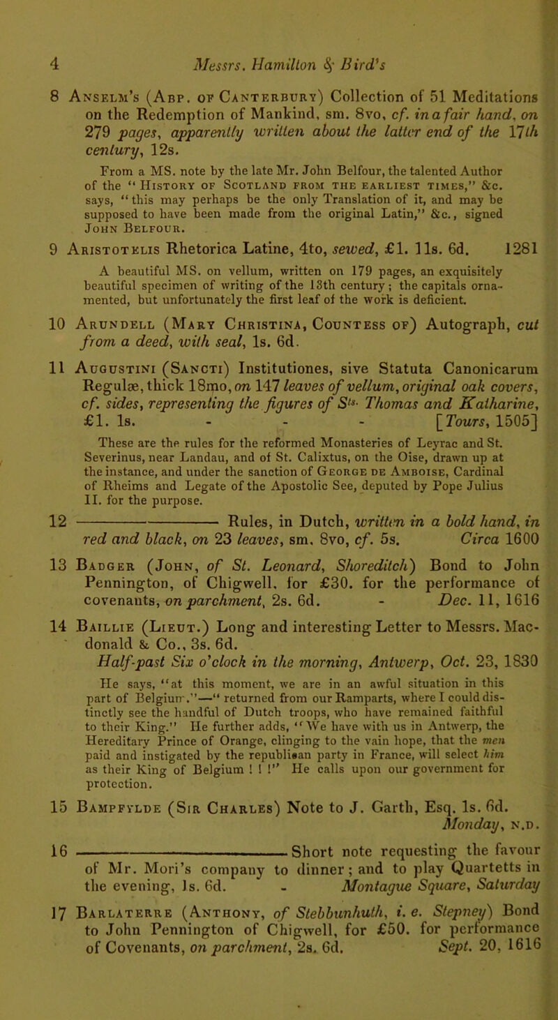 8 Anselm’s (Abp. of Canterbury) Collection of 51 Meditations on the Redemption of Mankind, sm. 8vo, cf. inafair hand, on 279 pages, apparently written about the latter end of the Y]lh century, 12s, From a MS. note by the late Mr. John Belfour, the talented Author of the “ History of Scotland from the earliest times,” Sic. says, ‘‘this may perhaps be the only Translation of it, and may be supposed to have been made from the original Latin,” &c., signed John Belfour. 9 Aristotelis Rhetorica Latine, 4to, sewed, £1. 11s. 6d. 1281 A beautiful MS. on vellum, written on 179 pages, an exquisitely beautiful specimen of writing of the 13th century; the capitals orna- mented, but unfortunately the first leaf of the work is deficient. 10 Arundell (Mary Christina, Countess of) Autograph, cut from a deed, with seal, Is. 6d. 11 Augustini (Sancti) Institutiones, sive Statuta Canonicarum Regulae, thick 18mo, on 147 leaves of vellum, original oak covers, cf. sides, representing the figures of Sls- Thomas and Katharine, £1. Is. - - - [Tours, 1505] These are the rules for the reformed Monasteries of Leyrac and St. Severinus, near Landau, and of St. Calixtus, on the Oise, drawn up at the instance, and under the sanction of George de Amboise, Cardinal of Rheims and Legate of the Apostolic See, deputed by Pope Julius II. for the purpose. 12 Rules, in Dutch, written in a bold hand, in red and black, on 23 leaves, sm, 8vo, cf. 5s. Circa 1600 13 Badger (John, of St. Leonard, Shoreditch) Bond to John Pennington, of Chigwell. for £30. for the performance of covenants, on parchment, 2s. 6d. - Dec. 11, 1616 14 Baillie (Lieut.) Long and interesting Letter to Messrs. Mac- donald & Co., 3s. 6d. Half-past Six o'clock in the morning, Antwerp, Oct. 23, 1830 He says, “at this moment, we are in an awful situation in this part of Belgium.”—“ returned from our Ramparts, where I could dis- tinctly see the handful of Dutch troops, who have remained faithful to their King.” lie further adds, “ We have with us in Antwerp, the Hereditary Prince of Orange, clinging to the vain hope, that the men paid and instigated by the republiean party in France, will select him as their King of Belgium ! ! !” He calls upon our government for protection. 15 Bampfylde (Sir Charles) Note to J. Garth, Esq. Is. 6d. Monday, n.d. 16 Short note requesting the favour of Mr. Mori’s company to dinner; and to play Quartetts in the evening, Js. 6d. - Montague Square, Saturday 17 Barlaterre (Anthony, of Stebbunhuth, i. e. Stepney) Bond to John Pennington of Chigwell, for £50. for performance of Covenants, on parchment, 2s. 6d. Sept. 20, 1616