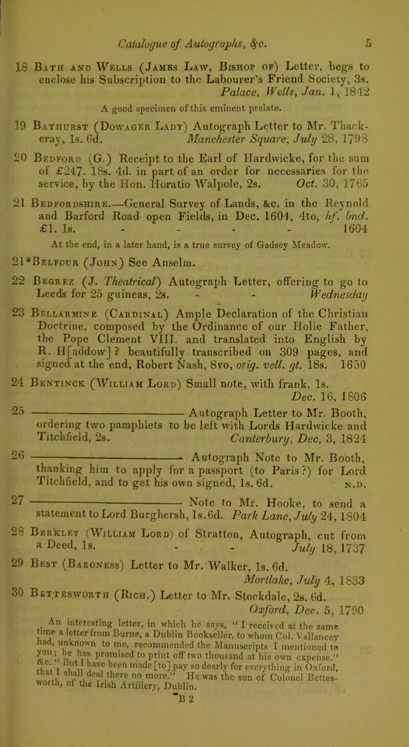 18 Bath and Wells (Jambs Law, Bishop of) Letter, begs to enclose his Subscription to the Labourer’s Friend Society, 3s. Palace, Wells, Jan. 1, 1812 A good specimen of this eminent prelate. 19 Bathurst (Dowager Lady) Autograph Letter to Mr. Thack- eray, Is. 6d. Manchester Square, July 28, 1798 20 Bedford (G.) Receipt to the Earl of Hardwicke, for the sum of £247- 18s. 4d. in part of an order for necessaries for the service, by the Hon. Horatio Walpole, 2s. Oct. 30, 1765 21 Bedfordshire General Survey of Lands, &c. in the Reynold and Barford Road open Fields, in Dec. 1604, 4to, hf. bnd. £1. Is. 1604 At the end, in a later hand, is a true survey of Gadsey Meadow. 21*Belfour (John) See Anselm. 22 Begrez (J. Theatrical) Autograph Letter, offering to go to Leeds for 25 guineas, 2s. - - Wednesday 23 Bellarmine (Cardinal) Ample Declaration of the Christian Doctrine, composed by the Ordinance of our Holie Father, the Pope Clement VIII. and translated into English by R. H[addow] ? beautifully transcribed on 309 pages, and signed at the end, Robert Nash, 8vo, orig. veil. gt. 18s. 1650 24 Bentinck (William Lord) Small note, with frank, Is. Dec. 16, 1806 25 Autograph Letter to Mr. Booth, ordering two pamphlets to be left with Lords Hardwicke and Titchfield, 2s. Canterbury, Dec. 3, 1824 26 Autograph Note to Mr. Booth, thanking him to apply for a passport (to Paris ?) for Lord Titchfield, and to get his own signed, Is. 6d. n.d. 2~ Note to Mr. Hooke, to send a statement to Lord Burghersh, ls.6d. Park Lane, July 24, 1804 28 Berkley (William Lord) of Stratton, Autograph, cut from a Deed, Is. - - July 18, 1737 29 Best (Baroness) Letter to Mr. Walker, Is. 6d. Mot Hake, July 4, 1833 30 Bettesworth (Rich.) Letter to Mr. Stockdale, 2s. 6d. Oxford, Dec. 5, 1790 An interesting letter, in which he says, “ I received at the same time a letter from Burne, a Dublin Bookseller, to whom Col. Vallancey had, unknown to me, recommended the Manuscripts I mentioned to you he has promised to print off two thousand at his own expense.” ,, C'. , ,av,c been made [to] pay so dearly for everything in Oxford, that I shall deal there no more.” He was the son of Colonel Bettes- worth, of the Irish Artillery, Dublin.