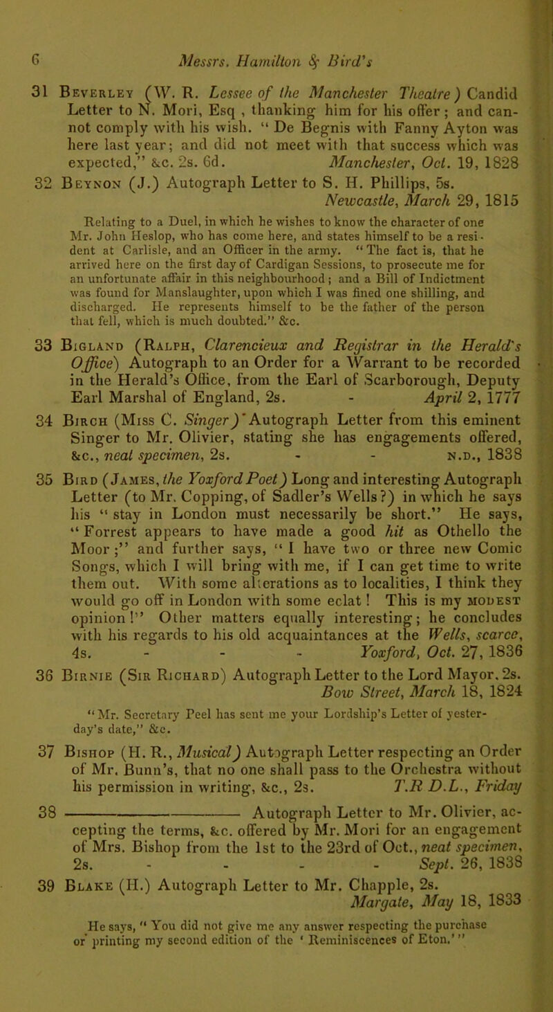 31 Beverley (W. R. Lessee of the Manchester Theatre) Candid Letter to N. Mori, Esq , thanking him for his offer; and can- not comply with his wish. “ De Begnis with Fanny Ayton was here last year; and did not meet with that success which was expected,” &c. 2s. 6d. Manchester, Oct. 19, 1828 32 Beynon (J.) Autograph Letter to S. H. Phillips, 5s. Newcastle, March 29, 1815 Relating to a Duel, in which he wishes to know the character of one Mr. John Heslop, who has come here, and states himself to be a resi- dent at Carlisle, and an Officer in the army. “The fact is, that he arrived here on the first day of Cardigan Sessions, to prosecute me for an unfortunate affair in this neighbourhood ; and a Bill of Indictment was found for Manslaughter, upon which I was fined one shilling, and discharged. He represents himself to be the father of the person that fell, which is much doubted.’’ &c. 33 Bigland (Ralph, Clarencieux and Registrar in the Herald's Office) Autograph to an Order for a Warrant to be recorded in the Herald’s Office, from the Earl of Scarborough, Deputy Earl Marshal of England, 2s. - April 2, 1777 34 Birch (Miss C. Singer)’Autograph Letter from this eminent Singer to Mr. Olivier, stating she has engagements offered, &c., neat specimen, 2s. - - n.d., 1838 35 Bird (James, the Yoxford Poet) Long and interesting Autograph Letter (to Mr. Copping, of Sadler’s Wells?) in which he says his “ stay in London must necessarily be short.” He says, “Forrest appears to have made a good hit as Othello the Moor ;” and further says, “ I have two or three new Comic Songs, which I will bring with me, if I can get time to write them out. With some alterations as to localities, I think they would go off in London with some eclat! This is my modest opinion!” Other matters equally interesting; he concludes with his regards to his old acquaintances at the Wells, scarce, 4s. - - Yoxford, Oct. 27, 1836 36 BiPvNie (Sir Richard) Autograph Letter to the Lord Mayor. 2s. Bow Street, March 18, 1824 “ Mr. Secretary Peel has sent me your Lordship’s Letter of yester- day’s date,” &c. 37 Bishop (H. R., Musical) Autograph Letter respecting an Order of Mr. Bunn’s, that no one shall pass to the Orchestra without his permission in writing, &c., 2s. T.R D.L., Friday 38 Autograph Letter to Mr. Olivier, ac- cepting the terms, &c. offered by Mr. Mori for an engagement of Mrs. Bishop from the 1st to the 23rd of Oct., neat specimen, 2s. - - - - Sept. 26, 1838 39 Blake (II.) Autograph Letter to Mr. Chappie, 2s. Margate, May 18, 1833 He says, “ You did not give me any answer respecting the purchase or' printing my second edition of the * Reminiscences of Eton.’ ”