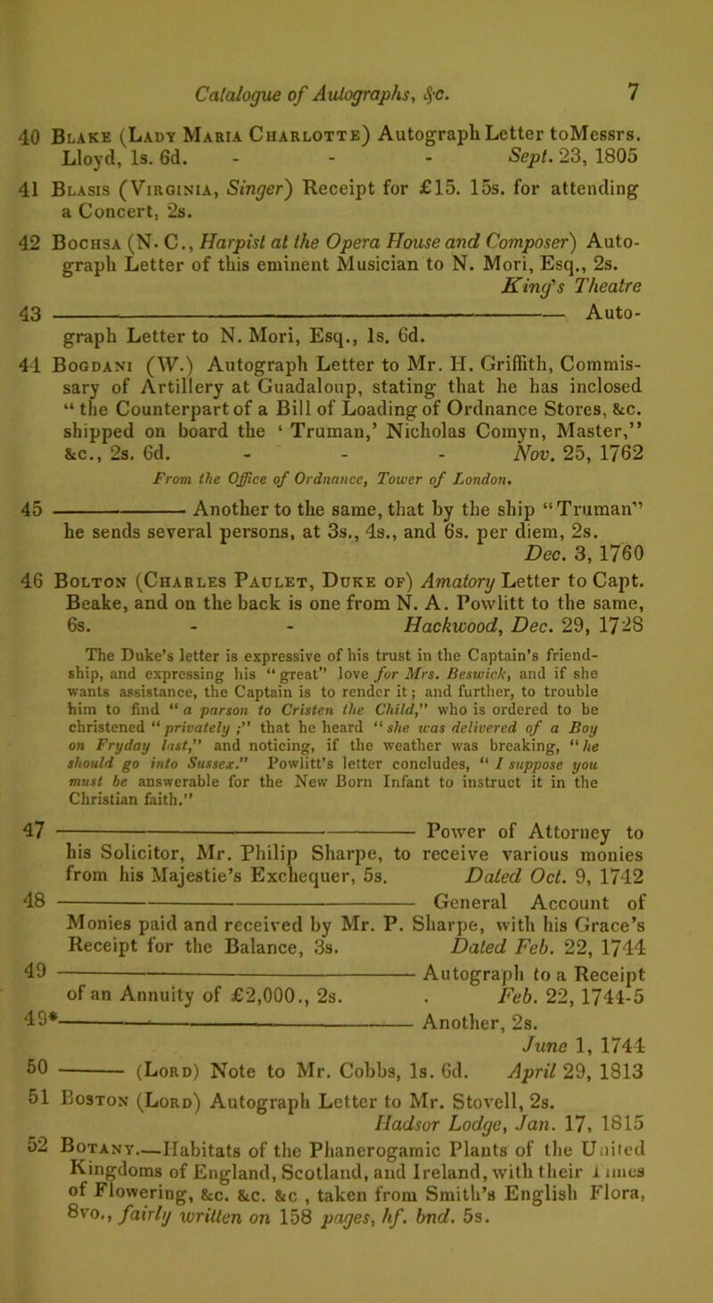 40 Blake (Lady Maria Charlotte) Autograph Letter toMessrs. Lloyd, Is. 6d. ... Sept. 23, 1805 41 Blasis (Virginia, Singer) Receipt for £15. 15s. for attending a Concert, 2s. 42 Bochsa (N. C., Harpist at the Opera House and Composer) Auto- graph Letter of this eminent Musician to N. Mori, Esq., 2s. King's Theatre 43 Auto- graph Letter to N. Mori, Esq., Is. 6d. 41 Bogdani (W.) Autograph Letter to Mr. H. Griffith, Commis- sary of Artillery at Guadaloup, stating that he has inclosed “ the Counterpart of a Bill of Loading of Ordnance Stores, &c. shipped on board the ‘ Truman,’ Nicholas Comyn, Master,” &c., 2s. 6d. - - Nov. 25, 1762 From the Office of Ordnance, Tower of London. 45 Another to the same, that by the ship “Truman” he sends several persons, at 3s., 4s., and 6s. per diem, 2s. Dec. 3, 1760 46 Bolton (Charles Paulet, Duke of) Amatory Letter to Capt. Beake, and on the back is one from N. A. Powlitt to the same, 6s. - - Hackwood, Dec. 29, 17-8 The Duke’s letter is expressive of his trust in the Captain’s friend- ship, and expressing his “great” love for Mrs. Beswich, and if she wants assistance, the Captain is to render it; and further, to trouble him to find “ a parson to Cristen the Child,” who is ordered to be christened “privately that he heard “she teas delivered of a Boy on Fryday last,” and noticing, if the weather was breaking, ‘‘he should go into Sussex.” Powlitt’s letter concludes, “ I suppose you must be answerable for the New Born Infant to instruct it in the Christian faith.” 47 Power of Attorney to his Solicitor, Mr. Philip Sharpe, to receive various monies from his Majestie’s Exchequer, 5s. Dated Oct. 9, 1742 48 General Account of Monies paid and received by Mr. P. Sharpe, with his Grace’s Receipt for the Balance, 3s. Dated Feb. 22, 1744 49 Autograph to a Receipt of an Annuity of £2,000., 2s. . Feb. 22, 1744-5 49* Another, 2s. June 1, 1744 50 — (Lord) Note to Mr. Cobbs, Is. Gd. April 29, 1813 51 Boston (Lord) Autograph Letter to Mr. Stovell, 2s. Iladsor Lodge, Jan. 17, 1815 52 Botany—Habitats of the Phanerogamic Plants of llie Uniied Kingdoms of England, Scotland, and Ireland, with their i lines of Flowering, &c. &c. &c , taken from Smith’s English Flora, 8vo,, fairly written on 158 pages, hf. bnd. 5s.