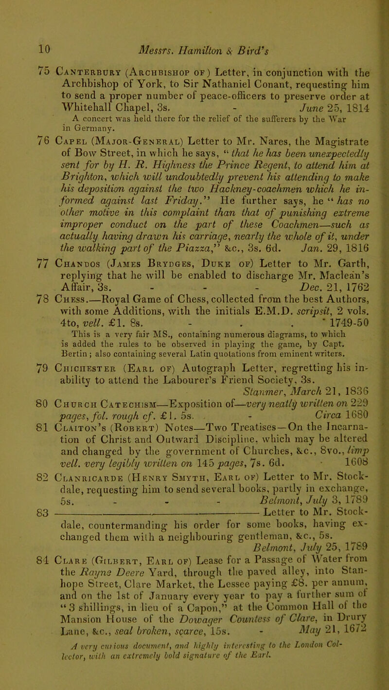 75 Canterbury (Archbishop of) Letter, in conjunction with the Archbishop of York, to Sir Nathaniel Conant, requesting him to send a proper number of peace-officers to preserve order at Whitehall Chapel, 3s. - June 25, 1814 A concert was held there for the relief of the sufferers by the War in Germany. 76 Capel (Major-General) Letter to Mr. Nares, the Magistrate of Bow Street, in which he says, “ that he has been unexpectedly sent for by H. 11. Highness the Prince Regent, to attend him at Brighton, which will undoubtedly prevent his attending to make his deposition against the two Hackney-coachmen which he in- formed against last Friday. ” He further says, he “ has no other motive in this complaint than that of punishing extreme improper conduct on the part of these Coachmen—such as actually having drawn his carriage, nearly the whole of it, under the walking part of the Piazza,” &c., 3s. 6d. Jan. 29, 1816 77 Chandos (James Brydges, Duke of) Letter to Mr. Garth, replying that he will be enabled to discharge Mr. Maclean’s Affair, 3s. - - Dec. 21, 1762 78 Chess.—Royal Game of Chess, collected from the best Authors, with some Additions, with the initials E.M.D. scripsit, 2 vols. 4to, veil. £1. 8s. . . 1749-50 This is a very fair MS., containing numerous diagrams, to which is added the rules to be observed in playing the game, by Capt. Bertin ; also containing several Latin quotations from eminent writers. 79 Chichester (Earl of) Autograph Letter, regretting his in- ability to attend the Labourer’s Friend Society, 3s. Stammer, March 21, 1836 80 Church Catechism—Exposition of—very neatly written on 229 pages, fol. rough cf. £1. 5s. - Circa 1680 81 Claiton’s (Robert) Notes—Two Treatises—On the Incarna- tion of Christ and Outward Discipline, which may be altered and changed by the government of Churches, &c., 8vo., limp veil, very legibly xoritten on 145 pages, 7s. 6d. 1608 82 Clanricarde (Henry Smyth, Earl of) Letter to Mr. Stock- dale, requesting him to send several books, partly in exchange, 5s. - - - Belmont, July 3, 1789 83 Letter to Mr. Stock- dale, countermanding his order lor some books, having ex- changed them with a neighbouring gentleman, &c., 5s. Belmont, July 25, 1789 84 Clare (Gilbert, Earl of) Lease for a Passage of Water from the Rayne Deere Yard, through the paved alley, into Stan- hope Street, Clare Market, the Lessee paying £8. per annum, and on the 1st of January every year to pay a lurther sum of “3 shillings, in lieu of a Capon,” at the Common Hall ol the Mansion House of the Dowager Countess of Clare, in Drury Lane, &c., seal broken, scarce, 15s. - May 21, 16/2 A very chi ions document, and highly interesting to the London Col- lector, with an extremely hold signature of the Earl.