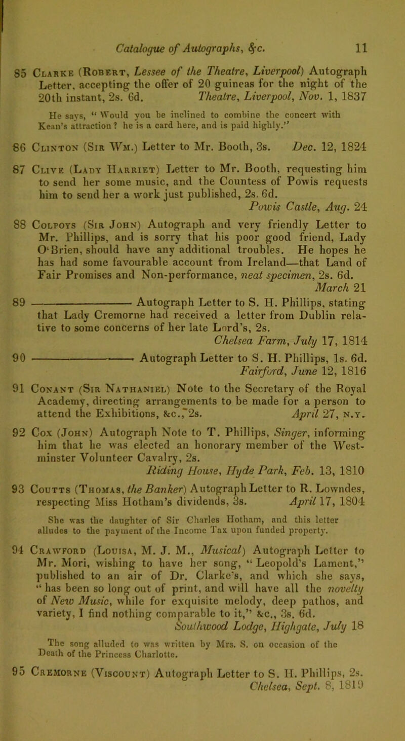 85 Clarke (Robert, Lessee of the Theatre, Liverpool) Autograph Letter, accepting the offer of 20 guineas for the night of the 20th instant, 2s. 6d. Theatre, Liverpool, Nov. 1, 1837 He says, “ Would you be inclined to combine the concert with Kean’s attraction ? he is a card here, and is paid highly.” 86 Clinton (Sir Wm.) Letter to Mr. Booth, 3s. Dec. 12, 1821 87 Clive (Lady Harriet) Letter to Mr. Booth, requesting him to send her some music, and the Countess of Powis requests him to send her a work just published, 2s. 6d. Powis Castle, Aug. 24 88 Colpoys (Sir John) Autograph and very friendly Letter to Mr. Phillips, and is sorry that his poor good friend, Lady O'Brien, should have any additional troubles. He hopes he has had some favourable account from Ireland—that Land of Fair Promises and Non-performance, neat specimen, 2s. 6d. March 21 89 Autograph Letter to S. H. Phillips, stating that Lady Cremorne had received a letter from Dublin rela- tive to some concerns of her late Lord’s, 2s. Chelsea Farm, July 17, 1814 90 Autograph Letter to S. H. Phillips, Is. 6d. Fair ford, June 12, 1816 91 Conant (Sir Nathaniel) Note to the Secretary of the Royal Academy, directing arrangements to be made for a person to attend the Exhibitions, &c.,~2s. April 27, n.y. 92 Cox (John) Autograph Note to T. Phillips, Singer, informing him that he was elected an honorary member of the West- minster Volunteer Cavalry, 2s. Riding House, Hyde Park, Feb. 13, 1810 93 Coutts (Thomas, the Banker) Autograph Letter to R. Lowndes, respecting Miss Hotham’s dividends, 8s. April 17, 1804 She was the (laughter of Sir Charles Hotham, and this letter alludes to the payment of the Income Tax upon funded property. 94 Crawford (Louisa, M. J. M., Musical) Autograph Letter to Mr. Mori, wishing to have her song, “Leopold’s Lament,” published to an air of Dr. Clarke’s, and which she says, “ has been so long out of print, and will have all the novelty of New Music, while for exquisite melody, deep pathos, and variety, I find nothing comparable to it,” &c., 3s. 6d. Southwood Lodge, High gate, July 18 The song alluded to was written by Mrs. S. on occasion of the Death of the Princess Charlotte. 95 Cremorne (Viscount) Autograph Letter to S. H. Phillips, 2s. Chelsea, Sept. 8, 1819