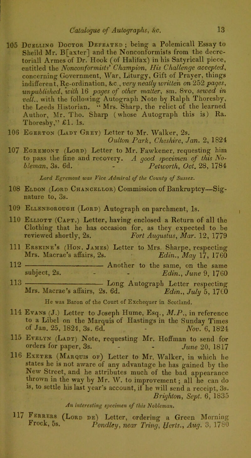 105 Duelling Doctor Defeated ; being a Polemicall Essay to Sheiltl Mr. B[axter] and the Nonconformists from the decre- toriall Armes of Dr. Hook (of Halifax) in his Satyricall piece, entitled the Nonconformists’ Champion, His Challenge accepted, concerning Government, War, Liturgy, Gift of Prayer, things indifferent, Re-ordination, &c,,very neatly written on 252 pages, unpublished, 'with 16 pages of other matter, sm. 8vo, sewed in veil., with the following Autograph Note by Ralph Thoresby, the Leeds Historian. “ Mrs. Sharp, the relict of the learned Author, Mr. Tho. Sharp (whose Autograph this is) Ra. Thoresby,” £1. Is. 106 Egerton (Lady Grey) Letter to Mr. Walker, 2s. Oulton Park, Cheshire, Jan. 2, 1824 107 Egreiiont (Lord) Letter to Mr. Fawkener, requesting him to pass the fine and recovery. A good specimen of this No- bleman, 3s. 6d. - Petworth, Oct, 28, 1784 Lord Egremont was Vice Admiral of the County of Sussex. 108 Eldon (Lord Chancellor) Commission of Bankruptcy—Sig- nature to, 3s. 109 Ellenborough (Lord) Autograph on parchment, Is. 110 Elliott (Capt.) Letter, having enclosed a Return of all the Clothing that he has occasion for, as they expected to be reviewed shortly, 2s. Fort Augustus, Mar. 12, 1779 111 Erskine’s (Hon. James) Letter to Mrs. Sharpe, respecting Mrs. Macrae’s affairs, 2s. Edin., May 17, 1760 112 Another to the same, on the same subject, 2s. - - Edin., June 9, 1760 113 — Long Autograph Letter respecting Mrs. Macrae’s affairs, 2s. 6d. Edin., July 5, 17CO He was Baron of the Court of Exchequer in Scotland. 114 Evans (J.) Letter to Joseph Hume, Esq., M.P., in reference to a Libel on the Marquis of Hastings in the Sunday Times of Jan. 25, 1824, 3s. 6d. - Nov. 6, 1824 115 Evelyn (Lady) Note, requesting Mr. Hoffman to send for orders for paper, 3s. - - June 20, 1817 116 Exeter (Marquis of) Letter to Mr. Walker, in which he states he is not aware of any advantage he has gained by the New Street, and he attributes much of the bad appearance thrown in the way by Mr. W. to improvement; all he can do is, to settle his last year’s account, if he will send a receipt, 3s. Brighton, Sept. 6, 1835 An interesting specimen of this Nobleman. 117 Ferrers (Lord de) Letter, ordering a Green Morning Frock, 5s. Pcndley, near Tring, Per Is., Aug. 3, 1780