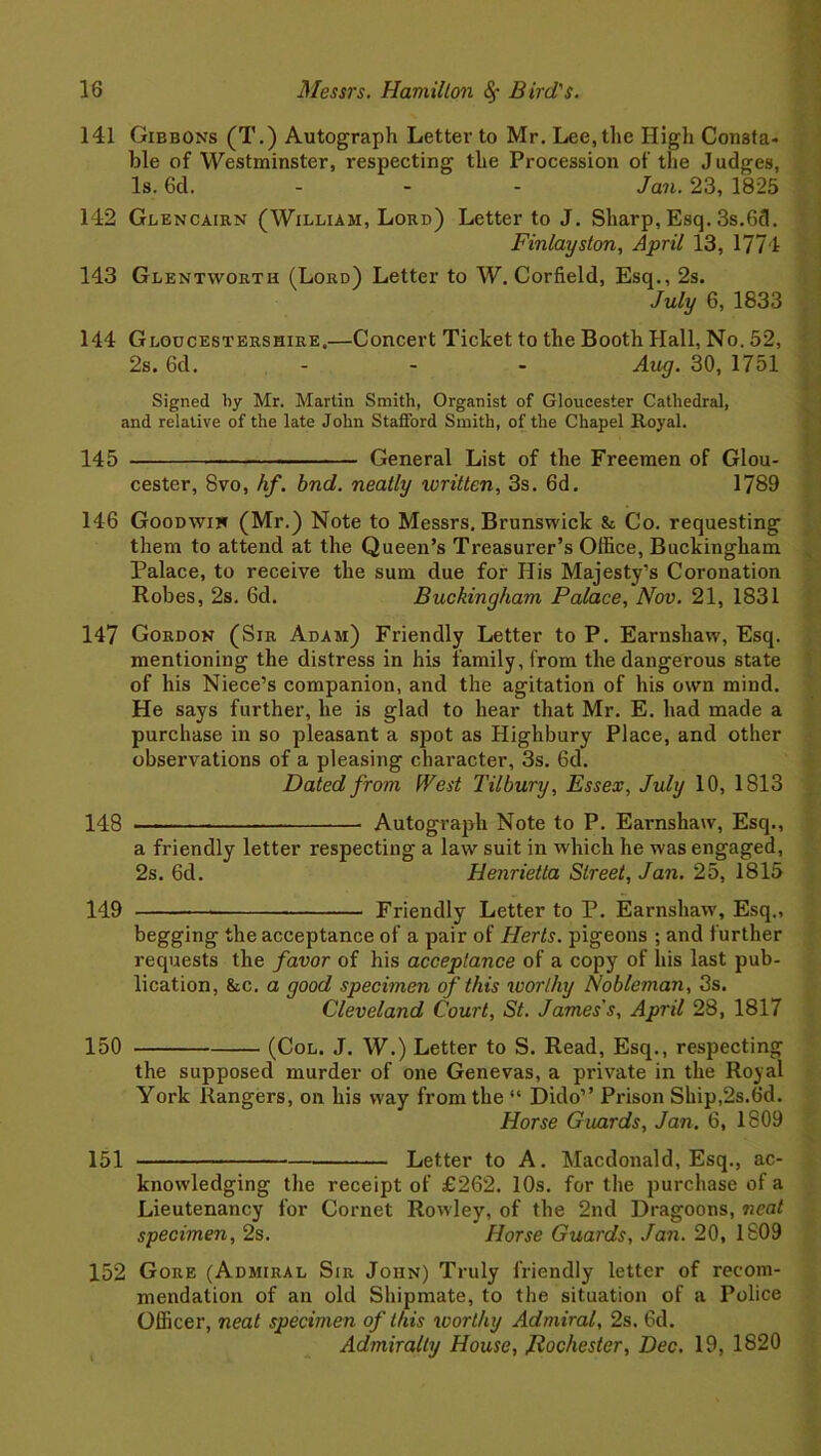 141 Gibbons (T.) Autograph Letter to Mr. Lee, the High Consta- ble of Westminster, respecting the Procession of the Judges, Is. 6d. ... Jan. 23, 1825 142 Glencairn (William, Lord) Letter to J. Sharp, Esq. 3s.6cl. Finlayston, April 13, 1774 143 Glentworth (Lord) Letter to W. Corfield, Esq., 2s. July 6, 1833 144 Gloucestershire.—Concert Ticket to the Booth Hall, No. 52, 2s. 6d. - - - Aug. 30, 1751 Signed by Mr. Martin Smith, Organist of Gloucester Cathedral, and relative of the late John Stafford Smith, of the Chapel Royal. 145 General List of the Freemen of Glou- cester, 8vo, hf. bnd. neatly written, 3s. 6d. 1789 146 Goodwin (Mr.) Note to Messrs. Brunswick & Co. requesting them to attend at the Queen’s Treasurer’s Office, Buckingham Palace, to receive the sum due for His Majesty’s Coronation Robes, 2s. 6d. Buckingham Palace, Nov. 21, 1831 147 Gordon (Sir Adam) Friendly Letter to P. Earnshaw, Esq. mentioning the distress in his family, from the dangerous state of his Niece’s companion, and the agitation of his own mind. He says further, he is glad to hear that Mr. E. had made a purchase in so pleasant a spot as Highbury Place, and other observations of a pleasing character, 3s. 6d. Dated from West Tilbury, Essex, July 10, 1813 148 — Autograph Note to P. Earnshaw, Esq., a friendly letter respecting a law suit in which he was engaged, 2s. 6d. Henrietta Street, Jan. 25, 1815 149 Friendly Letter to P. Earnshaw', Esq., begging the acceptance of a pair of Herts, pigeons ; and further requests the favor of his acceptance of a copy of his last pub- lication, &c. a good specimen of this worthy Nobleman, 3s. Cleveland Court, St. James's, April 28, 1817 150 (Col. J. W.) Letter to S. Read, Esq., respecting the supposed murder of one Genevas, a private in the Royal York Rangers, on his way from the “ Dido” Prison Skip,2s.6d. Horse Guards, Jan. 6, 1809 151 Letter to A. Macdonald, Esq., ac- knowledging the receipt of £262. 10s. for the purchase of a Lieutenancy for Cornet Rowley, of the 2nd Dragoons, neat specimen, 2s. Horse Guards, Jan. 20, 1809 152 Gore (Admiral Sir John) Truly friendly letter of recom- mendation of an old Shipmate, to the situation of a Police Officer, neat specimen of this worthy Admiral, 2s. 6d. Admiralty House, Rochester, Dec. 19, 1820