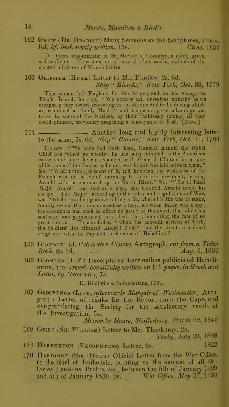 162 Grew (Dr. Obadiah) Many Sermons on the Scriptures, 2 vols. fol. hf. bnd. neatly written, 15s. Circa, 1650 Dr. Grew was minister of St. Michael’s, Coventry, a calm, grave, sedate divine. He was author of several other works, and one of the ejected ministers of Warwickshire. 163 Griffith (Hugh) Letter to Mr. Findley, 2s. Gd. Ship “ Blonde,” New York, Oct. 30, 1779 This person left England for the Army; and on his voyage to Rhode Island, he says, “We cannot call ourselves unlucky as we escaped a very severe scowering in the Equinoctial Gale, during which we remained at Sandy Hookand it appears, great advantage was taken by some of the Natives, by their recklessly seizing all they could plunder, previously preparing a conveyance to York. [New.] 164 Another long- and highly interesting letter to the same, 7s. 6d. Ship “ Blonde,” New York, Oct. 11, 1789 He says, “ We have bad work here, General Arnold the Rebel Chief has joined us openly; he has been inimical to the American cause sometime ; he corresponded with General Clinton for a long while : one of the deepest schemes ever known was laid between them.’’ &c. “ Washington got scent of it, and knowing the weakness of the French, was on the eve of marching to their reinforcement, leaving Arnold with the command up the North River.” &c. “The ill fated Major Andre” was sent as a spy; and General Arnold made his escape. The Major, according to the rules and regulations of War, was “ tried ; and being above telling a lie, where his life was at stake, frankly owned that he came out as a flag, but when taken was a spy; his eloquence had such an effect on many of the court, that when his sentence was pronounced, they shed tears, lamenting the fate of so great a man.” He concludes, “ when the account arrived at York, the Soldiers’ lips vibrated Andre! Andre! and the streets re-echoed vengeance with the Bayonet to the sons of Rebellion!” 165 Grimaldi (J. Celebrated Clown) Autograph, cut from a Ticket Book, 2s. 6d. - * - - Aug, 3, 1832 166 Gronovii (J. F.) Excerpta ex Lectionibus publicis ad Herodi- arum, 4to, served, beautifully written on 115 pages, in Greek and Latin, by Gronovius, 7s. E. Bibliotheca Schraderiana, 1784. 167 Grosvenor (Lord, afterwards Marquis of Westminster) Auto- graph Letter of thanks for the Report from the Cape, and congratulating the Society for the satisfactory result of the Investigation, 5s. Motcombe House, Shaftesbury, March 22, 1840 1G8 Guise (Sir William) Letter to Mr. Thackeray, 2s. Tenby, July 30, 1808 169 Harburton (Viscountess) Letter, 2s. 1822 170 Hardinge (Sir Henry) Ollicial Letter from the War Office, to the Earl of Dalliousie, relating to the amount of all Sa- laries, Pensions, Profits, &c., between the 5th of January 1829 and 5th of January 1830, 2s. War Office, May 27, 1830