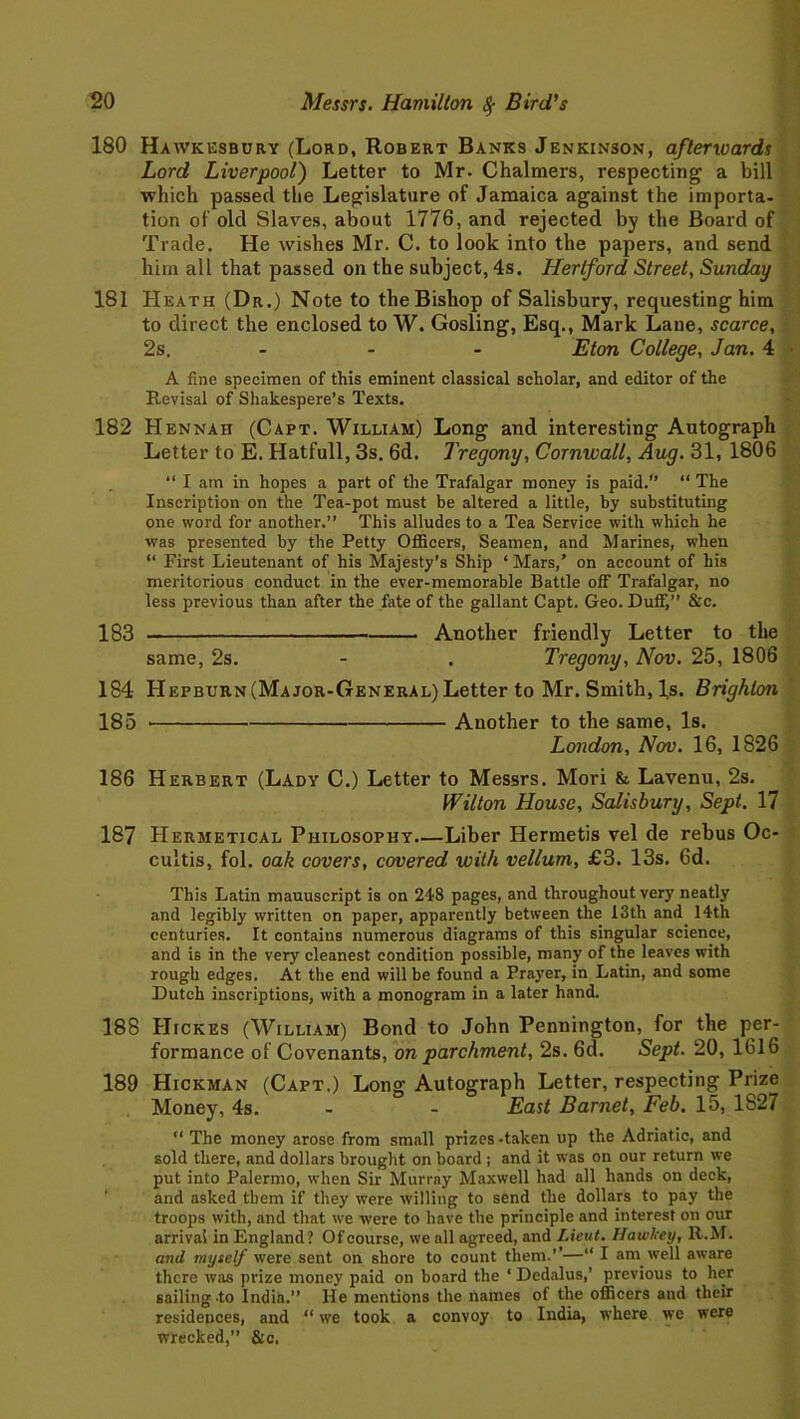180 Hawkesbury (Lord, Robert Banks Jenkinson, afterwards Lord Liverpool) Letter to Mr. Chalmers, respecting a bill which passed the Legislature of Jamaica against the importa- tion of old Slaves, about 1776, and rejected by the Board of Trade. He wishes Mr. C. to look into the papers, and send him all that passed on the subject, 4s. Hertford Street, Sunday 181 Heath (Dr.) Note to the Bishop of Salisbury, requesting him to direct the enclosed to W. Gosling, Esq., Mark Lane, scarce, 2s. - - Eton College, Jan. 4 A fine specimen of this eminent classical scholar, and editor of the Revisal of Shakespere’s Texts. 182 Hennaii (Capt. William) Long and interesting Autograph Letter to E. Hatfull, 3s. 6d. Tregony, Cornwall, Aug. 31, 1806 “ I am in hopes a part of the Trafalgar money is paid.” “ The Inscription on the Tea-pot must be altered a little, by substituting one word for another.” This alludes to a Tea Service with which he was presented by the Petty Officers, Seamen, and Marines, when “ First Lieutenant of his Majesty’s Ship ‘Mars,’ on account of his meritorious conduct in the ever-memorable Battle off Trafalgar, no less previous than after the fate of the gallant Capt. Geo. Duff,” &c. 183 Another friendly Letter to the same, 2s. - . Tregony, Nov. 25, 1806 184 Hepburn (Major-General) Letter to Mr. Smith, Is. Brighton 185 Another to the same, Is. London, Nov. 16, 1826 186 Herbert (Lady C.) Letter to Messrs. Mori & Lavenu, 2s. Wilton House, Salisbury, Sept. 17 187 Hermetical Philosophy Liber Hermetis vel de rebus Oc- cultis, fol. oak covers, covered with vellum, £3. 13s. 6d. This Latin mauuscript is on 248 pages, and throughout very neatly and legibly written on paper, apparently between the 13th and 14th centuries. It contains numerous diagrams of this singular science, and is in the very cleanest condition possible, many of the leaves with rough edges. At the end will be found a Prayer, in Latin, and some Dutch inscriptions, with a monogram in a later hand. 188 Hickes (William) Bond to John Pennington, for the per- formance of Covenants, on parchment, 2s. 6d. Sept. 20, 1616 189 Hickman (Capt.) Long Autograph Letter, respecting Prize Money, 4s. - - East Barnet, Feb. 15, 1827 “ The money arose from small prizes -taken up the Adriatic, and sold there, and dollars brought on board ; and it was on our return we put into Palermo, when Sir Murray Maxwell had all hands on deck, and asked them if they were willing to send the dollars to pay the troops with, and that we were to have the principle and interest on our arrival in England? Of course, we all agreed, and Lieut. Hawltey, R.M. and myself were sent on shore to count them.’’—“ I am well aware there was prize money paid on board the ‘ Dedalus,’ previous to her sailing to India.” He mentions the names of the officers and their residences, and “ we took a convoy to India, where we were wrecked,” &c.