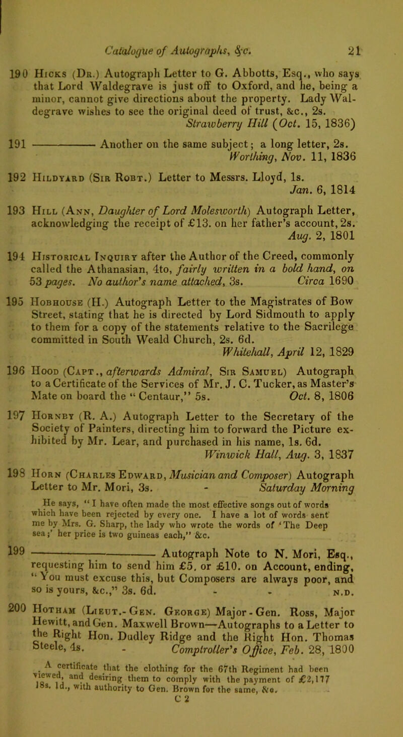 190 Hicks (Dr.) Autograph Letter to G. Abbotts, Esq., who says that Lord Waldegrave is just off to Oxford, and he, being a minor, cannot give directions about the property. Lady Wal- degrave wishes to see the original deed of trust, &c., 2s. Strawberry Hill (Oct. 15, 1836) 191 Another on the same subject; a long letter, 2s. Worthing, Nov. 11, 1836 192 Hildyard (Sir Robt.) Letter to Messrs. Lloyd, Is. Jan. 6, 1814 193 Hill (Ann, Daughter of Lord Molesworth) Autograph Letter, acknowledging the receipt of £13. on her father’s account, 2s. Aug. 2, 1801 194 Historical Inquiry after the Author of the Creed, commonly called the Athanasian, 4to, fairly written in a bold hand, on 53 pages. No author's name attached, 3s. Circa 1690 195 Hobhouse (II.) Autograph Letter to the Magistrates of Bow Street, stating that he is directed by Lord Sidmouth to apply to them for a copy of the statements relative to the Sacrilege committed in South Weald Church, 2s. 6d. Whitehall, April 12, 1829 196 Hood (Capt., afterwards Admiral, Sir Samuel) Autograph to a Certificate of the Services of Mr. J. C. Tucker, as Master’s Mate on board the “ Centaur,” 5s. Oct. 8, 1806 197 Hornby (R. A.) Autograph Letter to the Secretary of the Society of Painters, directing him to forward the Picture ex- hibited by Mr. Lear, and purchased in his name, Is. 6d. Winwick Hall, Aug. 3, 1837 198 Horn (Charles Edward, Musician and Composer) Autograph Letter to Mr. Mori, 3s. - Saturday Morning He says, “ I have often made the most effective songs out of words which have been rejected by every one. I have a lot of words sent me by Mrs. G. Sharp, the lady who wrote the words of ‘ The Deep seaher price is two guineas each,” &c. 199 — Autograph Note to N. Mori, Esq., requesting him to send him £5. or £10. on Account, ending, “ You must excuse this, but Composers are always poor, and so is yours, &c.,” 3s. 6d. - . n.d. 209 Hotham (Lieut.-Gen. George) Major-Gen. Ross, Major Hewitt, and Gen. Maxwell Brown—Autographs to a Letter to the Right Hon. Dudley Ridge and the Right Hon. Thomas Steele, Is. . Comptroller's Office, Feb. 28, 1890 • ^ certificate that the clothing for the 67th Regiment had been Viewed, and desiring them to comply with the payment of £2,177 los. Id., with authority to Gen. Brown for the same, &o.