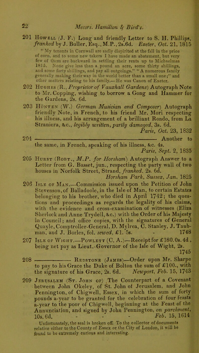 201 Howell (J. F.) Long and friendly Letter to S. H. Phillips, franked by J. Bailer, Esq., M.P., 2s.6d. Exeter, Oct. 21, 1815 “ My tenants in Cornwall are sadly dispirited at the fall in the price of corn, and to some new takers I have made an abatement, but very few of them are backward in settling their rents up to Michaelmas 1815. Hone give less than a pound an acre, some thirty shillings, and some forty shillings, and pay all outgoings.” “A numerous family generally making their way in the world better than a small one;” and other matters relating to his family.—He was Canon of Exeter. 202 Hughes (R., Proprietor of Vauxhall Gardens) Autograph Note to Mr. Copping, wishing to borrow a Gong and Hammer for the Gardens, 2s. 6d. 203 Hunten (W.) German Musician and Composer) Autograph friendly Note, in French, to his friend Mr. Mori respecting his illness, and his arrangement of a brilliant Rondo, from La Straniera, &c., leqibly written, partly damaqed, 3s. 6d. Paris, Oct. 23, 1832 204 • Another to the same, in French, speaking of his illness, &c. 4s. Paris, Sept. 2, 1835 205 Hurst (Robt., M.P. for Horsham) Autograph Answer to a Letter from G. Basset, jun., respecting the party wall of two houses in Norfolk Street, Strand, franked. 2s. 6d. Horsham Park, Sussex, Jan. 1825 206 Isle of Man.—Commission issued upon the Petition of John Stevenson, of Balladoole, in the Isle of Man, to certain Estates belonging to his brother, who died in April 1742; the ques- tions and proceedings as regards the legality of his claims, with the evidence and cross-examination of witnesses (Eliza Sherlock and Anne Trydell, &c.) with the Order of his Majesty in Council; and office copies, with the signatures of General Quayle, Comptroller-General, D. Mylrea, C. Stanley, J. Taub- man, and J. Borles, fol. sewed, £1. 5s. - 1748 207 Isle of Wight.—Powlett (C. A.)—Receipt for £180.Os. 4d , being net pay as Lieut.-Governor of the Isle of Wight, 2s. 1745 208 Redstone (James)—Order upon Mr. Sharpe to pay to his Grace the Duke of Bolton the sum of £100., with the signature of his Grace, 2s. 6d. Newport, Feb. 15, 1743 209 Jerusalem (St. John of) The Counterpart of a Covenant between John Okeley, of St. John of Jerusalem, and John Pennington, of Chigwell, Essex, in which the sum of forty pounds a-year to be granted for the celebration of four feasts a-year to the poor of Chigwell, beginning at the Feast of the Annunciation, and signed by John Pennington, on parchment, 10s. 6d. - - Feb. 15, 1614 Unfortunately, the seal is broken off. To the collector of documents relative either to the County of Essex or the City of London, it will be found to be extremely curious and interesting.