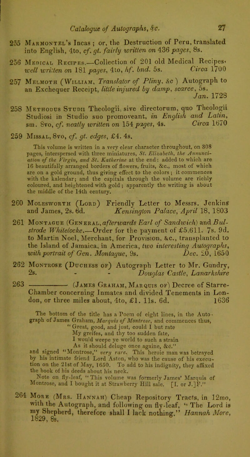 235 Marmontel’s Incas; or, the Destruction of Peru, translated into English, 4to, cf. gt. fairly written on 436 pages, 8s. 256 Medical Recipes.—Collection of 201 old Medical Recipes' well written on 181 pages, 4to, /if. hnd. 5s. Circa 1700 257 Melmoth (William, Translator of Pliny, &;c) Autograph to an Exchequer Receipt, little injured by damp, scarce, 5s. Jan. 1728 258 Methodus Studii Theologii., sive directorum, quo Theologii Studiosi in Studio suo promoveant, in English and Latin, sm. 8vo, cf. neatly written on 154 pages, 4s. Circa 1670 259 Missal, 8vo, cf. gt. edges, £4. 4s. This volume is written in a very clear character throughout, on 308 pages, interspersed with three miniatures, St. Elizabeth, the Annunci- ation of the Virgin, and St. Katherine at the end: added to which are 16 beautifully arranged borders of flowers, fruits, &c., most of which are on a gold ground, thus giving effect to the colors ; it commences with the kalendar; and the capitals through the volume are richly coloured, and heightened with gold ; apparently the writing is about the middle of the 14th century. 260 Molesworth (Lord) Friendly Letter to Messrs. Jenkins and James, 2s. 6d. Kensington Palace, April 18, 1803 261 Montague (General,aftencards Earl of Sandxoich) and Bul- strode Whilelocke.—Order for the payment of £5.611. 7s. 9d. to Martin Noel, Merchant, for Provision, &c., transplanted to the Island of Jamaica, in America, tioo interesting Autographs, with portrait of Gen. Montague, 9s. Dec. 20, 1650 262 Montrose (Duchess of) Autograph Letter to Mr. Gundry, 2s. - - Douglas Castle, Lanarkshire 263 (James Graham, Marquis of) Decree of Starre- Chamber concerning Inmates and divided Tenements in Lon- don, or three miles about, 4to, £1. 11s. 6d. 1636 The bottom of the title has a Poem of eight lines, in the Auto • graph of James Graham, Marquis of Montrose, and commences thus, “ Great, good, and just, could I but rate My greifes, and thy too sudden fate, I would weepe ye world to such a strain As it should deluge once againe, &c.” and signed “Montrose,” very rare. This heroic man was betrayed by his intimate friend Lord Aston, who was the cause of his execu- tion on the 21 st of May, 1650. To add to his indignity, they affixed the hook of his deeds about his neck. Note on fly-leaf, “This volume was formerly James’ Marquis of Montrose, and I bought it at Strawberry Hill sale. [I. or J.]F.” 264 More (Mrs. Hannah) Cheap Repository Tracts, in 12mo, with the Autograph, and following on fly-leaf, “ The Lord is my Shepherd, therefore shall I lack nothing.” Hannah More, 1829, 8s. b