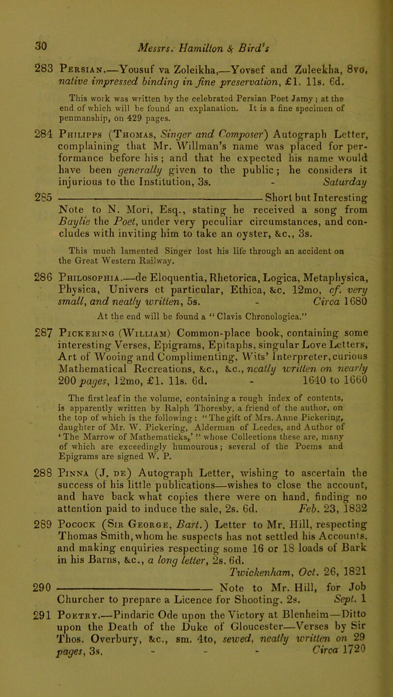 283 Persian—Yousuf va Zoleikha,—Yovsef and Zuleeklia, 8vo, native impressed binding in fine preservation, £1. 11s. 6d. This woik was written by the celebrated Persian Poet Jamy ; at the end of which will be found an explanation. It is a fine specimen of penmanship, on 429 pages. 284 Philipps (Thomas, Singer and Composer) Autograph Letter, complaining that Mr. Willman’s name was placed for per- formance before his ; and that he expected his name would have been generally given to the public; he considers it injurious to the Institution, 3s. - Saturday 285 Short but Interesting Note to N. Mori, Esq., stating he received a song from Baylie the Poet, under very peculiar circumstances, and con- cludes with inviting him to take an oyster, &c,, 3s. This much lamented Singer lost his life through an accident on the Great Western Railway. 286 Philosophia—de Eloquentia,Rhetorica, Logica, Metaphysica, Physica, Univers et particular, Ethica, &c. 12mo, cf. very small, and neatly written, 5s. - Circa 1680 At the end will he found a “ Clavis Chronologica.” 287 Pickering (William) Common-place book, containing some interesting Verses, Epigrams, Epitaphs, singular Love Letters, Art of Wooing and Complimenting, Wits’ Interpreter,curious Mathematical Recreations, &c., fkc., neatly written on nearly 200 pages, 12mo, £1. 11s. 6d. - 1640 to 1660 The first leaf in the volume, containing a rough index of contents, is apparently written by Ralph Thoresby, a friend of the author, on the top of which is the following : “ The gift of Mrs. Anne Pickering, daughier of Mr. W. Pickering, Alderman of Leedes, and Author of ‘ The Marrow of Mathematicks,’ ” whose Collections these are, many of which are exceedingly humourous; several of the Poems and Epigrams are signed W. P. 288 Pinna (J. de) Autograph Letter, wishing to ascertain the success of his little publications—wishes to close the account, and have back what copies there were on hand, finding no attention paid to induce the sale, 2s. 6d. Feb. 23, 1832 289 Pocock (Sir George, Bart.) Letter to Mr. Hill, respecting Thomas Smith, whom he suspects has not settled his Accounts, and making enquiries respecting some 16 or 18 loads of Bark in his Barns, &c., a long letter, 2s. 6d. Twickenham, Oct. 26, 1821 290 — Note to Mr. Hill, for Job Churcher to prepare a Licence for Shooting. 2s. Sept. 1 291 Poetry.—Pindaric Ode upon the Victory at Blenheim—Ditto upon the Death of the Duke of Gloucester—Verses by Sir Thos. Overbury, &c., sm. 4to, sewed, neatly written on^29 pages, 3s. Circa 1720