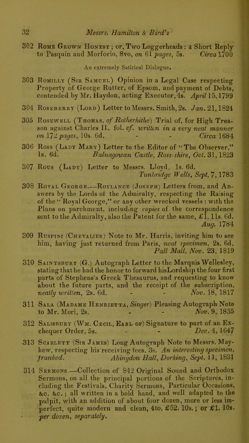 302 Rome Grown Honest ; or, Two Loggerheads : a Short Reply to Pasquin and Morforio, 8vo, on 61 pages, 5s. Circa 1700 An extremely Satirical Dialogue. 303 Romilly (Sir Samuel) Opinion in a Legal Case respecting Property of George Rutter, of Epsom, and payment of Debts, contended by Mr. Haydon, acting Executor, 4s. April 15,1799 304 Roseberry (Lord) Letter to Messrs. Smith, 2s. Jan. 21,1824 305 Rosewell (Thomas, of Rotherhithe) Trial of, for High Trea- son against Charles II. fol. cf. written in a very neat manner on Y]2 pages, 10s. 6d. - - Circa 1684 306 Ross (Lady Mary) Letter to the Editor of “The Observer,” Is. 6d. Balnagowan Castle, Ross-shire, Oct. 31,1823 307 Rous (Lady) Letter to Messrs. Lloyd, Is. 6d. Tunbridge Wells, Sept. 7,1783 308 Royal George Roylance (Joseph) Letters from, and An- swers by the Lords of the Admiralty, respecting the Raising of the “ Royal George,” or any other wrecked vessels : with the Plans on parchment, including copies of the correspondence sent to the Admiralty, also the Patent for the same, £1.11s. 6d. Aug. 1784 309 Ruspini (Chevalier) Note to Mr. Harris, inviting him to see him, having just returned from Paris, neat specimen, 2s. 6d. Pall Mall, Nov. 23, 1819 310 Saintsbury (G.) Autograph Letter to the Marquis Wellesley, stating that he had the honor to forward hisLordship the four first parts of Stephens's Greek Thesaurus, and requesting to know about the future parts, and the receipt of the subscription, neatly written, 2s. 6d. - - Nov. 18, 1817 311 Sala (Madame Henrietta, Singer) Pleasing Autograph Note to Mr. Mori, 2s. - - Nov. 9, 1835 312 Salisbury (Wm. Cecil, Earl of) Signature to part of an Ex- chequer Order, 5s. - - Dec. 4, 1647 313 Scarlett (Sir James) Long Autograph Note to Messrs. May- hew, respecting his receiving fees. 3s. An interesting specimen, Jranked. Abingdon Hall, Dorking, Sept. 11, 1831 314 Sermons.—Collection of 842 Original Sound and Orthodox Sermons, on all the principal portions of the Scriptures, in- cluding the Festivals, Charity Sermons, Particular Occasions, &c. &c. ; all written in a bold hand, and well adapted to the pulpit, with an addition of about four dozen, more or less im- perfect, quite modern and clean, 4to, £52. 10s, ; or £1. 10s. per dozen, separately.