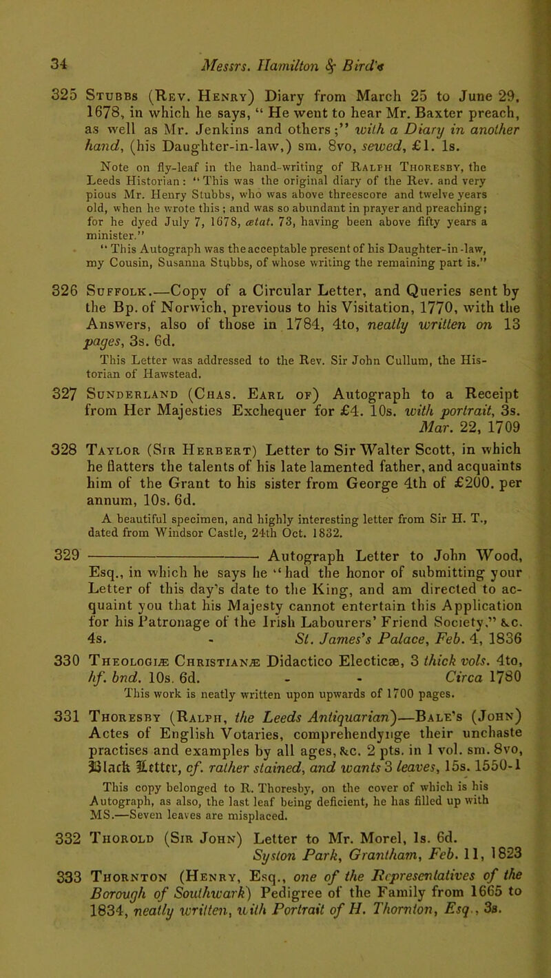 325 Stubbs (Rev. Henry) Diary from March 25 to June 29. 1678, in which he says, “ He weut to hear Mr. Baxter preach, as well as Mr. Jenkins and others;” ivilh a Diary in another hand, (his Daughter-in-law,) sm. 8vo, sewed, £1. Is. Note on fly-leaf in the hand-writing of Ralph Thoresby, the Leeds Historian: “This was the original diary of the Rev. and very pious Mr. Henry Stubbs, who was above threescore and twelve years old, when he wrote this ; and was so abundant in prayer and preaching; for he dyed July 7, 1678, cetat. 73, having been above fifty years a minister.” “ This Autograph was the acceptable present of his Daughter-in -law, my Cousin, Susanna Stubbs, of whose writing the remaining part is.” 326 Suffolk.—Copy of a Circular Letter, and Queries sent by the Bp. of Norwich, previous to his Visitation, 1770, with the Answers, also of those in 1784, 4to, neatly written on 13 pages, 3s. 6d. This Letter was addressed to the Rev. Sir John Cullum, the His- torian of Hawstead. 327 Sunderland (Chas. Earl of) Autograph to a Receipt from Her Majesties Exchequer for £4. 10s. with portrait, 3s. Mar. 22, 1709 328 Taylor (Sir Herbert) Letter to Sir Walter Scott, in which he flatters the talents of his late lamented father, and acquaints him of the Grant to his sister from George 4th of £200. per annum, 10s. 6d. A beautiful specimen, and highly interesting letter from Sir H. T., dated from Windsor Castle, 24th Oct. 1832. 329 Autograph Letter to John Wood, Esq., in which he says he ‘‘had the honor of submitting your Letter of this day’s date to the King, and am directed to ac- quaint you that his Majesty cannot entertain this Application for his Patronage of the Irish Labourers’ Friend Society,” Ac. 4s. - St. James’s Palace, Feb. 4, 1836 330 Theologls Christian.® Didactico Electicae, 3 thick vols. 4to, hf. bnd. 10s. 6d. - - Circa 1780 This work is neatly written upon upwards of 1700 pages. 331 Thoresby (Ralph, the Leeds Antiquarian)—Bale’s (John) Actes of English Votaries, comprehendynge their unchaste practises and examples by all ages, Ac. 2 pts. in 1 vol. sm. 8vo, JJlach SUttcr, cf. rather stained, and wants 3 leaves, 15s. 1550-1 This copy belonged to R. Thoresby, on the cover of which is his Autograph, as also, the last leaf being deficient, he has filled up with MS.—Seven leaves are misplaced. 332 Tiiorold (Sir John) Letter to Mr. Morel, Is. 6d. Syston Park, Grantham, Feb. 11, 1823 333 Thornton (Henry, Esq., one of the Pcprescntatives of the Borough of Southwark) Pedigree of the Family from 1665 to 1834, neatly written, with Portrait of H. Thornton, Esq., 3s.