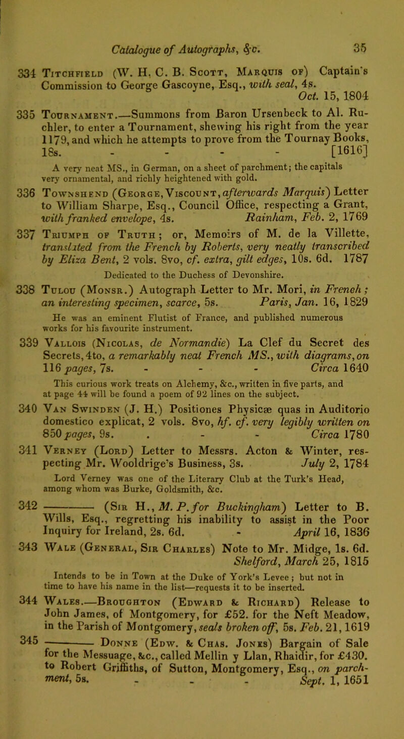 334 Titchfield (W. H, C. B. Scott, Marquis of) Captains Commission to George Gascoyne, Esq., with seal, 4s. Oct. 15, 1804 335 Tournament.—Summons from Baron Ursenbeck to Al. Ru- chler, to enter a Tournament, shewing his right from the year 1179, and which he attempts to prove from the Tournay Books, 18s. - - - - [1616] A very neat MS., in German, on a sheet of parchment; the capitals very ornamental, and richly heightened with gold. 336 Townshend (George, Viscount,afterwards Marquis') Letter to William Sharpe, Esq., Council Office, respecting a Grant, with franked envelope, 4s. Rainham, Feb. 2, 1769 337 Triumph of Truth ; or, Memoirs of M. de la Villette, translated from the French by Roberts, very neatly transcribed by Eliza Bent, 2 vols. 8vo, cf. extra, gilt edges, 10s. 6d. 1787 Dedicated to the Duchess of Devonshire. 338 Tulou (Monsr.) Autograph Letter to Mr. Mori, in French ; an interesting specimen, scarce, 5s. Paris, Jan. 16, 1829 He was an eminent Flutist of France, and published numerous works for his favourite instrument. 339 Vallois (Nicolas, de Normandie) La Clef du Secret des Secrets, 4to, a remarkably neat French MS.,ivith diagrams,on 116 pages, 7s. ... Circa 1640 This curious work treats on Alchemy, &c., written in five parts, and at page 44 will be found a poem of 92 lines on the subject. 340 Van Swinden (J. H.) Positiones Physicse quas in Auditorio domestico explicat, 2 vols. 8vo, hf. cf. very legibly written on 850 pages, 9s. - - Circa 1780 341 Verney (Lord) Letter to Messrs. Acton & Winter, res- pecting Mr. Wooldrige’s Business, 3s. July 2, 1784 Lord Verney was one of the Literary Club at the Turk’s Head, among whom was Burke, Goldsmith, &c. 342 (Sir H., M. P. for Buckingham) Letter to B. Wills, Esq., regretting his inability to assist in the Poor Inquiry for Ireland, 2s. 6d. - April 16, 1836 343 Wale (General, Sir Charles) Note to Mr. Midge, Is. 6d. Shelford, March 25, 1815 Intends to be in Town at the Duke of York’s Levee ; but not in time to have his name in the list—requests it to be inserted. 344 Wales—Broughton (Edward & Richard) Release to John James, of Montgomery, for £52. for the Neft Meadow, in the Parish of Montgomery, seals broken off, 5s. Feb. 21,1619 345 Donne (Edw. & Chas. Jones) Bargain of Sale for the Messuage, &c., called Mellin y Llan, Rhaidir, for £430. to Robert Griffiths, of Sutton, Montgomery, Esq., on parch- ™ent, 5s. . . . Sept. 1, 1651