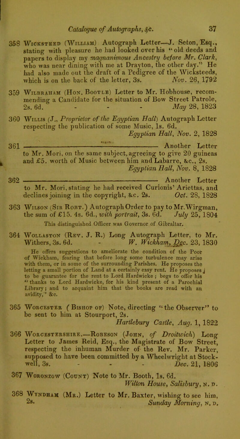 358 Wicksteed (William) Autograph Letter—J. Seton,Esq., stating with pleasure he had looked over his “old deeds and papers to display my magnanimous Ancestry before Mr. Clark, who was near dining with me at Drayton, the other day.” He had also made out the draft of a Pedigree of the Wicksteeds, which is on the back of the letter, 3s. Nov. 26, 1792 359 Wilbraham (Hon. Bootle) Letter to Mr. Hobhouse, recom- mending a Candidate for the situation of Bow Street Patrole, 2s. 6d. - - - May 28, 1823 360 Willis (J„ Proprietor of the Egyptian Hall) Autograph Letter respecting the publication of some Music, Is. 6d. Egyptian Hall, Nov. 2, 1828 361 —‘ Another Letter to Mr. Mori, on the same subject, agreeing to give 20 guineas and £5. worth of Music between him and Labarre, &c., 2s. Egyptian Hall, Nov. 8, 1828 362 — Another Letter to Mr. Mori, stating he had received Curionis’Ariettas, and declines joining in the copyright, &c. 2s. Oct. 28, 1828 363 Wilson (Sir Robt.) Autograph Order to pay to Mr.Wirgman, the sum of £15. 4s. 6d., with portrait, 3s. 6d. July 25, 1804 This distinguished Officer was Governor of Gibraltar. 364 Wollaston (Rev. J. R.) Long Autograph Letter, to Mr. Withers, 3s. 6d. - W. Wickham, D^c. 23, 1830 He offers suggestions to ameliorate the condition of the Poor of Wickham, fearing that before long some turbulence may arise with them, or in some of the surrounding Parishes. He proposes the letting a small portion of Land at a certainly easy rent. He proposes J to be guarantee for the rent to Lord Ilardwicke ; begs to offer his “ thanks to Lord Hardwicke, for his kind present of a Parochial Library; and to acquaint him that the books are read with an avidity,'1 &c. 365 Worcester ( Bishop of) Note, directing “ the Observer” to be sent to him at Stourport, 2s. Hartlebury Castle, Aug. 1, 1822 366 Worcestershire.—Robeson (John, of Droitwich) Long Letter to James Reid, Esq., the Magistrate of Bow Street, respecting the inhuman Murder of the Rev. Mr. Parker, supposed to have been committed by a Wheelwright at Stock- well, 3s. - - - Dec. 21, 1806 367 Woronzow (Count) Note to Mr. Booth, Is. 6d. Wilton House, Salisbury, n. d. 368 Wyndham (Mr.) Letter to Mr. Baxter, wishing to see him, Sunday Morning, n. d.