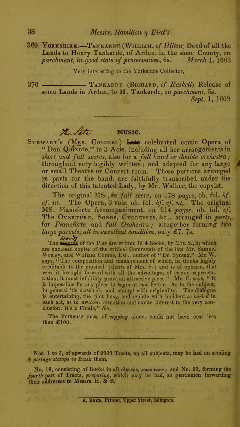 369 Yorkshire Tankarde (William, of Hilton) Deed of all the Lands to Henry Tankarde, of Arden, in the same County, on parchment, in good state of preservation, 6s. March 1, 1603 Very interesting to the Yoikshire Collector, 370 Tankarde (Richard, of Rashell) Release of some Lands in Arden, to H. Tankarde, on parchment, 5s. Sept. 1, 1609 MUSIC. Stewart’s (Mrs. Colonel) Loto celebrated comic Opera of “ Don Quixote,” in 3 Acts, including all her arrangements in short and full scores, also for a full band or double orchestra; throughout very legibly written ; and adapted for any large A or small Theatre or Concert-room. Those portions arranged in parts for the band, are faithfully transcribed under the direction of this talented Lady, by Mr. Walker, the copyist. The original MS., in full score, on 378 pages, ob. fol. hf. cf. nt. The Opera, 3 vols. ob. fol. hf. cf. nt. The original MS. Pianoforte Accompaniment, on 214 pages, ob. fol. cf. The Overture, Songs, Chorusses, &c., arranged in parts, for Pianoforte, and full Orchestra ; altogether forming iico large parcels, all in excellent condition, only £7- 7s. The aaaauii of the Play are written in 4 Books, by Mrs. S., in which are enclosed copies of the critical Comments of the late Mr. Samuel Wesley, and William Combe, Esq., author of “Dr. Syntax.” Mr. W. says, “The composition and management of which, he thinks highly creditable to the musical talents of Mrs. S. ; and is of opinion, that were it brought forward with all the advantages of scenic represen- tation, it must infallibly prove an attractive piece.” Mr. C. says, “ It is impossible for any piece to begin or end better. As to the subject, in general ’tis classical; and stampt with originality. The dialogue is entertaining, the plot busy, and replete with incident so varied in each act, as to awaken attention and excite interest to the very con- clusion : it’s a Finale,” &c. The immense mass of copying alone, could not have cost less than £100. Nos. 1 to 3, of upwards of 2000 Tracts, on all subjects, may be had on sending € postage stamps to frank them. No. 19, consisting of Books in all classes, some rare ; and No. 20, forming the fourth part of Tracts, preparing, which may be had, on gentlemen forwarding their addresses to Messrs. H. & B. R. Boid, Printer, Upper Street, Islington.