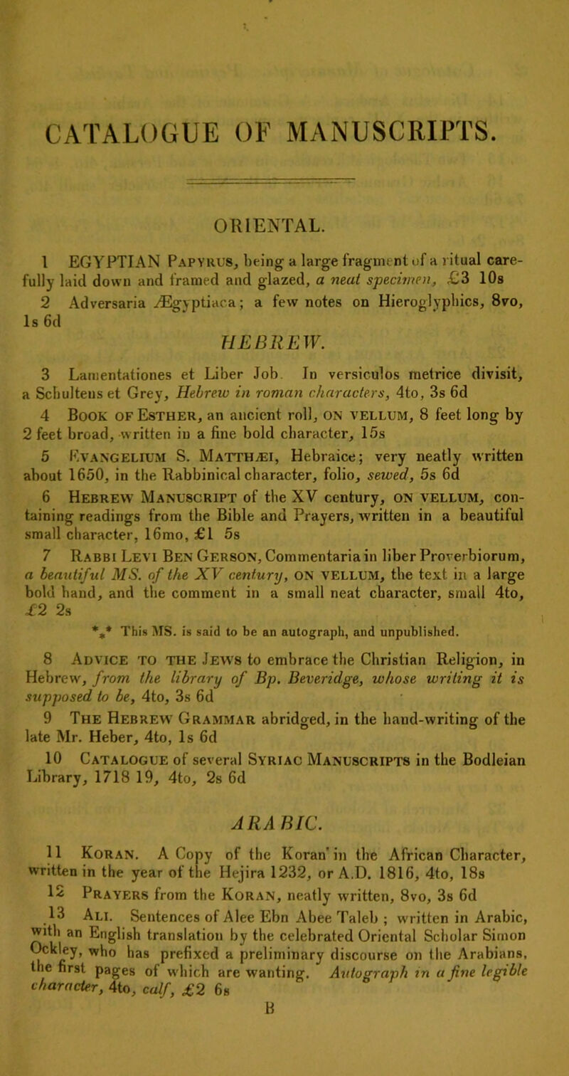 CATALOGUE OF MANUSCRIPTS. ORIENTAL. 1 EGYPTIAN Papyrus, being a large fragment of a ritual care- fully laid down and framed and glazed, a neat specimen, £3 10s 2 Adversaria ^Egyptiaca; a few notes on Hieroglyphics, 8vo, Is 6d HEBREW. 3 Lamentationes et Liber Job. In versiculos metrice divisit, a Schulteus et Grey, Hebrew in roman characters, 4to, 3s 6d 4 Book of Esther, an ancient roll, on vellum, 8 feet long by 2 feet broad, written in a fine bold character, 15s 5 EvANGELIUM S. MattHjEI, Hebraice; very neatly written about 1650, in the Rabbinical character, folio, sewed, 5s 6d 6 Hebrew Manuscript of the XV century, on vellum, con- taining readings from the Bible and Prayers, written in a beautiful small character, 16mo, £1 5s 7 Rabbi Levi Ben Gerson, Commentariain liber Proverbiorum, a beautiful MS. of the XV century, ON vellum, the text in a large bold band, and the comment in a small neat character, small 4to, £2 2s %* This SIS. is said to be an autograph, and unpublished. 8 Advice to the Jews to embrace the Christian Religion, in Hebrew, from the library of Bp. Beveridge, whose writing it is supposed to be, 4to, 3s 6d 9 The Hebrew Grammar abridged, in the hand-writing of the late Mr. Heber, 4to, Is 6d 10 Catalogue of several Syriac Manuscripts in the Bodleian Library, 1718 19, 4to, 2s 6d ARABIC. 11 Koran. A Copy of the Koran'in the African Character, written in the year of the Hejira 1232, or A.D. 1816, 4to, 18s 12 Prayers from the Koran, neatly written, 8vo, 3s 6d 13 Ali. Sentences of Alee Ebn Abee Taleb ; written in Arabic, with an English translation by the celebrated Oriental Scholar Simon Ockley, who has prefixed a preliminary discourse on the Arabians, the first pages of which are wanting. Autograph tn a fine legible character, 4to, calf, £2 6s B