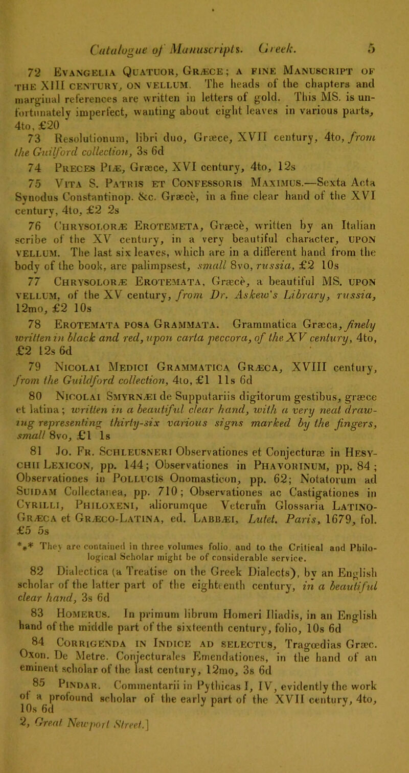 72 Evangelia Quatuor, Greece ; a fine Manuscript of the X111 CENTURY, ON vellum. The heads of the chapters and marginal references are written in letters of gold. This MS. is un- fortunately imperfect, wanting about eight leaves in various parts, 4to, £20 73 Resolutionum, libri duo, Graece, XVII century, 4to, from the Guilford collection, 3s 6d 74 Preces Pl^E, Greece, XVI century, 4to, 12s 75 Vita S. Patris et Confessoris Maximus.—Sexta Acta Svnodus Constantinop. ike. Grasce, in a fine clear hand of the XVI century, 4lo, £2 2s 76 ChrysoloRjE Erotemeta, Graece, written by an Italian scribe of the XV century, in a very beautiful character, UPON vellum. The last six leaves, which are in a different hand from the body of the book, are palimpsest, small 8vo, russia, £2 10s 77 Chrysolor^e Erotemata, Grasce, a beautiful MS. UPON vellum, of the XV century, from Dr. Askeio's Library, russia, 12mo, £2 I Os 78 Erotemata posa Grammata. Grammatica Greece, finely xoritten in black and red, upon carta peccora, of the XV century, 4to, £2 I2s6d 79 Nicolai Medici Grammatica Grveca, XVIII century, from the Guildford collection, 4to, £1 11s 6d 80 Nicolai Smyrnaei de Supputariis digitorum gestibus, grasce et latina; written in a beautifid dear hand, with a very neat draw- ing representing thirty-six various signs marked by the fingers, small 8vo, £1 Is 81 Jo. Fr. Schleusneri Observationes et Conjecturse in Hesy- chii Lexicon, pp. 144; Observationes in Phavorinum, pp. 84 ; Observationes in Pollucis Onomasticon, pp. 62; Notatorum ad Suidam Collectanea, pp. 710; Observationes ac Castigationes in Cyrilli, Philoxeni, aliorumque Veteruln Glossaria Latino- Gr.eca et Gr,eco-Latina, ed. LabBjEI, Lutet. Paris, 1679, fol. £5 5s *** They are contained in three volumes folio, and to the Critical and Philo- logical Scholar might be of considerable service. 82 Dialectica (a Treatise on the Greek Dialects), bv an English scholar of the latter part of the eighti enth century, in a beautiful clear hand, 3s fid 83 Homf.rus. In primum librum Homeri Iliadis, in an English hand of the middle part of the sixteenth century, folio, 10s 6d 84 Corrigenda in Indice ad selectus, Tragoedias Graec. Oxon. De Metre. Conjecturales Emendationes, in the hand of an eminent scholar of the last century, 12tno, 3s 6d 85 Pindar. Cominentarii in Pythicas I, IV, evidently the work ot a profound scholar of the early part of the XVII century, 4to, 10s 6d