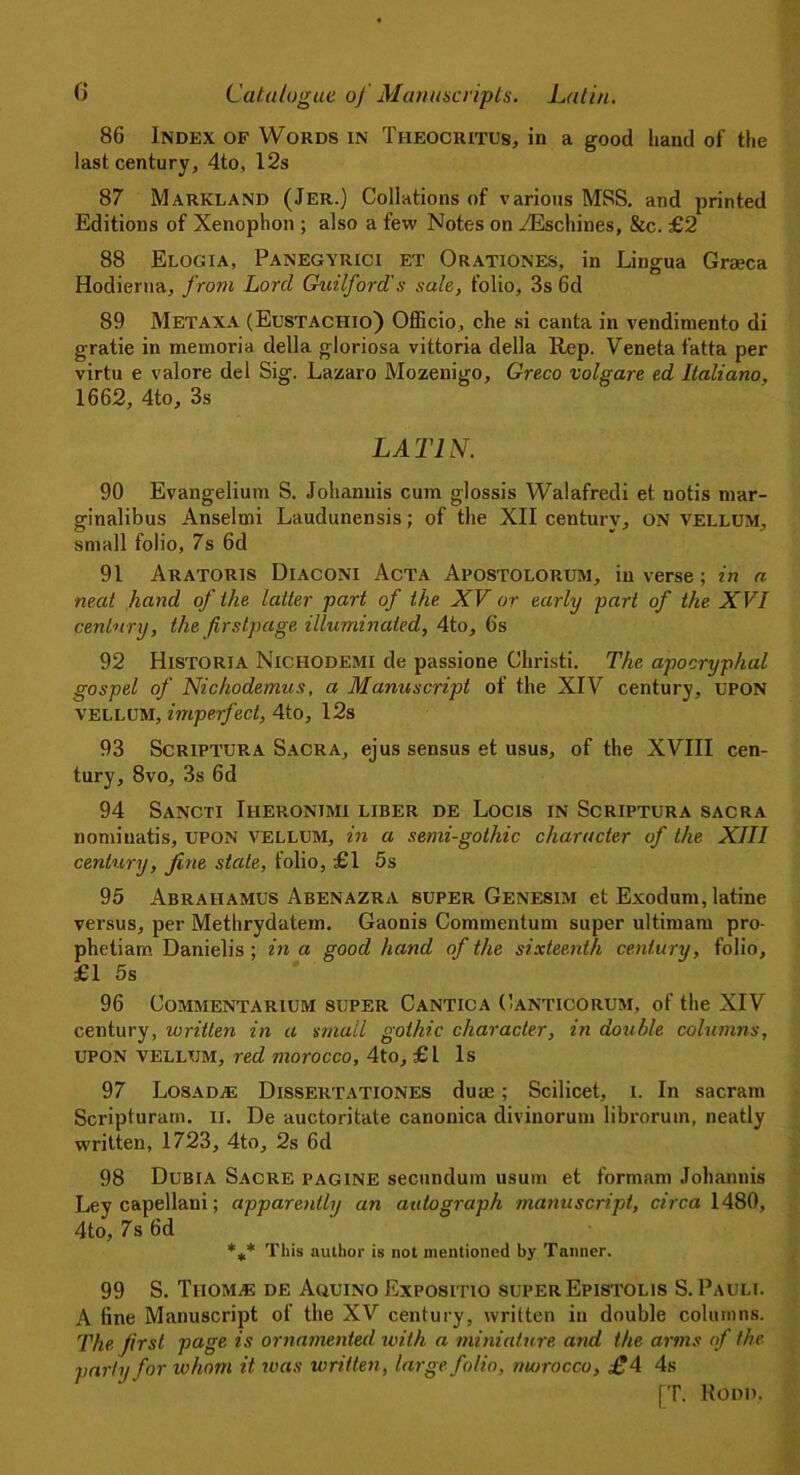86 Index of Words in Theocritus, in a good hand of the last century, 4to, 12s 87 Markland (Jer.) Collations of various MSS. and printed Editions of Xenophon ; also a few Notes on ^Eschines, &c. £2 88 Elogia, Panegyrici et Orationes, in Lingua Graeca Hodiertia, from Lord Guilford's sale, folio, 3s 6d 89 Metaxa (Eustachio) Officio, che si canta in vendimento di gratie in memoria della gloriosa vittoria della Rep. Veneta fatta per virtu e valore del Sig. Lazaro Mozenigo, Greco volgare ed Italiano, 1662, 4to, 3s LATIN. 90 Evangelium S. Johannis cum glossis Walafredi et notis mar- ginalibus Anselmi Laudunensis; of the XII century, ON vellum, small folio, 7s 6d 91 Aratoris Diaconi Acta Apostolorum, inverse; in a neat hand of the latter part of the. XV or early part of the XVI century, the firstpage illuminated, 4to, 6s 92 Historia Nichodemi de passione Ghristi. The apocryphal gospel of Nichodemus, a Manuscript of the XIV century, UPON vellum, imperfect, 4to, 12s 93 Scriptura Sacra, ejus sensus et usus, of the XVIII cen- tury, 8vo, 3s 6d 94 Sancti Iheronjmi liber de Locis in Scriptura sacra nominatis, UPON vellum, in a semi-gothic character of the XIII century, fine stale, folio, £1 5s 95 Abrahamus Abenazra super Genesim et Exodurn, latine versus, per Methrydatem. Gaonis Commentum super ultimam pro- phetiam Danielis ; in a good hand of the sixteenth century, folio, £1 5s 96 Commentarium super Cantica Canticorum, of the XIV century, written in a small gothic character, in double columns, UPON VELLUM, red morocco, 4to, £1 Is 97 LosadjE Dissertationes duae; Scilicet, i. In sacram Scripturarn. ii. De auctoritate canonica divinorum librorum, neatly written, 1723, 4to, 2s 6d 98 Dubia Sacre pagine secundum usum et formam Johannis Ley capellani; apparently an autograph manuscript, circa 1480, 4to, 7s 6d %* This author is not mentioned by Tanner. 99 S. Thomas de Aquino Expositio superEpistolis S. Pauli. A fine Manuscript of the XV century, written in double columns. The first page is ornamented, with a miniature, and the arms of the variu for whom it. was written, large folio, morocco, £4 4s