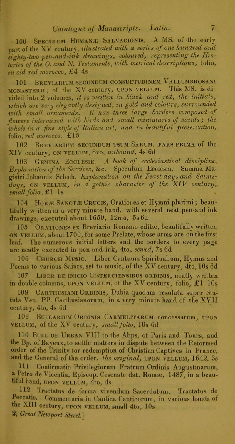 100 Speculum Human jE Salvacionis. A MS. of the early part of the XV ceutury, illustrated with a series of one hundred and eighty-two pen-and-ink drawings, coloured, representing the His- tories of the 0. and N. Testaments, with metrical descriptions, folio, in old red morocco, £4 4s 101 BREVIARIUM SECUNDUM CONSUETUDINEM VaLLUMBROSANI MONASTERil; of the XV century, UPON VELLUM. rlhis MS. is di vided into 2 volumes, it is written in black and red, the initials, which are very elegantly designed, in gold and colours, surrounded with small ornaments. It has three large borders composed of flowers intermixed with birds and small miniatures of saints ; the whole in a fine style of Italian art, and in beautiful preservation, folio, red mo rocco. £ 15 102 Breviarium secundum usum Sarum, pars prima of the XIV century, ON vellum, 8vo, unbound, 4s 6d 103 Gemina Ecclesie. A book of ecclesiastical discipline, Explanation of the Services, See. Speculum Ecclesia. Summa Ma- gistri Johannis Selech. Explanation on the Feast-days and Saints- days, ON VELLUM, in a gothic character of the XIV century, small folio, £ 1 1 s « 104 HoRjE SancT;£ Crucis, Orationes et Hymni plurimi; beau- tifully wiitten in a very minute hand, with several neat pen-and-ink drawings, executed about 1650, 12mo, 5s 6d 105 Orationes ex Breviario Romano editse, beautifully written ON vellum, about 1700, for some Prelate, whose arms are on the first leaf. The numerous initial letters and the borders to every page are neatly executed in pen-and-ink, 4to, sewed, 7s 6d 106 Church Music. Liber Cantuum Spiritualium, Hymns and Poems to various Saints, set to music, of the XV century, 4to, 10s 6d 107 Liber de inicio Cisterciensibus ordinis, neatly written in double columns, upon vellum, of the XV century, folio, £1 10s 108 Carthusiani Ordinis, Dubia quodam resoluta super Sta- tuta Ven. PP. Carthusianorum, in a very minute hand of the XVII century, 4to, 4s 6d 109 Bullarium Ordinis Carmelitarum concessarum, upon vellum, of the XV century, small folio, 10s 6d 110 Bull of Urban VIII to the Abps. of Paris and Tours, and the Bp. of Bayeux, to settle matters in dispute between the Reformed order of the Trinity for redemption of Christian Captives in France, and the General of the order, the original, upon vellum, 1642, 3s 111 Confirmatio Privilegiorum Fratrum Ordinis Augustinarum, a. ^e*ro de Vicentia, Episcop. Cesenate dat. Romae, 1487, in a beau- tiful hand, upon vellum, 4to, 4s 112 l’ractatus de forma vivendum Sacerdotum. Tractatus de Peccatis. Commentaria in Cantica Canticorum, in various hands ot the XIII century, upon vellum, small 4to, 10s